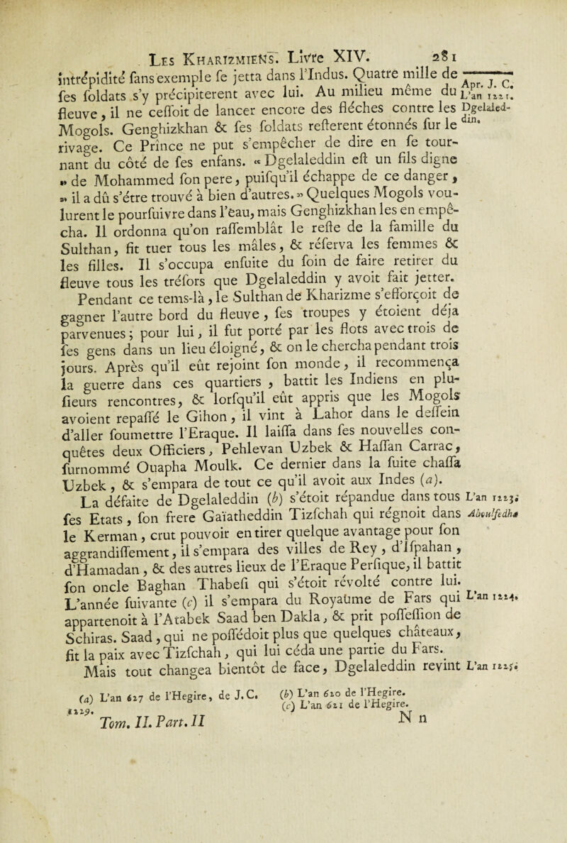 intrépidité fans exemple fe jetta dans 1 Indus. Quatre mille de A Q QQ1 fes foldats s’y précipitèrent avec lui. Au milieu meme du jj>an fleuve, il ne cefioit de lancer encore des flèches contre les Dgehled- Mosols. Genghizkhan & fes foldats refterent étonnés fur le in* rivape. Ce Prince ne put s’empêcher de dire en fe tour¬ nant du côté de fes enfans. “ Dgelaleddin eft un fils oigne » de Mohammed fonpere, puifqu’il échappe de ce danger , », il a dû s’étre trouvé à bien d’autres. - Quelques Mogols vou¬ lurent le pourfuivre dans Peau, mais Genghizkhan les en empê¬ cha. 11 ordonna quon raflemblat le refte de la famille du Sulthan, fit tuer tous les mâles, & réferva les femmes ÔC les filles. Il s’occupa enfuite du foin de faire retirer du fleuve tous les tréfors que Dgelaleddin y avoit fait jetter. Pendant ce tems-là ,1e -Sulthande Kharizme s’eflorçoit de gao-ner l’autre bord du fleuve, fes troupes y étoient déjà parvenues ; pour lui, il fut porté par les flots avectroi^ de fes gens dans un lieu éloigné, ôt on le chercha pendant trois jours. Après qu’il eût rejoint fon monae, il recommença la guerre dans ces quartiers , battit les Indiens en plu- fleurs rencontres, & lorfqu il eut appris que les Mogols avoient repafié le Gihon, il vint a Lahor dans le ddfein d’aller foumettre l’Eraque. Il laiffa dans fes nouvelles con¬ quêtes deux Officiers, Pehlevan Uzbek & Haffan Carrac, furnommé Ouapha Moulk. Ce dernier dans la fuite chaffia Uzbek , ôt s’empara de tout ce qu’il avoit aux Indes {a), La défaite de Dgelaleddin (b) s’étoit répandue dans tous L’an ni3i fes Etats , fon frere Gaïatheddin Tizfchah qui régnoit dans AMfedhs le Kerman, crut pouvoir en tirer quelque avantage pour fon aegrandiflement, il s’empara des villes de Rey , difpahan , d’Hamadan , & des autres lieux de 1 Eraque 1 eifique, il battit fon oncle Baghan Thabefi qui s’étoit révolté contre lui. L’année fuivante (c) il s’empara du Royaume de Fars qui L'an iw* appartenoit à l’Atabek Saad ben Dakla, & prit poffeflion de Schiras. Saad , qui ne poffédoit plus que quelques châteaux, fit la paix avec Tizfchah, qui lui céda une partie du Fars.. Mais tout changea bientôt de face, Dgelaleddin revint L’an nxfs (a) L’an 627 de l’Hegire, de J.C. (b)'L’an 62 o de 1 Hegire. y j (c) L’an 621 de l Hegire. Tom. IL Pan. Il N «