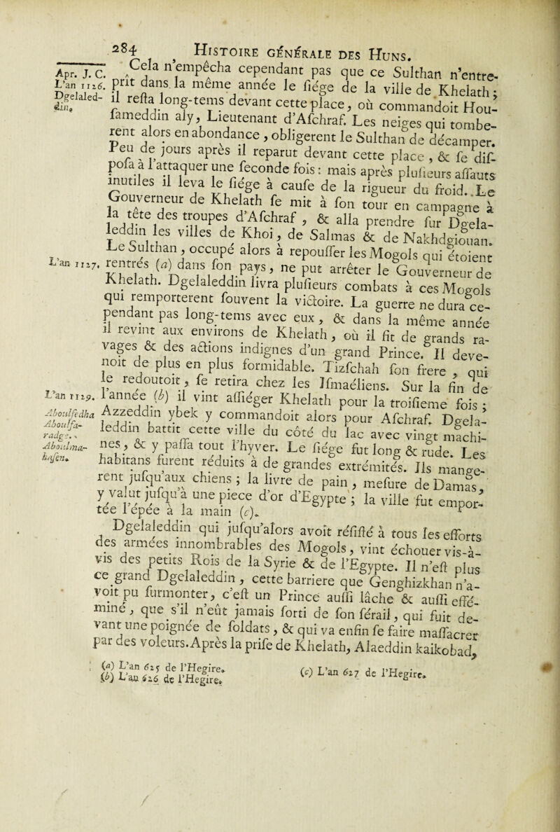 L’an nié. Dgelaled- éin0 L’an 1117, L’an 1119, idfuîhct radg?. » Aboiihna- ht’Jen». Abo Ab ouï fa zSn > H[ST0ire générale des Huns. Cela n’empêcha cependant pas que ce Sulthan n’entre- . prit dans la meme année le liège de la ville de Khelath; “ re^along-tems devant cette place, où commandoit Hou- fameddm aiy, Lieutenant d’Afchraf. Les neiges qui tombe- rei;t alors en abondance, obligèrent le Sulthan de décamper. r . f, ,0Jrs aPres “j reparut devant cette place , & fe dif- poia a 1 attaquer une fécondé fois : mais après plufteurs affauts mutiles il leva le fîege à caufe de la rigueur du froid Le Gouverneur de Khelath fe mit à fon tour en campagne à la tete des troupes d’Afchraf, & alla prendre furVela- leMin les vides de Khoi, de Salmas & de Nakhdgiouan. Le Sulthan , occupe alors a repouffer les Mogols qui étoient rentres (fo dans fon pays, ne put arrêter le Gouverneur de K..elath. Dgelaleddin livra pluiieurs combats à ces Mogols qui remportèrent fouvent la victoire. La guerre ne dura ce¬ pendant pas long-tems avec eux, & dans la même année n revint aux environs de Khelath, où il fit de grands ra- vages, & des aidions indignes d’un grand Prince. Il deve¬ nir ae plus en plus formidable. Tizfchah fon frere , qui e redoutent, fe retira chez les Jfmaéliens. Sur la fin de J l ,Vlnt affiéëer Khelath pour la troifieme fois ; Azzeddin ybek y commandoit alors pour Afchraf. Dgela¬ leddin battit cette ville du côté du lac avec vingt machi¬ nes, & y paffa tout l’hyver. Le fiége fut long & rude. Les haoitans furent réduits a de grandes extrémités. Ils mangè¬ rent jufcju aux chiens; la livre de pain, mefure de Damas, y valut jufqu a une piece d’or d’Egypte ; la ville fut empor- Dgelaleddin qui jufqu’ators avoir réfîfté à tous les efforts des armees innombrables des Mogols, vint échouer vis-à- vis des petits Rois de la Syrie & de l’Egypte. Il n’efî plus ce gianc! Dgelaleddin , cette barrière que Genghizkhan n’a- voit pu formonter, c eft un Prince auffi lâche & auffieffé mme, que s’il n’eût jamais forti de fon féraii, qui fuit de vant une pcignee de foldats, & qui va enfin fe faire maffacre- par des voleurs.Après la prife de Khelath, Alaeddin kaikobad LO L’an éij de 1’Hegire* {ï) L an ézé dç i’Hegire»