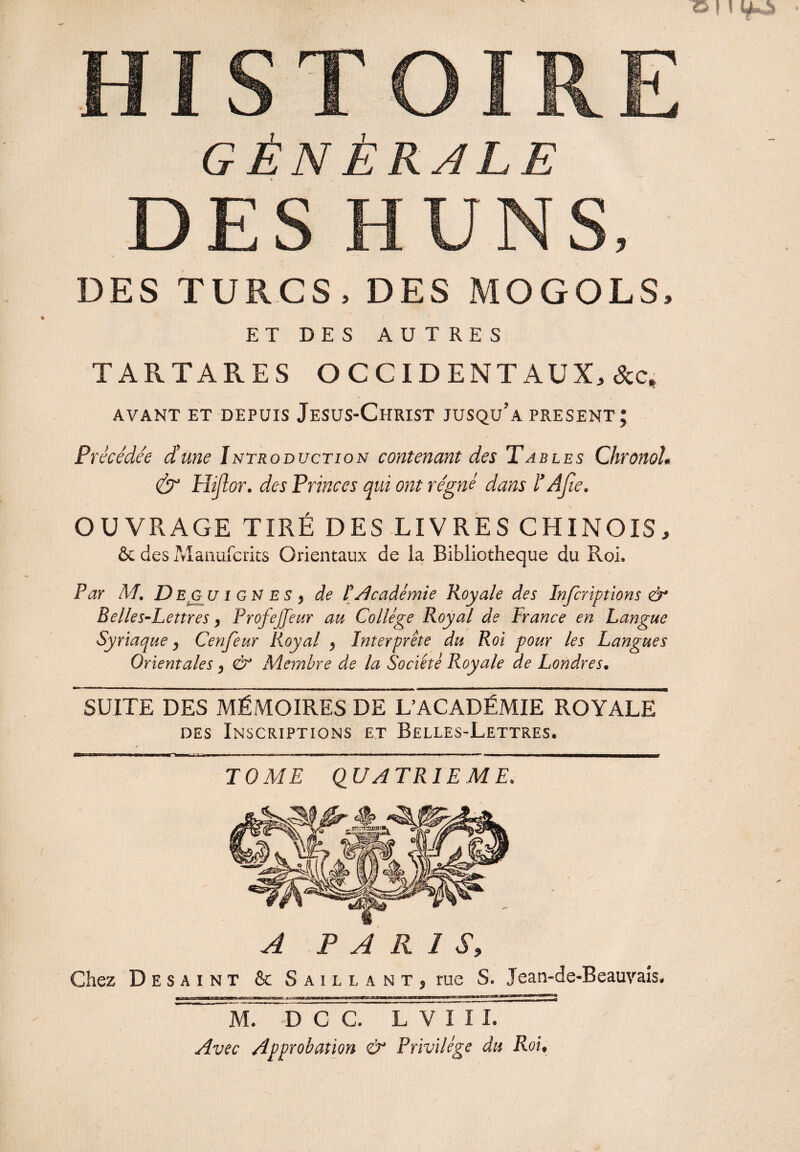 DES TURCS, DES MOGOLS, ET DES AUTRES TARTARES OCCIDENTAUX, &c* AVANT ET DEPUIS JeSUS-ChRIST JUSQU’a PRESENT; Précédée d’une Introduction contenant des Tables Chronol. & Hijîor. des Princes qui ont régné dans l’A fie. OUVRAGE TIRÉ DES LIVRES CHINOIS, & des Manufcrits Orientaux de la Bibliothèque du Roi. Par M, D eg u i g N e s , de P Académie Royale des Infcriptions ù Belles-Lettres, ProfeJJeur au College Royal de France en Langue Syriaque, Cenfeur Royal , Interprête du Roi pour les Langues Orientales, & Membre de la Société Royale de Londres. SUITE DES MÉMOIRES DE L’ACADÉMIE ROYALE des Inscriptions et Belles-Lettres. TOME QUATRIEME. A PARIS, Chez Desaint & Saillant, rue S. Jean-de-Beauvais. yjr^rffiiiiiiiM T il iiw i i u - tibi m iii m, «a—■e——WW WMKBaBP. «. m——il «i M. D C C L~V I I I. Avec Approbation & Privilège du Roi.