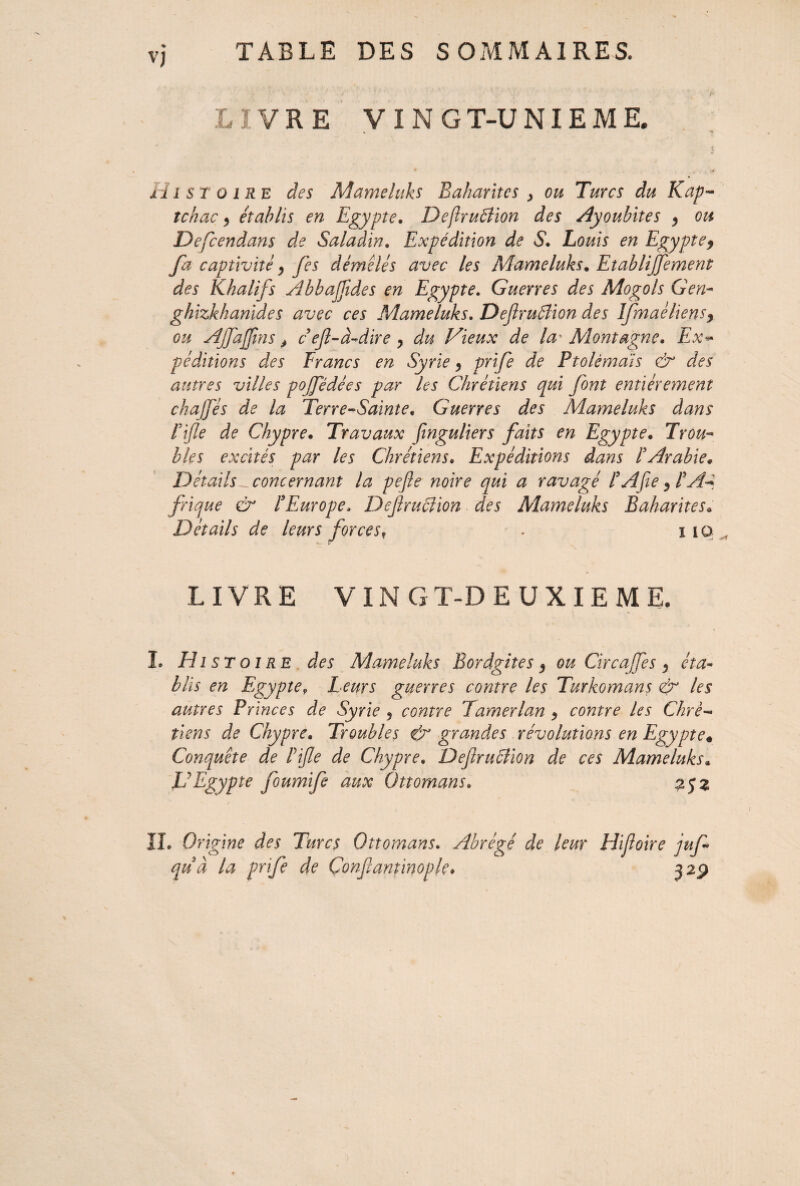 LIVRE V I N G T-U NIE M E. H i $ r o ire des Mameluks Bakaritcs , ou Turcs du Kap- tchac, établis en Egypte. Deftruélion des Ayoubites , ou Defcendans de Salaàin. Expédition de S!» Louis en Egypte9 fa captivité y fes démêlés avec les Mameluks. Etablijfement des Khalifs Abbajjides en Egypte. Guerres des Mogols G en- ghizkhanides avec ces Mameluks. DeJlruSlion des Ifmaè liens y ou Ajfajfns y c ef-à-dire y du Vieux de la* Montagne. Ex~ péditions des Francs en Syrie y prife de Ptolémaïs & des autres villes pojfédées par les Chrétiens qui font entièrement chajfés de la Terre-Sainte, Guerres des Mameluks dans rifle de Chypre. Travaux finguliers faits en Egypte. Trou¬ bles excités par les Chrétiens• Expéditions dans l'Arabie. Détails ^concernant la pefte noire qui a ravagé P A fie y PA- frique & P Europe. DefrucUon des Mameluks Bakarites. Détails de leurs forces? . i 10 LIVRE VIN G T-D E U X I E M E. I. Histoire des Mameluks Bordgites y ou Circafés y éta¬ blis en Egypte9 Leurs guerres contre les Turkomans & les autres Princes de Syrie 9 contre Tamerlan y contre les Chré¬ tiens de Chypre. Troubles & grandes révolutions en Egypte« Conquête de Pife de Chypre. DefrucUon de ces Mameluks* U Egypte foumife aux Ottomans. 252 IL Origine des Turcs Ottomans. Abrégé de leur Hifoire juf quà la prife de Confanîinople* 329
