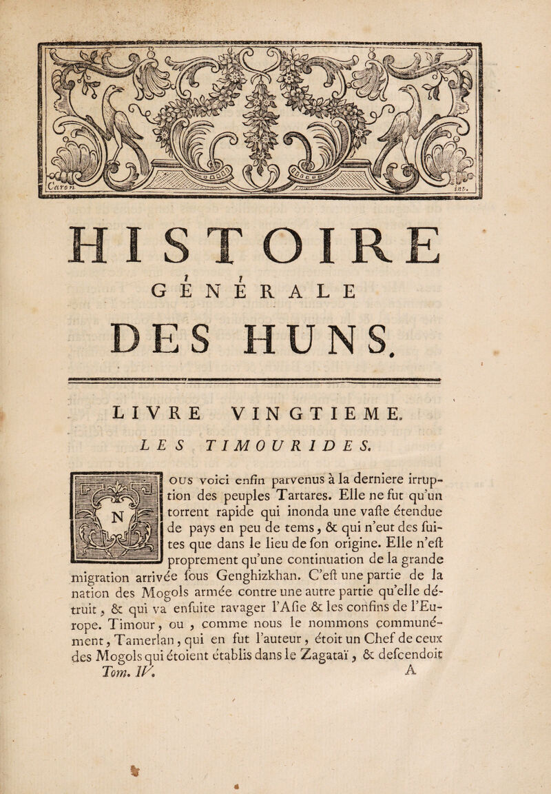LIVRE VINGTIEME, LES TIM0UR1DE S, ous voici enfin parvenus à la derniere irrup¬ tion des peuples Tartares. Elle ne fut qu'un torrent rapide qui inonda une vafle étendue de pays en peu de tems, & qui n’eut des fui¬ tes que dans le lieu de fon origine. Elle n’eit proprement qu’une continuation de la grande migration arrivée fous Genghizkhan. C efi une partie de la nation des Mogols armée contre une autre partie qu’elle dé¬ truit , & qui va enfuite ravager l’Afie & les confins de l’Eu¬ rope. Timour, ou , comme nous le nommons communé¬ ment , Tamerlan , qui en fut l’auteur, étoit un Chef de ceux des Mogols qui étoient établis dans le Zagataï y & defcendoit Tom. 1K A %