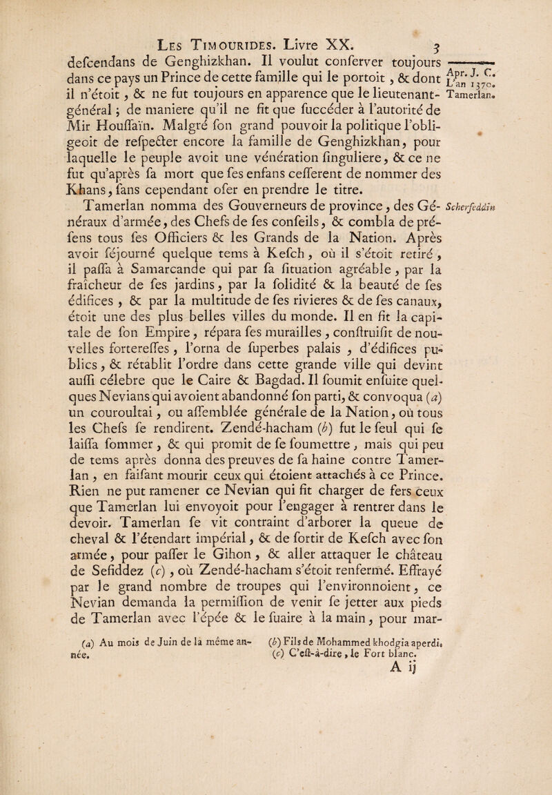 defcendans de Genghizkhan. Il voulut conferver toujours-«— dans ce pays un Prince de cette famille qui le portoit, & dont il n’étoit * & ne fut toujours en apparence que le lieutenant- TamerlanI général; de maniéré qu’il ne fît que fuccéder à l’autorité de Mir Houffaïn. Malgré fon grand pouvoir la politique l’obli- geoit de refpeéter encore la famille de Genghizkhan* pour laquelle le peuple avoit une vénération finguliere* &cene fut qu’après fa mort que fes enfans cefferent de nommer des Khans > fans cependant ofer en prendre le titre. Tamerlan nomma des Gouverneurs de province* des Gé- Scherfcddin néraux d’armée* des Chefs de fes confeils* & combla de pré- fens tous fes Officiers ôc les Grands de la Nation. Après avoir féjourné quelque tems à Kefch * où il s’étoit retiré * il paffa à Samarcande qui par fa fituation agréable * par la fraîcheur de fes jardins * par la folidité & la beauté de fes édifices * & par la multitude de fes rivières & de fes canaux* étoit une des plus belles villes du monde. Il en fit la capi¬ tale de fon Empire* répara fes murailles * conftruifit de nou¬ velles forterefies * l’orna de fuperbes palais * d’édifices pu* blics * & rétablit l’ordre dans cette grande ville qui devint auffi célébré que le Caire & Bagdad. Il fournit enfuite quel¬ ques Nevians qui avoient abandonné fon parti* & convoqua (a) un couroultai * ou affemblée générale de la Nation* où tous les Chefs fe rendirent. Zendé-hacham {h) fut le feul qui fe laiffa fommer * & qui promit de fe foumettre , mais qui peu de tems après donna des preuves de fa haine contre Tamer¬ lan * en faifant mourir ceux qui étoient attachés à ce Prince. Rien ne put ramener ce Nevian qui fit charger de fers ceux que Tamerlan lui envoyoit pour l’engager à rentrer dans le devoir. Tamerlan fe vit contraint d’arborer la queue de cheval & l’étendart impérial * & de fortir de Kefch avec fon armée * pour paffer le Gihon * & aller attaquer le château de Sefiddez (c) * où Zendé-hacham s’étok renfermé. Effrayé par le grand nombre de troupes qui l’environnoient* ce Nevian demanda la pemiiffion de venir fe jetter aux pieds de Tamerlan avec l’épée & lefuaire à la main* pour mar- (a) Au mois de Juin de la même an- (b) Fils de Mohammed khodgia aperdù née. (c) C’eft-à-dire » le Fort blanc.