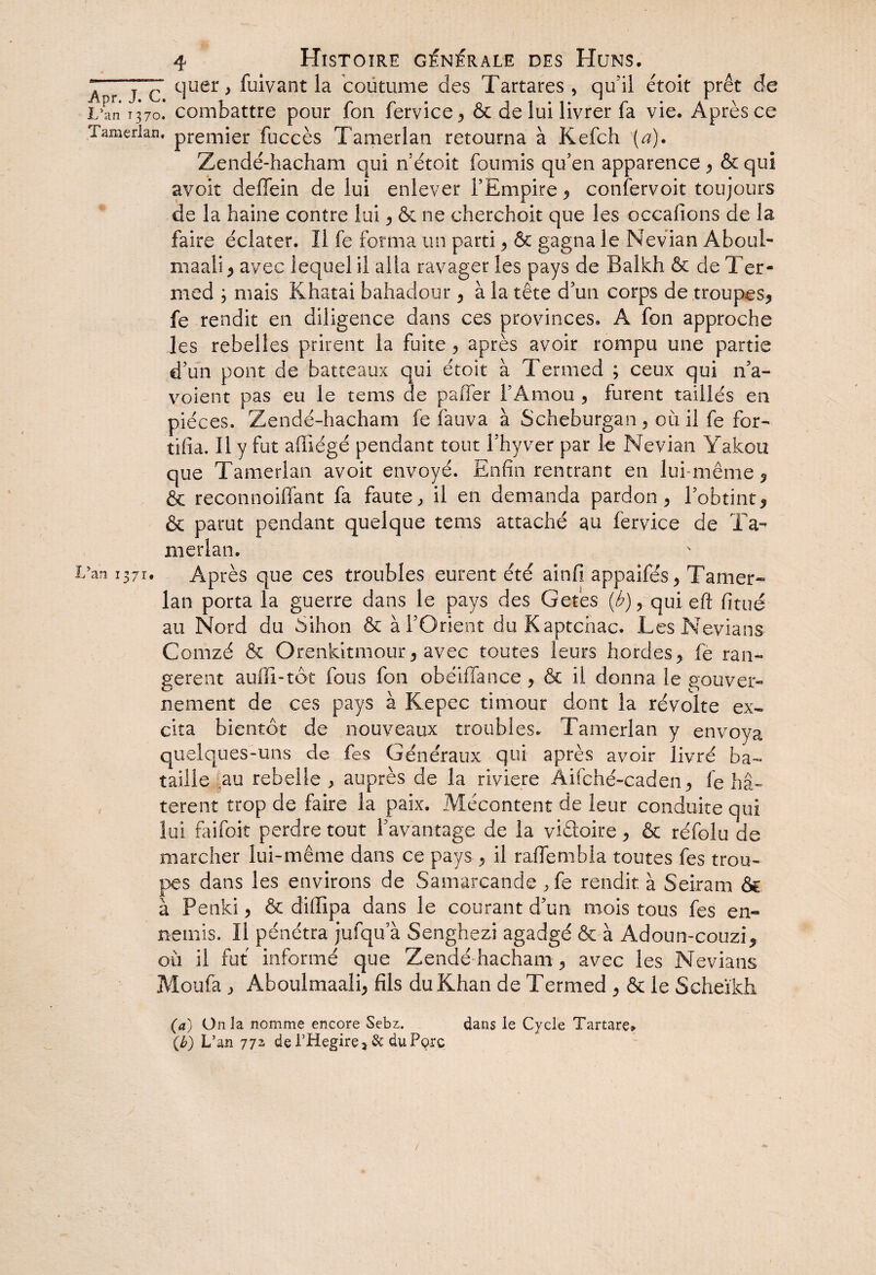 ” jc' quer } fuivant la coutume des Tartares , qu’il étoit prêt de L’an 1370. combattre pour fon fervice , & de lui livrer fa vie. Après ce Tamerlan. premier fuccès Tamerlan retourna à Kefch (a). Zendé-hacham qui nétoit fournis qu’en apparence , & qui avoir deffein de lui enlever l’Empire , confervoit toujours de la haine contre lui , & ne cherchoit que les occafions de la faire éclater. Il fe forma un parti , & gagna le Nevian Aboul- maali , avec lequel il alla ravager les pays de Balkh & de Ter¬ med 3 mais Khatai bahadour , à la tête d’un corps de troupes, fe rendit en diligence dans ces provinces. A fon approche les rebelles prirent la fuite ? après avoir rompu une partie d’un pont de batteaux qui étoit à Termed ; ceux qui n’a- voient pas eu le tems de paffer l’Amou , furent taillés en pièces. Zendé-hacham fe fauva à Scheburgan , ou il fe for¬ tifia. Il y fut afiiégé pendant tout l’hyver par le Nevian Yakou que Tamerlan avoit envoyé. Enfin rentrant en lui-même, & reconnoiffant fa faute, il en demanda pardon, l’obtint, & parut pendant quelque tems attaché au fervice de Ta¬ merlan. 5an 1371. Après que ces troubles eurent été ainfi appaifés, Tamer- lan porta la guerre dans le pays des Get'es (£), qui eft fittié au Nord du Sihon & à l’Orient duKaptchac. Les Nevians Comzé & Orenkitmour, avec toutes leurs hordes, fe ran¬ gèrent auffi-tôt fous fon obéiffance, & il donna le gouver¬ nement de ces pays à Kepec timour dont la révolte ex¬ cita bientôt de nouveaux troubles. Tamerlan y envoya quelques-uns de fes Généraux qui après avoir livré ba¬ taille ]au rebelle, auprès de la riviere Âifché-caden, le hâ¬ tèrent trop de faire la paix. Mécontent de leur conduite qui lui faifoit perdre tout f avantage de la viâoire , & réfolu de marcher lui-même dans ce pays , il raffembla toutes fes trou¬ pes dans les environs de Samarcande ,fe rendit à Seiram & à Penki, & diflipa dans le courant d’un mois tous fes en¬ nemis. Il pénétra jufqu a Senghezi agadgé & à Adoun-couzi, où il fut informé que Zendé-hacham, avec les Nevians Moufa , Aboulmaali, fils du Khan de Termed , & le Scheïkh (a) Onia nomme encore Sebz. dans le Cycle Tartare» (b) L’an 772 de l’Hegire 3 & du Pçrc