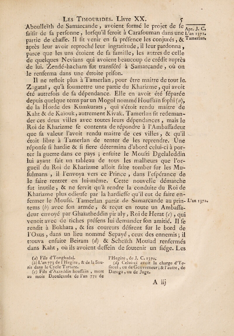 ’Abouîleith de Samarcande , avoient formé le projet de fe Apr'j™ faifir de fa perfonne, lorfqu’il feroit à Carafouman dans une L’an 1371- partie de chaffe. 11 fit venir en fa préfence les conjurés , êcTamerlaiï* après leur avoir reproché leur ingratitude, il leur pardonna , parce que les uns étoient de fa famille, les autres de celle de quelques Nevians qui avoient beaucoup de crédit auprès de lui. Zendé-hacham fut transféré à Samarcande , où 011 le renferma dans une étroite prifon. Il ne reftoit plus à Tamerlan, pour être maître de tout le, Zagataï, qu’à foumettre une partie du Kharizme, qui avoit été autrefois de fa dépendance. Elle en avoit été féparée depuis quelque tems par un Mogol nommé Houfiaïn fophi (d)y de la Horde des Kumkurats , qui s’étoit rendu maître de Kaht & de Raïouk, autrement Kivak. Tamerlan fit redeman¬ der ces deux villes avec toutes leurs dépendances, mais le Roi de Kharizme fe contenta de répondre à FAmbalfadeur que fa valeur Favoit rendu maître de ces villes, & qu’il étoit libre à Tamerlan de tenter de les reprendre. Une réponfe fi hardie & fi fiere détermina d'abord celui-ci à por¬ ter îa guerre dans ce pays ; enfuite le Moufti Dgelaleddin lui ayant fait un tableau de tous les malheurs que For- gueil du Roi de Kharizme alloit faire tomber fur les Mu- fulmans , il l’envoya vers ce Prince , dans Fefpérance de le faire rentrer en lui-même. Cette nouvelle démarche fut inutile, & ne fervit qu’à rendre la conduite du Roi de Kh arizme plus odieufe par la hardieife qu’il eut de faire en¬ fermer le Moufti. Tamerlan partit de Samarcande au pria- F?an 157^ tems (h) avec fon armée, & reçut en route un Am balla¬ de ur envoyé par Ghaïatheddin pir aly, Roi de Herat (c), qui venoitavec de riches préfens lui demander fon amitié. Il fe rendit à Bokhara , & les coureurs défirent fur le bord de FQxus , dans un lieu nommé Sepayé , ceux des ennemis; il trouva enfuite Beiram (d) & Scheïkh Mouïad renfermés dans Kaht, où ils avoient deffein de foutenir un fiége. Les (a) Fils d’Yonghadai. l’Hegire, de J. C. 1370; (b) L’an 773 de THegire, & de la Sou- (d) Celui-ci avoit la charge d’Ye- ris dans le Cycle Tartare. faoul, ou de Gouverneur ; & l’autre, de (c) Fils d’Azzeddin houfiaïn , mort Daroga , ou de Juge, au mois Dzouiçaada de Fan 771 de