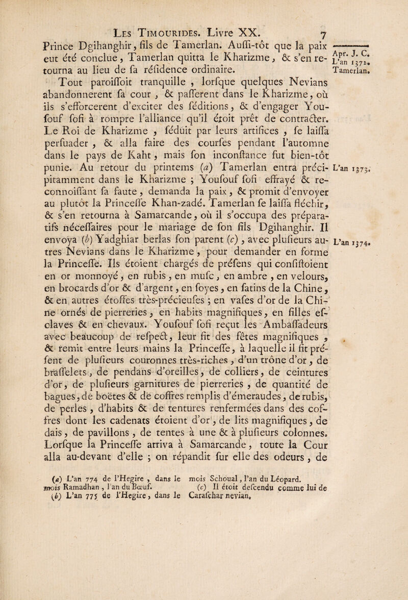 Prince Dgihanghir , fils de Tamerlan. Auffi-tôt que la paix ——— eut été conclue, Tamerlan quitta le Kharizme, & s’enre- L’an tourna au lieu de fa réfidence ordinaire. Tamerlan, Tout paroiffoit tranquille , lorfque quelques Nevians abandonnèrent fa cour , & pafferent dans le Kharizme, ou ils s’efforcèrent d’exciter des féditions, & d’engager You- fouf fofi à rompre l’alliance qu’il éxoit prêt de contracter. Le Roi de Kharizme , féduit par leurs artifices , fe laiffa perfuader , & alla faire des courfes pendant l’automne dans le pays de Kaht, mais fon inconfiance fut bien-tot punie. Au retour du printems (a) Tamerlan entra préci- L’an 1373. pitamment dans le Kharizme ; Youfouf fofi effrayé & re- connoiffant fa faute , demanda la paix, & promit d’envoyer au plutôt la Princeffe Khan-zadé. Tamerlan fe laiffa fléchir, & s’en retourna à Samarcande, où il s’occupa des prépara- tifs néceffaires pour le mariage de fon fils Dgihanghir. Il envoya (b) Yadghiar berlas fon parent (c) , avec plufieurs au- L’an 1374, très Nevians dans le Kharizme, pour demander en forme la Princeffe. Ils étoient chargés de préfens qui confifloient en or monnoyé , en rubis , en mufc , en ambre , en velours, en brocards d’or & d’argent, en foyes, en fatins de la Chine, & en autres étoffes très-précieufes ; en vafes d’or de la Chi¬ ne ornés de pierreries, en habits magnifiques, en filles eff claves & en chevaux. Youfouf fofi reçut les Ambaffadeurs avec beaucoup de refpeâ, leur fit des fêtes magnifiques , & remit entre leurs mains la Princeffe, à laquelle il fit pré° fent de plufieurs couronnes très-riches , d’un trône d’or, de braffelets , de pendans d’oreilles, de colliers, de ceintures d’or, de plufieurs garnitures de pierreries , de quantité de bagues, de boëtes & de coffres remplis d’émeraudes, de rubis, de perles , d’habits & de tentures renfermées dans des cof¬ fres dont les cadenats étoient d’or, de lits magnifiques, de dais, de pavillons , de tentes à une & à plufieurs colonnes. Lorfque la Princeffe arriva à Samarcande, toute la Cour alla au-devant d’elle ; on répandit fur elle des odeurs , de (a) L’an 774 de i’Hegire , dans le mois Schoual, Tan du Léopard. mois Ramadhan , l'an du Bœuf. (c) Il étoit defcendu comme lui de