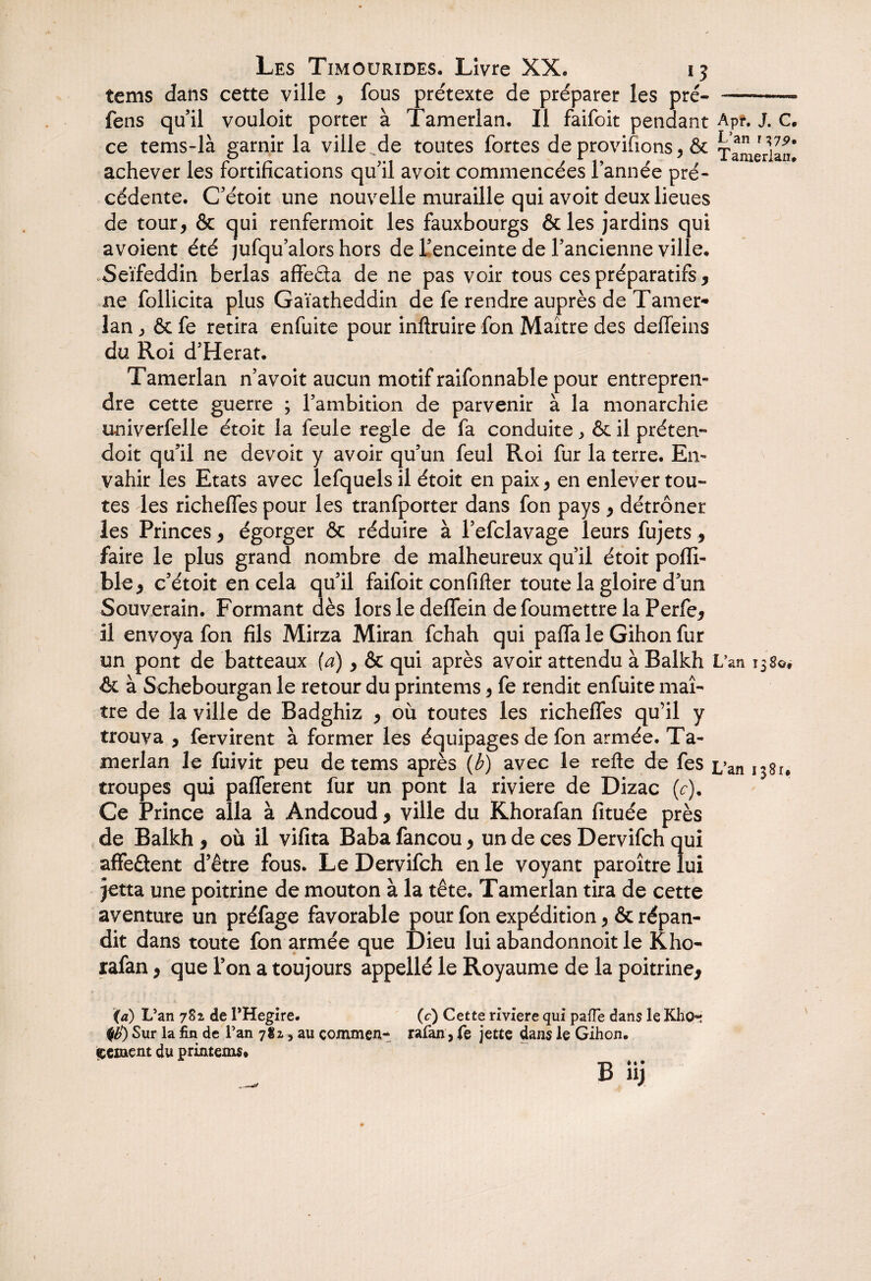 tems dans cette ville , fous prétexte de préparer les pré- -—-- fens qu’il vouloit porter à Tamerlan. Il faifoit pendant Apr. J. C, ce tems-là garnir la ville de toutes fortes de provisions, & Tamerlan* achever les fortifications qu’il avoit commencées Tannée pré¬ cédente. C’étoit une nouvelle muraille qui avoit deux lieues de tour, & qui renfermoit les fauxbourgs &les jardins qui avoient été jufqu’alors hors de Tenceinte de l’ancienne ville. Seïfeddin berlas afifeéta de ne pas voir tous ces préparatifs, ne follicita plus Gaïatheddin de fe rendre auprès de Tamer¬ lan ^ & fe retira enfuite pour inftruire fon Maître des deffeins du Roi d’Herat. Tamerlan n’avoit aucun motif raifonnable pour entrepren¬ dre cette guerre ; l’ambition de parvenir à la monarchie univerfelle étoit la feule réglé de fa conduite > & il préten- doit qu’il ne de voit y avoir qu’un feul Roi fur la terre. En¬ vahir les Etats avec lefquels il étoit en paix, en enlever tou¬ tes les richeffes pour les tranfporter dans fon pays , détrôner les Princes, égorger & réduire à l’efclavage leurs fujets, faire le plus grand nombre de malheureux qu’il étoit pofli- ble, c’étoit en cela qu’il faifoit confifler toute la gloire d’un Souverain. Formant dès lors le deffein defoumettre la Perfe, il envoya fon fils Mirza Miran fchah qui paffa le Gihon fur un pont de batteaux {a), & qui après avoir attendu àBalkh L’an 1380* & à Schebourgan le retour du printems, fe rendit enfuite maî¬ tre de la ville de Badghiz , où toutes les richeffes qu’il y trouva , fervirent à former les équipages de fon armée. Ta¬ merlan le fuivit peu de tems après (b) avec le refte de fes £/an 1381. troupes qui pafferent fur un pont la riviere de Dizac (c). Ce Prince alla à Andcoud, ville du Khorafan fituée près de Balkh , où il vifita Baba fancou, un de ces Dervifch qui affeûent d’être fous. Le Dervifch en le voyant paroître lui jetta une poitrine de mouton à la tête. Tamerlan tira de cette aventure un préfage favorable pour fon expédition, & répan¬ dit dans toute fon armée que Dieu lui abandonnoit le Kho¬ rafan , que Ton a toujours appellé le Royaume de la poitrine, (a) L’an 782 de l’Hegire. 0) Sur la fin de Tan 781, au commen¬ cement du printems* (c) Cette riviere qui pafle dans le Kho¬ rafan, fe jette dans le Gihon.