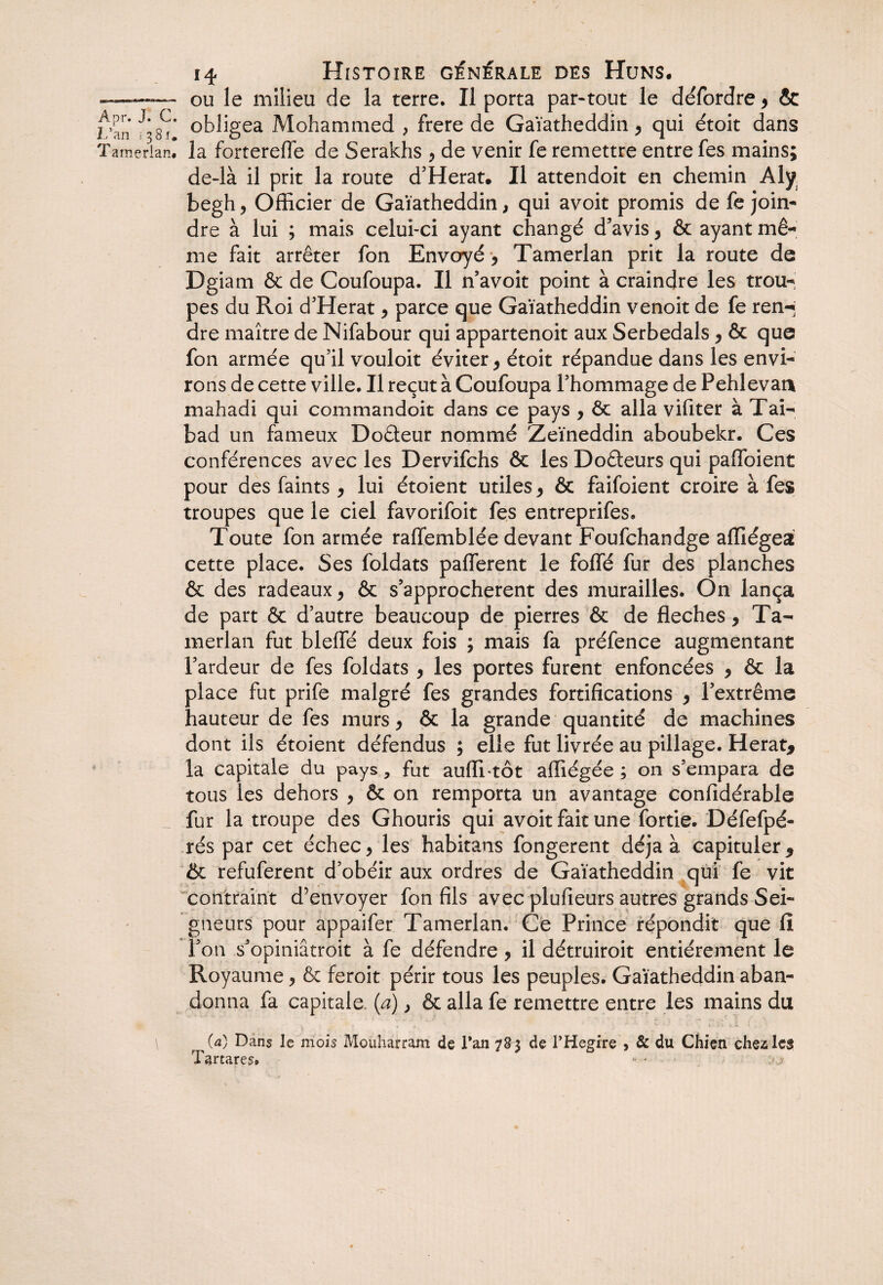 ou le milieu de la terre. Il porta par-tout le défordre , & obligea Mohammed > frere de Gaïatheddin y qui étoit dans la forterefle de Serakhs y de venir fe remettre entre fes mains; de-là il prit la route d’Herat. Il attendoit en chemin Aly begh y Officier de Gaïatheddin, qui avoit promis de fe join¬ dre à lui ; mais celui-ci ayant changé d’avis y & ayant mê¬ me fait arrêter fon Envoyé y Tamerlan prit la route de Dgiam & de Coufoupa. Il n avoit point à craindre les trou¬ pes du Roi d’Herat y parce que Gaïatheddin venoit de fe ren-j dre maître de Nifabour qui appartenoit aux Serbedals y & que fon armée qu’il vouloit éviter y étoit répandue dans les envi¬ rons de cette ville. Il reçut à Coufoupa l’hommage de Pehlevat* mahadi qui commandoit dans ce pays , ôc alla vifiter à Tai- bad un fameux Do&eur nommé Zeïneddin aboubekr. Ces conférences avec les Dervifchs & les Dodeurs qui paffoient pour des faints y lui étoient utiles * & faifoient croire à fes troupes que le ciel favorifoit fes entreprifes» Toute fon armée raffemblée devant Foufchandge affiégea cette place. Ses foldats pafferent le folié fur des planches & des radeaux y & s’approchèrent des murailles. On lança de part & d’autre beaucoup de pierres & de fléchés y Ta¬ merlan fut blelfé deux fois ; mais fa préfence augmentant l’ardeur de fes foldats y les portes furent enfoncées y & la place fut prife malgré fes grandes fortifications y l’extrême hauteur de fes murs y & la grande quantité de machines dont ils étoient défendus ; elle fut livrée au pillage. Herat, la capitale du pays, fut auffi-tôt affiégée ; on s’empara de tous les dehors y & on remporta un avantage confidérable fur la troupe des Ghouris qui avoit fait une fortie. Défefpé- rés par cet échec, les habitans fongerent déjà à capituler5 & refuferent d’obéir aux ordres de Gaïatheddin qui fe vit contraint d’envoyer fon fils avec plufieurs autres grands Sei¬ gneurs pour appaifer Tamerlan. Ce Prince répondit que fii l’on s’opiniâtroit à fe défendre , il détruiroit entièrement le Royaume, & feroit périr tous les peuples. Gaïatheddin aban¬ donna fa capitale (a), & alla fe remettre entre les mains du (a) Dans le mois Mouharram de Tan 7S5 de PHegire , & du Chien chez les Tar tares. ... _,j