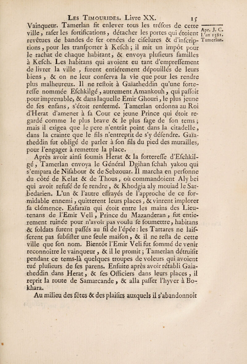 Vainqueur. Tamerlan fit enlever tous les tréfors de cette ville, raferles fortifications, détacher les portes qui étoient revêtues de bandes de fer ornées de cifelures & d’infcrip- tions > pour les tranfporter à Kefch ; il mit un impôt pour le rachat de chaque habitant, & envoya plufieurs familles à Kefch. Les habitans qui avoient eu tant d’empreffement de livrer la ville , furent entièrement dépouillés de leurs biens 9 & on ne leur conferva la vie que pour les rendre plus malheureux. 11 ne relioit à Gaïatheddin qu’une forte- reffe nommée Efchkilgé > autrement Amankouh, qui paflbit pour imprenable, & dans laquelle Emir Ghouri, le plus jeune de fes enfans, s’étoit renfermé. Tamerlan ordonna au Roi d’Herat d’amener à fa Cour ce jeune Prince qui étoit re¬ gardé comme le plus brave & le plus fage de fon tems ; mais il exigea que le pere n’entrât point dans la citadelle, dans la crainte que le fils n’entreprît de s’y défendre. Gaïa¬ theddin fut obligé de parler à fon fils du pied des murailles, pour l’engager à remettre la place. Après avoir ainfi fournis Herat & la forterefle d’Efehkil- gé, Tamerlan envoya le Général Dgihan fchah yakou qui s’empara de Nifabour & deSebzouar. Il marcha en perfonne du côté de Kelat & de Thous, où commandoient Aly bei qui avoit refufé de fe rendre , & Khodgia aly mouiad le Sar- bedarien. L’un & l’autre effrayés de l’approche de ce for¬ midable ennemi, quittèrent leurs places, & vinrent implorer fa clémence. Esfaraïn qui étoit entre les mains des Lieu- tenans de l’Emir Veli, Prince du Mazanderan 9 fut entiè¬ rement ruinée pour n’avok pas voulu fe foumettre , habitans & foldats furent paffés au fil de l’épée: les Tartares ne laif- ferent pas fubfifter une feule maifon, & il ne relia de cette ville que fon nom. Bientôt l’Emir Velifut fommé de venir reconnoître le vainqueur , & il le promit ; Tamerlan détruifit pendant ce tems-là quelques troupes de voleurs qui avoient tué plufieurs de fes parens. Enfuite après avoir rétabli Gaia- theddin dans Herat , & fes Officiers dans leurs places , il reprit la route de Samarcande > & alla paffer l’hyver à Bo- khara. Au milieu des fêtes ôc des plaifirs auxquels il s’abandonnoit > Apr. J. C. L’an 1381. Tamerlan.