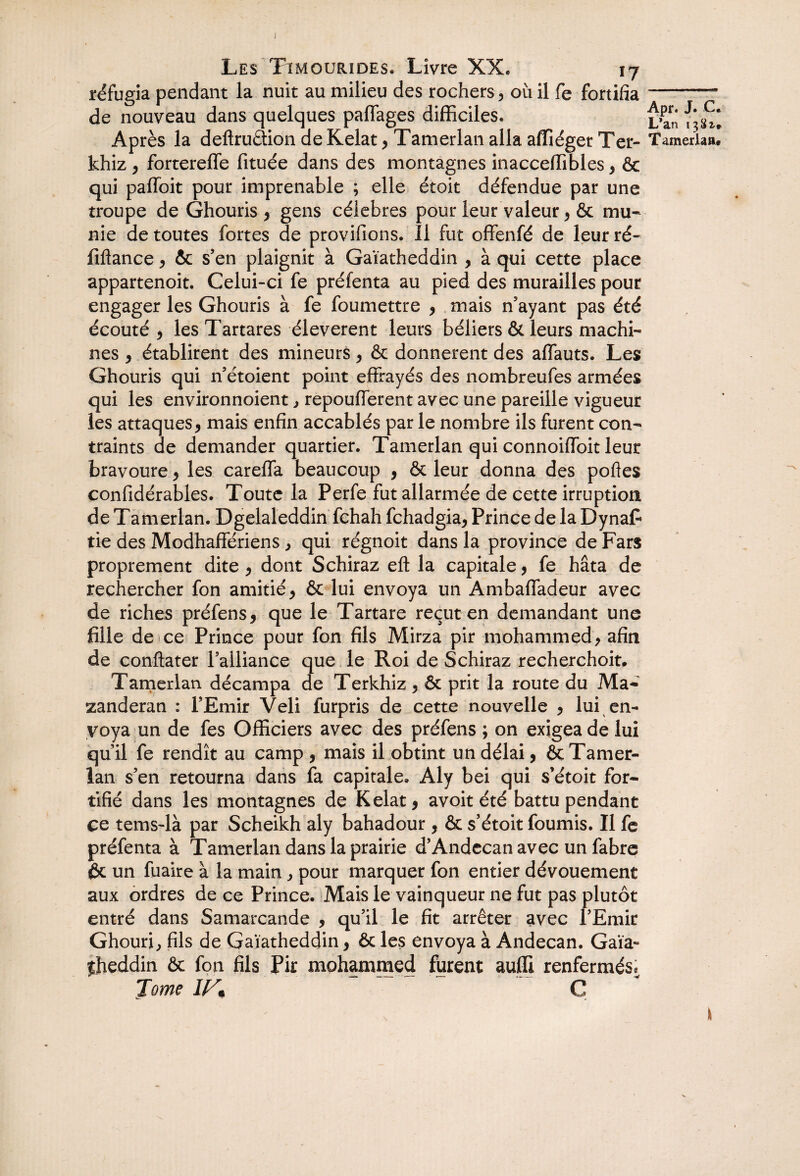 réfugia pendant la nuit au milieu des rochers, ou il fe fortifia de nouveau dans quelques paffages difficiles. Après la deftrudion de Kelat, Tamerlan alla affiéger Ter- khiz , fortereffe fituée dans des montagnes inacceffibles, & qui paffoit pour imprenable ; elle étoit défendue par une troupe de Ghouris , gens célébrés pour leur valeur, & mu¬ nie de toutes fortes de provifions. Il fut offenfé de leur ré- fiflance, & s’en plaignit à Gaïatheddin , à qui cette place appartenoit. Celui-ci fe préfenta au pied des murailles pour engager les Ghouris à fe foumettre , mais n’ayant pas été écouté, lesTartares éleverent leurs béliers & leurs machi¬ nes , établirent des mineurs, & donnèrent des affauts. Les Ghouris qui n’étoient point effrayés des nombreufes armées qui les environnoient, repoufferent avec une pareille vigueur les attaques, mais enfin accablés par le nombre ils furent con¬ traints de demander quartier. Tamerlan qui connoiffoit leur bravoure, les careffa beaucoup , & leur donna des poftes confidérables. Toute la Perfe fut allarmée de cette irruption de Tamerlan. Dgelaleddin fchah fchadgia, Prince de la Dynaf tie des Modhaffériens, qui régnoit dans la province de Fars proprement dite, dont Schiraz efl: la capitale, fe hâta de rechercher fon amitié, & lui envoya un Ambaffadeur avec de riches préfens, que le Tartare reçut en demandant une fille de ce Prince pour fon fils Mirza pir mohammed, afin de conftater l’alliance que le Roi de Schiraz recherchoit. Tamerlan décampa de Terkhiz, & prit la route du Ma- zanderan : l’Emir Veli furpris de cette nouvelle , lui en¬ voya un de fes Officiers avec des préfens ; on exigea de lui qu’il fe rendît au camp , mais il obtint un délai, & Tamer¬ lan s’en retourna dans fa capitale. Aly bei qui s’étoit for¬ tifié dans les montagnes de Kelat, avoit été battu pendant ce tems-là par Scheikh aly bahadour , & s’étoit fournis. Il fe préfenta à Tamerlan dans la prairie d’Andccan avec un fabre & un fuaire à la main , pour marquer fon entier dévouement aux ordres de ce Prince. Mais le vainqueur ne fut pas plutôt entré dans Samarcande , qu’il le fit arrêter avec l’Emir Ghouri, fils de Gaïatheddin, & les envoya à Andecan. Gaïa~ fheddin & fon fils Pir mohammed furent auffi renfermés* Tome W* G Apr. J. C* L*an 13^* Tamerlaiw I