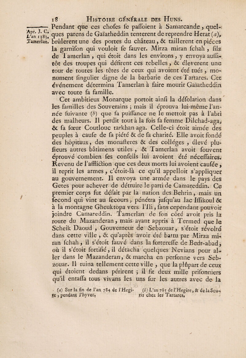 ■-Pendant que ces chofes fe paffoient à Samarcande, quel- l’an ^83! Clues Parens de Gaïatheddin tentèrent de reprendre Herat (a), Tamerlan, brûlèrent une des portes du château , & taillèrent en pièces la garnifon qui vouloir fe fauver. Mirza miran fchah , fils de Tamerlan , qui étoit dans les environs , y envoya, aulfi- tôt des troupes qui défirent ces rebelles > & éleverent une tour de toutes les têtes de ceux qui avoient été tués , mo¬ nument iingulier digne de la barbarie de ces Tartares. Cet événement détermina Tamerlan à faire mourir Gaïatheddia avec toute fa famille* Cet ambitieux Monarque portoit ainfi la défoîation dans les familles des Souverains ; mais il éprouva lufmême Tan¬ née fuivante {b) que fa puiffance ne le mettoit pas à Tabri des malheurs. Il perdit tout à la fois fa femme Dilchad-aga> & fa fœur Coutlouc tarkhan aga. Celle-ci étoit aimée des peuples à caufe de fa piété & de fa charité. Elle avoit fondé des hôpitaux j des monafteres & des colleges , élevé plu- fleurs autres bâtimens utiles , & Tamerlan avoit fouvent éprouvé combien fes confeils lui avoient été nécefTaires. Revenu de Taffliâion que ces deux morts lui avoient caufée , il reprit les armes , c’étoit-là ce quil appelloit s’appliquer au gouvernement. Il envoya une armée dans le pays des Getes pour achever de détruire le parti de Camareddin. Ce premier corps fut défait par la nation des Behrin , mais un fécond qui vint au fecours, pénétra jufqu’au lac Iffikoul ôe à la montagne Gheuktopa vers Tili, fans cependant pouvoir joindre Camareddin. Tamerlan de fon côté avoit pris la route du Mazanderan, mais ayant appris à Termed que le Scheik Daoud , Gouverneur de Sebzouar , s’étoit révolté dans cette ville , ôc qu’après avoir été battu par Mirza mb* ran fchah, il s étoit fauve dans la fortereffe deBedr-abad, où il s’étoit fortifié , il détacha quelques Nevians pour al¬ ler dans le Mazanderan , & marcha en perfonne vers Seb¬ zouar. Il ruina tellement cette ville , que la plûpart de ceux qui étoient dedans périrent ^ il fit deux mille prifonniers qu’il entaffa tous vivans les uns fur les autres avec de la . (a) Sur la fin de l’an 784 de l’Hegi- (l^) Van 78^ de VHegire 3 de de la Sou¬ te 3 pendant rhyver» ris chez les Tartares»