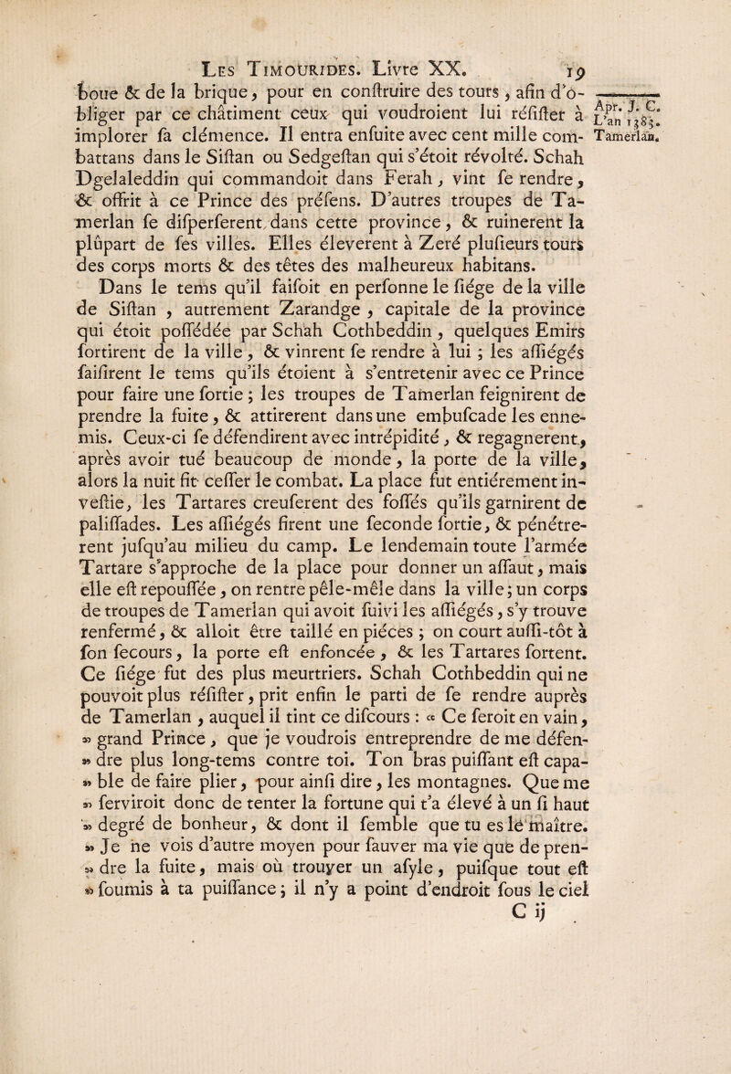 __ » *y Les Timourides. Livre XX, ip boue & de la brique , pour en conftruire des tours , afin do-—— bliger par ce châtiment ceu^ qui voudroient lui réfifter à ^an implorer fa clémence. Il entra enfuite avec cent mille com- Tamerlan, battans dans le Siftan ou Sedgeftan qui s’étoit révolté. Schah Dgelaleddin qui commandoit dans Ferah , vint fe rendre, & offrit à ce Prince des préfens. D’autres troupes de Ta- merlan fe difperferentdans cette province, & ruinèrent la plupart de fes villes. Elles éleverent à Zeré plufieurs tours des corps morts & des têtes des malheureux habitans. Dans le tems qu’il faifoit en perfonne le fiége de la ville de Siftan , autrement Zarandge , capitale de la province qui étoit poffédée par Schah Cothbeddin, quelques Emirs fortirent de la ville , & vinrent fe rendre à lui ; les aftiégés faifirent le tems qu’ils étoient à s’entretenir avec ce Prince pour faire une fortie ; les troupes de Tamerlan feignirent de prendre la fuite, & attirèrent dans une embufcade les enne¬ mis. Ceux-ci fe défendirent avec intrépidité, & regagnèrent., après avoir tué beaucoup de monde, la porte de la ville, alors la nuit fît ceffer le combat. La place fut entièrement in- veftie, les Tartares creuferent des foffés qu’ils garnirent de paliffades. Les aftiégés firent une fécondé fortie, & pénétrè¬ rent jufqu’au milieu du camp. Le lendemain toute l’armée Tartare s'approche de la place pour donner un affaut, mais elle eft repouffée, on rentre pêle-mêle dans la ville ; un corps de troupes de Tamerlan qui avoit fuivi les aftiégés, s’y trouve renfermé, êc alloit être taillé en pièces ; on court aufti-tôt à fon fecours, la porte eft enfoncée , êc les Tartares fortent. Ce fiége fut des plus meurtriers. Schah Cothbeddin qui ne pouvoit plus réfifter, prit enfin le parti de fe rendre auprès de Tamerlan , auquel il tint ce difcours : « Ce feroit en vain, » grand Prince , que je voudrois entreprendre de me défen¬ se dre plus long-tems contre toi. Ton bras puiffant eft capa- » ble de faire plier, pour ainfi dire, les montagnes. Que me 3^ ferviroit donc de tenter la fortune qui t’a élevé à un fi haut '» degré de bonheur, & dont il femble que tu es le maître. » Je ne vois d’autre moyen pour fauver ma vie que de pren- 3» dre la fuite, mais où trouver un afyle, puifque tout eft * fournis à ta puiffance j il n’y a point d’endroit fous le ciel Cij .