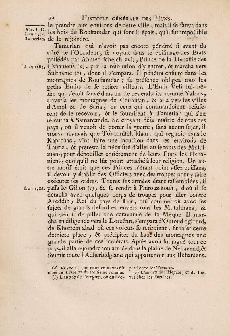 mm* WNM.I» mu.wm*. Apr. J. C. Lan 1384. Tamerlan. L’an 1385* L?an 1386. ai Histoire générale des Huns. le prendre aux environs de cette ville ; mais il fe fauva dans les bois de Rouftamdar qui font fi épais , qu’il fut impoffible de le rejoindre. Tamerlan qui n’avoit pas encore pénétré fi avant du côté de l’Occident, fe voyant dans le voifinage des Etats poflédés par Ahmed fcheich avis , Prince de la Dynafiie des Ilkhaniens (a), prit la réfolution d’y entrer, & marcha vers Sulthanie (b) , dont il s’empara. Il pénétra enfuite dans les montagnes de Rouftamdar ; fa préfence obligea tous les petits Emirs de fe retirer ailleurs. L’Emir Veli lui-mê¬ me qui s’étoit fauvédans un de ces endroits nommé Yalous, traverfa les montagnes du Couhiftan , & alla vers les villes d’Amol Ôt de Saria, où ceux qui commandoient refufe- rent de le recevoir , & fe fournirent à Tamerlan qui s’en retourna à Samarcande. Se croyant déjà maître de tous ces pays 5 où il venoit de porter la guerre, fans aucun fujet,il trouva mauvais que Tokatmifch khan, qui regnoit dans le Kaptchac, vînt faire une incurfion dans les environs de Tauriz , & prétexta la néceffité d’aller aü fecours des Muful- mans, pour dépouiller entièrement de leurs Etats les Ilkha- niens, quoiqu’il ne fût point attaché à leur religion. Un au¬ tre motif étoit que ces Princes n’étant point allez puiffans, il devoit y établir des Officiers avec des troupes pour y faire exécuter fes ordres. Toutes fes armées étant raflêmblées , il paffa le Gihon (c), & fe rendit à Phirouz-kouh , d’où il fe détacha avec quelques corps de troupes pour aller contre Azeddin > Roi du pays de Lor, qui commettoit avec fes fujets de grands defordres envers tous les Mufulmans, & qui venoit de piller une caravanne de la Meque. Il mar¬ cha en diligence vers le Loreftan, s’empara d’Ouroud dgiourd, de Khorrem abad où ces voleurs fe retiroient, fit rafer cette derniere place , & précipiter du hau? des montagnes une grande partie de ces fcélérats. Après avoir fubjugué tout ce pays, il alla rejoindre fon armée dans la plaine de Nehavend,& fournit toute l’Adherbidgiane qui appartenoit aux Ilkhaniens. (a) Voyez ce que nous en avonsdit pard chez les Tartares. dans le Livre 17 du troiiîeme volume. (c) L’an788 de 1 Hegire, & du Lié- (b) L’an 787 de LHegire, ou du Léo- vre chez les Tartares.