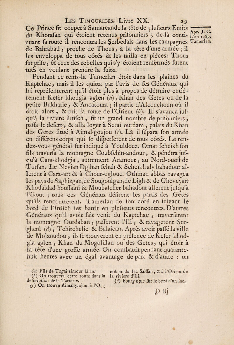 Ce Prince fit coupera Samarcande la tête de plufieurs Emirs du Khorafan qui étoient retenus prifonniers ; de-là conti¬ nuant fa route il rencontra les Serbedals dans les campagnes de Bahrabad , proche de Thous, à la tête d’une armée ; il les enveloppa de tous côtés & les tailla en pièces : Thous futprife* & ceux des rebelles qui s’y étoient renfermés furent tués en voulant prendre la fuite. Pendant ce tenls-là Tamerlan étoit dans les plaines du Kaptchac* mais il les quitta par l’avis de fes Généraux qui lui repréfenterent qu’il étoit plus à propos de détruire entiè¬ rement Kefer khodgia aglen (a), Khan des Getes ou de la petite Bukharie > & Ancatoura ; il partit d’Àlcouchoun où il étoit alors , & prit la route de l’Orient (b). Il s’avança juf- qu’à la riviere Irtifch , fit un grand nombre de prifonniers * paffa le defert , & alla loger à Serai ourdam , palais du Khan des Getes fitué à Aimal-goujou (c). Là il fépara fon armée en différens corps qui fe difperferent de tous côtés. Le ren¬ dez-vous général fut indiqué à Youldouz. Omar fcheikh fon fils traverfa la montagne Coubfchin-andour, & pénétra juf- qu’à Cara-khodgia 9 autrement Aramout, au Nord-oueft de •Turfan. Le NevianDgihan fchah & Scheïkhaly bahadour al¬ lèrent à Cara-art & à Chour-oglouc. Othman abbas ravagea les pays de Saghizgao>de Sougoulgan,de Ligh & de Gheveyan Khodaidad houffaini & Moubafcher bahadour allèrent jufqu’à Bikout ; tous ces Généraux défirent les partis des Getes qu’ils rencontrèrent. Tamerlan de fon côté en fuivant le bord de fIrtifch les battit en plufieurs rencontres. D’autres Généraux qu’il avoir fait venir du Kaptchac , traverferent la montagne Ourdaban , pafferent l’ili > & ravagèrent Sut- gheul (d) 9 Tchitchelic & Balaican. Après avoir paffé la ville de Molzoudou 9 ilsfe trouvèrent en préfence de Kefer khod¬ gia aglen , Khan du Mogoliftan ou des Getes 9 qui étoit à la tête d’une groffe armée. On combattit pendant quarante- huit heures avec un égal avantage de part & d’autre : on (a) Fils de Togai timour khan. cident du lac SaiiTan, 8c à l’Orient de {b) On trouvera cette route dans la la riviere d’Ili. defcription de la Tartarie. (d) Bourg iîjué fur le bord d’un lac* le) On trouve AimaJguojou à l’Oc- P üj Apr. J. C. L’an 1385». Tamerlan*