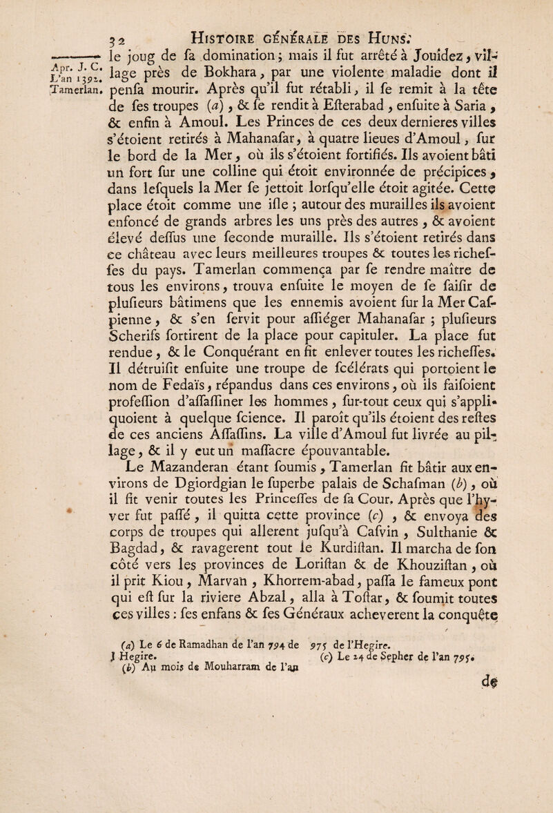 L’an 1392,* jTamerlan* 32 Histoire générale des Huns; le joug de fa domination ; mais il fut arrêté à Jouidez , vîl^ lage près de Bokhara, par une violente maladie dont il penfa mourir. Après quil fut rétabli, il fe remit à la tête de fes troupes (a) y ôc fè rendit à Efterabad y enfuite à Saria , & enfin à Amoul. Les Princes de ces deux dernieres villes s’étoient retirés à Mahanafar, à quatre lieues d’Amoul, fur le bord de la Mer, où ils s’étoient fortifiés. Ils avoientbâti un fort fur une colline qui étoit environnée de précipices , dans lefquels la Mer fe jettoit lorfqu’elle étoit agitée. Cette place étoit comme une ifle ; autour des murailles ils avoient enfoncé de grands arbres les uns près des autres , ôc avoient élevé delfus une fécondé muraille. Ils s’étoient retirés dans ce château avec leurs meilleures troupes ôc toutes les richef- fes du pays. Tamerlan commença par fe rendre maître de tous les environs, trouva enfuite le moyen de fe faifir de plufieurs bâtimens que les ennemis avoient fur la Mer Caf- pienne, ôc s’en fervit pour affiéger Mahanafar ; plufieurs Scherifs fortirent de la place pour capituler. La place fut rendue, ôc le Conquérant en fit enlever toutes les richelTes* Il détruifit enfuite une troupe de fcélérats qui portoient le nom de Fedaïsy répandus dans ces environs, où ils faifoient profeflion d’afTafllner les hommes , fur-tout ceux qui s’appli* quoient à quelque fcience. Il paroît qu’ils étoient des relies de ces anciens AlfalTins. La ville d’Amoul fut livrée au pii-; lage, ôc il y eut un maffacre épouvantable. Le Mazanderan étant fournis , Tamerlan fit bâtir aux en¬ virons de Dgiordgian le fuperbe palais de Schafman (b), où il fit venir toutes les Princelfes de fa Cour. Après que l’hy- ver fut paffé , il quitta cçtte province {c) , ôc envoya des corps de troupes qui allèrent jufqu’à Cafvin , Sulthanie & Bagdad, ôc ravagèrent tout ie Kurdiftan. Il marcha de fon côté vers les provinces de Loriflan ôc de Khouziftan , où il prit Kiou , Marvan , Khorrem-abad, palfa le fameux pont qui e 11 fur la riviere Abzal, alla à Toftar, ôc fournit toutes ces villes ; fes enfans ôc fes Généraux achevèrent la conquête (a) Le 6 de Ramadhan de Lan 7^4 de 97$ de l'Hegire. I Hegire. (c) Le 24 de Sepher de l’an 79 (£) Aji mois de Mouharram de l’aji d#