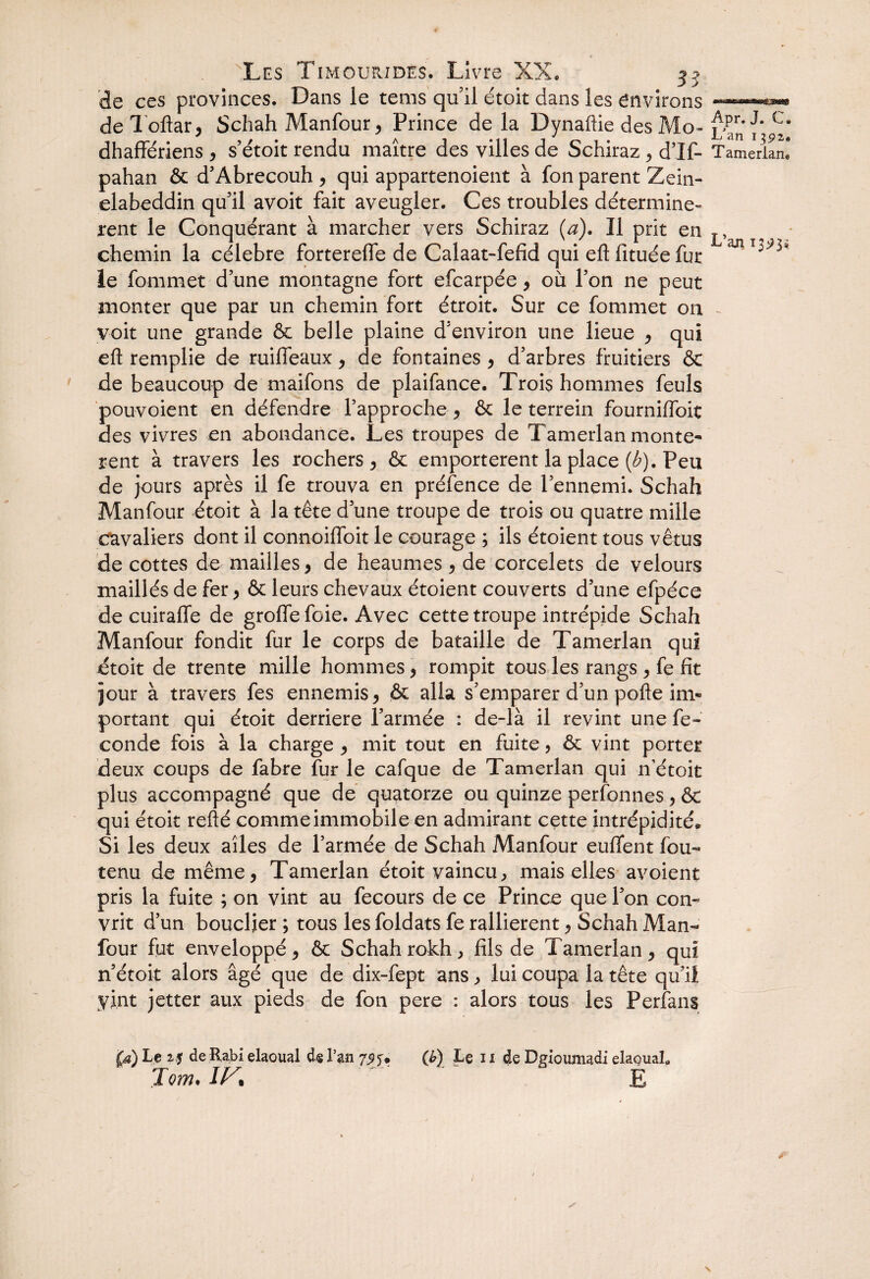 de ces provinces. Dans le tems qu’il étoit dans les environs — de Toftar, Schah Manfour , Prince de la Dynaftie des Mo- LjPm 1* V dhaffériens , s’étoit rendu maître des villes de Schiraz , d’If- Tamerlaru pahan & d’Abrecouh, qui appartenoient à fon parent Zein- elabeddin qu’il avoit fait aveugler. Ces troubles déterminè¬ rent le Conquérant à marcher vers Schiraz (a). Il prit en T, chemin la célébré forterefle de Calaat-fefid qui eftfituéefut le fommet d une montagne fort efcarpée, où l’on ne peut monter que par un chemin fort étroit. Sur ce fommet on voit une grande & belle plaine d'environ une lieue , qui eft remplie de ruiffeaux, de fontaines , d’arbres fruitiers & de beaucoup de maifons de plaifance. Trois hommes feuls pouvoient en défendre l’approche , 6c le terrein fourniffoit des vivres en abondance. Les troupes de Tamerlan montè¬ rent à travers les rochers, & emportèrent la place (A). Peu de jours après il fe trouva en préfence de l’ennemi. Schah Manfour étoit à la tête d’une troupe de trois ou quatre mille cavaliers dont il connoiffoit le courage ; ils étoient tous vêtus de cottes de mailles, de heaumes , de corcelets de velours maillés de fer , & leurs chevaux étoient couverts d’une efpéce de cuirafle de groffefoie. Avec cette troupe intrépide Schah Manfour fondit fur le corps de bataille de Tamerlan qui étoit de trente mille hommes, rompit tous les rangs , fe fit jour à travers fes ennemis, & alla s’emparer d’un pofte im¬ portant qui étoit derrière l’armée : de-là il revint une fé¬ condé fois à la charge , mit tout en fuite, ôc vint porter deux coups de fabre fur le cafque de Tamerlan qui n etoit plus accompagné que de quatorze ou quinze perfonnes , &c qui étoit refté commeimmobileen admirant cette intrépidité* Si les deux ailes de l’armée de Schah Manfour euflfent fou- tenu de même, Tamerlan étoit vaincu, mais elles avoient pris la fuite ; on vint au fecours de ce Prince que l’on con- vrit d’un bouclier ; tous les foldats fe rallièrent, Schah Man¬ four fut enveloppé, & Schahrokh, fils de Tamerlan, qui n’étoit alors âgé que de dix-fept ans, lui coupa la tête qu’il vint jetter aux pieds de fon pere : alors tous les Perfans la) Le 25 de Rabi elaoual de l’an 79J* O) Le 11 de Dgioumadi elaquaL Jom• IV^ E