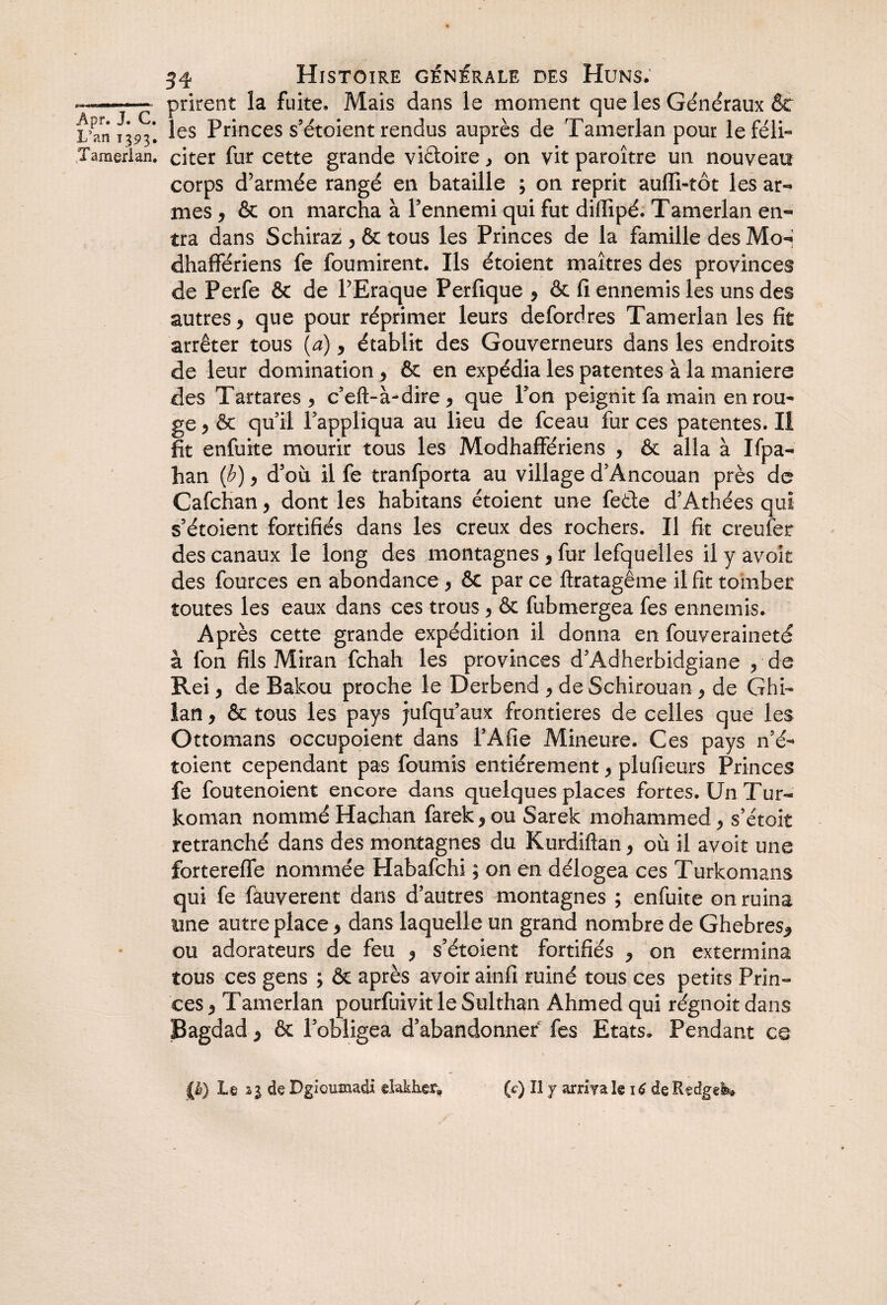 ——— prirent la fuite. Mais dans le moment que les Généraux 5c L’anal les Princes s’étoient rendus auprès de Tamerlan pour leféli- Tamerlan. citer fur cette grande viétoire , on vit paroître un nouveau corps d’armée rangé en bataille ; on reprit aufïi-tôt les ar¬ mes , ôc on marcha à Pennemi qui fut difiipé. Tamerlan en¬ tra dans Schiraz , & tous les Princes de la famille des Mo-» dhaffériens fe fournirent. Ils étoient maîtres des provinces de Perfe & de l’Eraque Perfique , ôc fi ennemis les uns des autres, que pour réprimer leurs defordres Tamerlan les fit arrêter tous (a), établit des Gouverneurs dans les endroits de leur domination , ôc en expédia les patentes à la maniéré des Tartares , c’eft-à-dire , que Pon peignit fa main en rou¬ ge , ôc qu’il l’appliqua au lieu de fceau fur ces patentes. Il fit enfuke mourir tous les Modhaffériens , Ôc alla à Ifpa- han (b), d’où il fe tranfporta au village d’Ancouan près de Cafchan, dont les habitans étoient une feéle d’Athées qui s’étoient fortifiés dans les creux des rochers. Il fit creufer des canaux le long des montagnes , fur lefquelles il y avoir des fources en abondance, ôc par ce ftratagême il fit tomber toutes les eaux dans ces trous, & fubmergea fes ennemis. Après cette grande expédition il donna en fouveraineté à fon fils Miran fehah les provinces d’Adherbidgiane , de Rei, de Bakou proche le Derbend , de Schirouan , de Ghi- lan, 5c tous les pays jufqu’aux frontières de celles que les Ottomans occupoient dans l’Afie Mineure. Ces pays n’é- toient cependant pas fournis entièrement, plufieurs Princes fe foutenoient encore dans quelques places fortes. Un Tur- koman nommé Hachan farek, ou Sarek mohammed, s’étoit retranché dans des montagnes du Kurdîftan, où il avoir une fortereffe nommée Habafchi ; on en délogea ces Turkomans qui fe fauverent dans d’autres montagnes ; enfuite on ruina une autre place, dans laquelle un grand nombre de Ghebres* ou adorateurs de feu , s’étoient fortifiés , on extermina tous ces gens ; ôc après avoir ainfi ruiné tous ces petits Prin¬ ces , Tamerlan pourfuivit le Sulthan Ahmed qui régnoit dans Bagdad , ôc l’obligea d’abandonner fes Etats. Pendant ce {.&} Le il deDgloumacU elakker» (c) Il y arrivais 16 de Redgei*»