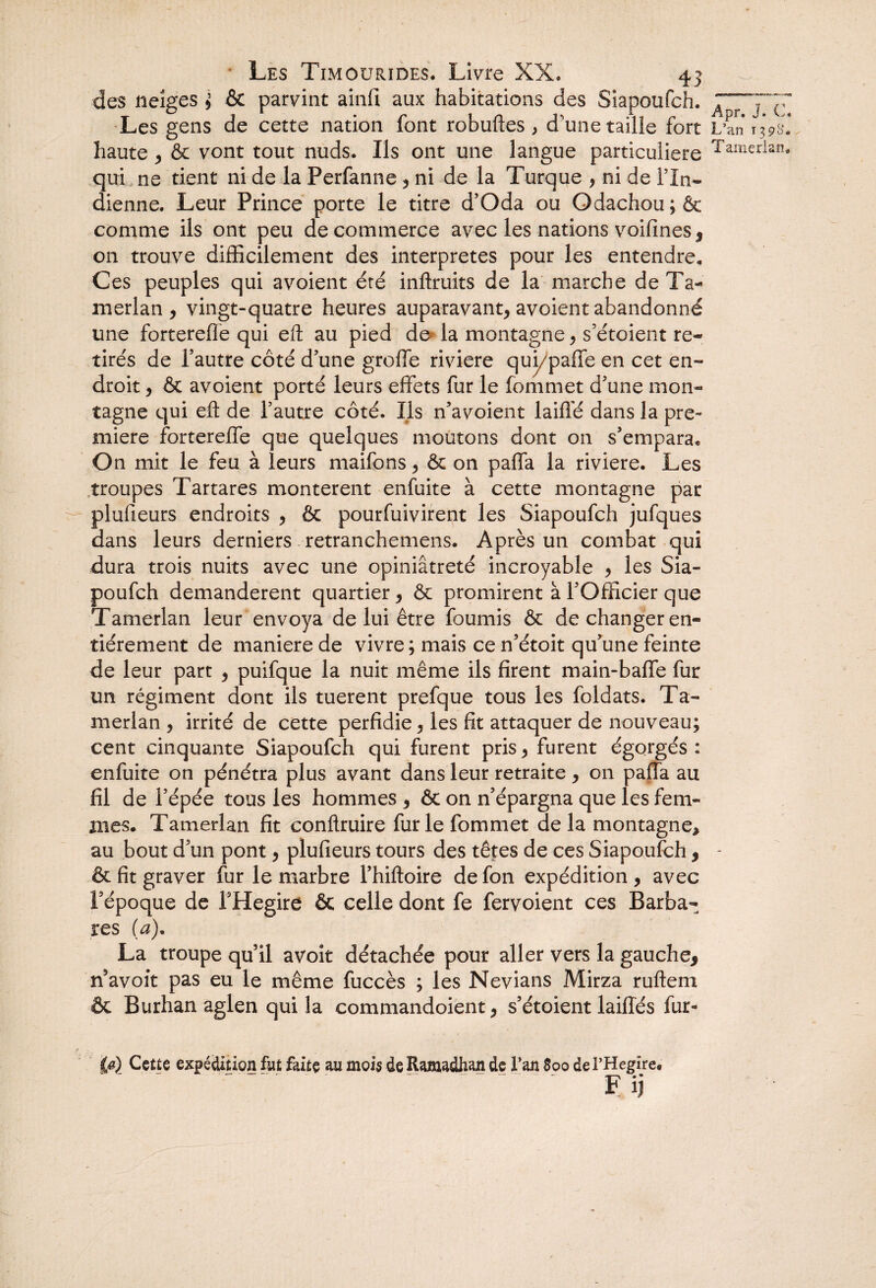 des neiges ; & parvint ainfi aux habitations des Siapoufch. 7~T~c Les gens de cette nation font robuftes , d'une taille fort L’an 13.98.’ haute , & vont tout nuds. Us ont une langue particulière Tamerlaîî* qui ne tient ni de la Perfanne, ni de la Turque , ni de l’In¬ dienne. Leur Prince porte le titre d’Oda ou Odachou;ôt comme ils ont peu de commerce avec les nations voifines , on trouve difficilement des interprètes pour les entendre. Ces peuples qui avoient été inftruits de la marche deTa- merlan , vingt-quatre heures auparavant, avoient abandonné une forterefle qui eft au pied de la montagne, s’étoient re¬ tirés de l’autre côté d’une greffe riviere qui/paffe en cet en¬ droit , & avoient porté leurs effets fur le fommet d’une mon¬ tagne qui eft de l’autre côté. Us ffavoient laiffé dans la pre¬ mière fortereffe que quelques moutons dont on s’empara. On mit le feu à leurs maifons, ôc on paffa la riviere. Les troupes Tartares montèrent enfuite à cette montagne par plufieurs endroits , & pourfuivirent les Siapoufch jufques dans leurs derniers retranchemens. Après un combat qui dura trois nuits avec une opiniâtreté incroyable , les Sia¬ poufch demandèrent quartier, & promirent à l’Officier que Tamerlan leur envoya de lui être fournis & de changer en¬ tièrement de maniéré de vivre; mais ce n’étoit qu’une feinte de leur part , puifque la nuit même ils firent main-baffe fur un régiment dont ils tuerent prefque tous les foldats. Ta¬ merlan , irrité de cette perfidie, les fit attaquer de nouveau; cent cinquante Siapoufch qui furent pris, furent égorgés : enfuite on pénétra plus avant dans leur retraite, on paffa au fil de l’épée tous les hommes , & on n’épargna que les fem¬ mes. Tamerlan fit conftruire fur le fommet delà montagne, au bout d’un pont, plufieurs tours des têtes de ces Siapoufch* - & fit graver fur le marbre l’hiftoire de fon expédition , avec l’époque de FHegire & celle dont fe fervoient ces Barba¬ res (a). La troupe qu’il avoit détachée pour aller vers la gauche* n’avoit pas eu le même fuccès ; les Nevians Mirza ruftem & Burhan aglen qui la commandoient, s’étoient laiffés fur- (#) Cette expédition fut faite au mois deRamadhan de l’an 800 de l’Hegire. .. “ Fij