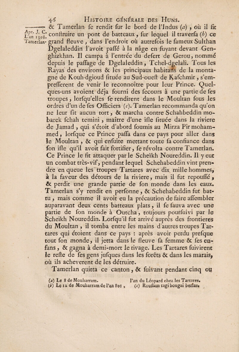 & Tamerlan fe rendit fur le bord de FIndus (a) , ôix il fit L an con^ruire un pont de batteaux , fur lequel il traverfa (b) ce Tamerlan* grand fleuve , dans l’endroit où autrefois le fameux Sulthan Dgelaleddin lavoit pafle à la nage en fuyant devant Gen- ghizkhan. Il campa à l’entrée du defert de Gerou, nommé depuis le paffage de Dgelaleddin , TcheFdgelali. Tous les Rayas des environs & les principaux habitans de la monta¬ gne de Kouh-dgioud fituée au Sud-oueft de Kafchmir , s’em- prefferent de venir le reconnoître pour leur Prince, Quel¬ ques-uns avoient déjà fourni des fecours à une partie de fes troupes , lorfqu’elles fe rendirent dans le Moultan fous les ordres d’un de fes Officiers (c). Tamerlan recommanda qu’on ne leur fît aucun tort, ôc marcha contre Schahbeddin mo- barek fehah temini, maître d’une ifle fituée dans la riviere de Jamad , qui s’étoit d’abord fournis au Mirza Pir moham¬ med, lorfque ce Prince paffa dans ce pays pour aller dans le Moultan , & qui enfuite mettant toute fa confiance dans fon ifle qu’il avoit fait fortifier, fe révolta contre Tamerlan. Ce Prince le fit attaquer parle Scheïkh Noureddin. Il y eut un combat très-vif, pendant lequel Schehabeddin vint pren¬ dre en queue les troupes Tartares avec dix mille hommes, à la faveur des détours de la riviere, mais il fut repouffé * perdit une grande partie de fon monde dans les eaux* Tamerlan s’y rendit en perfonne, & Schehabeddin fut bat¬ tu , mais comme il avoit eu la précaution de faire affembler auparavant deux cents batteaux plats, il fe fauva avec une partie de fon monde à Outcha, toujours pourfuivi par le Sçheikh Noureddin. Lorfqu’il fut arrivé auprès des frontières du Moultan , il tomba entre les mains d autres troupes Tar¬ tares qui étoient dans ce pays : après avoir perdu prefque tout fon monde, il jetta dans le fleuve fa femme & fes en- fans , & gagna à demi-mort le rivage. Les Tartares fuivirent , le relie de fes gens jufques dans les forêts & dans les marais* où ils achevèrent de les détruire. Tamerlan quitta ce canton, & fuivant pendant cinq ou (a) Le 8 de Mouharram. Pan du Léopard chez. les Tartares. {h) Le il de Mouharram de Pan 8oi 9 (c) RouRarn tagibougai berlass»