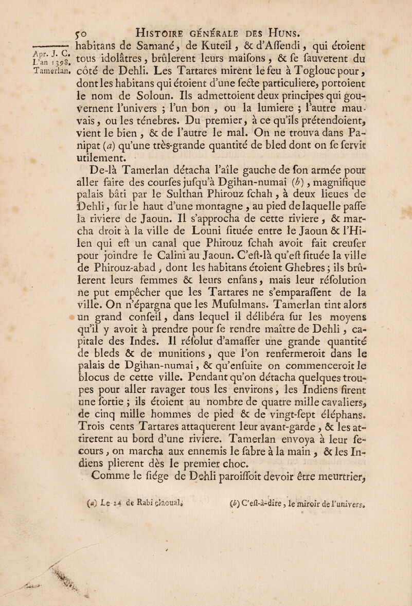 < yo Histoire générale des Huns. -——■ habitans de Samané* de Kuteil * & d’Affendi * qui étoient Dan f 3^s* tous idolâtres * brûlèrent leurs maifons * & fe fauverent du Tamerlan, côté de Dehli. Les Tartares mirent le feu à Togloucpour * dont les habitans quiétoient d'une feête particulière* portoient le nom de Soloun. Ils admettoient deux principes qui gou¬ vernent l’univers ; l’un bon * ou la lumière ; l’autre mam vais* ou les ténèbres. Du premier* à ce qu’ils prétendoient* vient le bien * & de l’autre le mal. On ne trouva dans Pa- nipat (a) qu’une très-grande quantité de bled dont on fe feryit utilement. ■ De-là Tamerlan détacha l’aile gauche de fon armée pour aller faire des courfes jufqu’à Dgihan-numai (b) 9 magnifique palais bâti par le Sulthan Phirouz fchah * à deux lieues de Dehli* fur le haut d’une montagne * au pied de laquelle paffe la riviere de Jaoun. Il s’approcha de cette riviere * & mar¬ cha droit à la ville de Louni fituée entre le Jaoun & l’Hi- len qui eft un canal que Phirouz fchah avoit fait creufer pour joindre le Calini au Jaoun. C’eft-là qu’efl: fituée la ville de Phirouz-abad > dont les habitans étoient Ghebres ; ils brû¬ lèrent leurs femmes & leurs enfans * mais leur réfolution ne put empêcher que les Tartares ne s’emparaiïent de la ville. On n’épargna que les Mufulmans. Tamerlan tint alors un grand confeil * dans lequel il délibéra fur les moyens qu’il y avoit à prendre pour fe rendre maître de Dehli * ca¬ pitale des Indes. Il réfolut d’amaffer une grande quantité de bleds & de munitions * que l’on renfermeroit dans le palais de Dgihan-numai, & qu’enfuite on commencerait le blocus de cette ville. Pendant qu’on détacha quelques trou¬ pes pour aller ravager tous les environs * les Indiens firent une fortie ; ils étoient au nombre de quatre mille cavaliers* ' de cinq mille hommes de pied & de vingt-fept éléphans* Trois cents Tartares attaquèrent leur avant-garde * & les at¬ tirèrent au bord d’une riviere. Tamerlan envoya à leur fe- cours, on marcha aux ennemis le fabre à la main * & les In¬ diens plièrent dès le premier choc. Comme le fiége de Dehli paroilfoit devoir être meurtrier* («) -Le M Rabi çlaouaî* (£) Cefî-à-dire 5 le miroir deruniyers-»