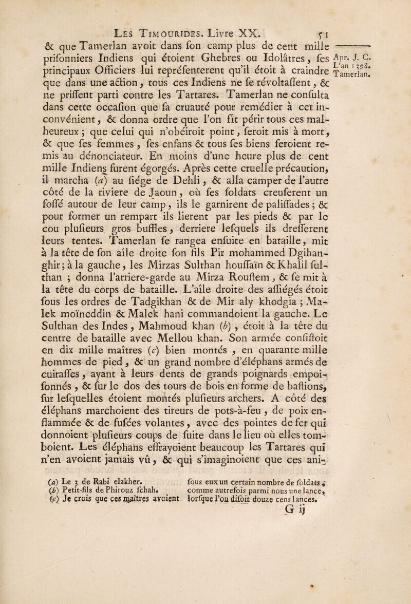 & queTamerlan avoit dans fon camp plus de cent mille prifonniers Indiens qui étoient Ghebres ou Idolâtres, fes principaux Officiers lui repréfenterent qu’il étoit à craindre que dans une aftion, tous ces Indiens ne fe révoltafient, & ne priffent parti contre les Tartares. Tamerlan ne confulta dans cette occafion que fa cruauté pour remédier à cet in¬ convénient , & donna ordre que l’on fît périr tous ces mal¬ heureux ; que celui qui n’ohéiroit point, feroit mis à mort, & que fes femmes , fes enfans & tous fes biens feroient re¬ mis au dénonciateur. En moins d’une heure plus de cent mille Indiens furent égorgés. Après cette cruelle précaution, il marcha [a) au fiége de Dehli, & alla camper de l’autre côté de la riviere de Jaoun, où fes foldats creuferent un folle autour de leur camp, ils le garnirent de paliffades ; & pour former un rempart ils lièrent par les pieds & par le cou plufieurs gros buffles , derrière lefquels ils drefferent leurs tentes. Tamerlan fe rangea enfuite en bataille, mit à la tête de fon aile droite fon fils Pir mohammed Dgihan- ghir;àla gauche, les Mirzas Sulthan houlfaïn &Khalil ful- than ; donna l’arriere-garde au Mirza Rouftem, & fe mit à la tête du corps de bataille. L’aîle droite des affiégés étoit fous les ordres de Tadgikhan & de Mir aly khodgia ; Ma¬ lek moïneddin & Malek hani commandoient la gauche. Le Sulthan des Indes, Mahmoud khan (b) , étoit à la tête du centre de bataille avec Mellou khan. Son armée confiftoit en dix mille maîtres (c) bien montés , en quarante mille hommes de pied , & un grand nombre d’éléphans armés de cuirafles, ayant à leurs dents de grands poignards empoi- fonnés , & fur le dos des tours de bois en forme de baflions, fur lefquelles étoient montés plufieurs archers. A côté des éléphans marchoient des tireurs de pots-à-feu, de poix en¬ flammée & de fufées volantes, avec des pointes de fer qui donnoient plufieurs coups de fuite dans le lieu où elles tom- boient. Les éléphans effrayoient beaucoup les Tartares qui n’en avoient jamais vû, & qui s’imaginoient que ces ani- (a) Le 3 de Rabi elakher. fous eux un certain nombre de foldats * (£) Petit-fils dePhirouz fchah. . comme autrefois parmi nous une lance» (c) Je crois que ces nôtres avoient lorfque l’oa difoit douze cens lances. G ij Âpr. J. C* L’an f 308.