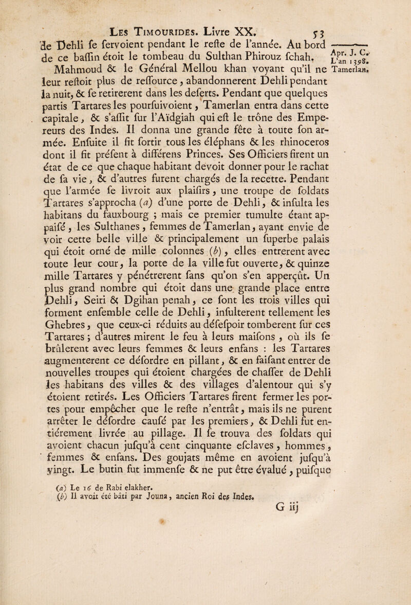 de Dehli fe fervoient pendant le relie de l’année. Au bord -—^ de ce badin étoit le tombeau du Sulthan Phirouz fchah. ^Pr' J'<i*’ Mahmoud & le General Mellou khan voyant qu’il ne Tamerlan» leur reftoit plus de reffource , abandonnèrent Dehli pendant la nuit, & fe retirèrent dans les deferts. Pendant que quelques partis Tartaresles pourfuivoient, Tamerlan entra dans cette capitale, & s’affit fur l’Aïdgiah qui eft le trône des Empe¬ reurs des Indes. Il donna une grande fête à toute fon ar¬ mée. Enfuite il fit fortir tous les éléphans & les rhinocéros dont il fit préfent à diflférens Princes. Ses Officiers firent un état de ce que chaque habitant devoit donner pour le rachat de fa vie, & d'autres furent chargés de la recette. Pendant que l’armée fe livroit aux plaifirs , une troupe de foldats Tartares s’approcha (a) d’une porte de Dehli, &infultales habitans du fauxbourg ; mais ce premier tumulte étant ap- paifé , les Sulthanes, femmes de Tamerlan, ayant envie de voir cette belle ville & principalement un fuperbe palais qui étoit orné de mille colonnes (b), elles entrèrent avec toute leur cour, la porte de la ville fut ouverte, & quinze mille Tartares y pénétrèrent fans qu’on s’en apperçût. Un plus grand nombre qui étoit dans une; grande place entre Dehli, Seiri ôç Dgihan penah, ce font les trois villes qui forment enfemble celle de Dehli, infulterent tellement les Ghebres, que ceux-ci réduits au défefpoir tombèrent fur ces Tartares ; d’autres mirent le feu à leurs maifons , où ils fe brûlèrent avec leurs femmes & leurs enfans : les Tartares augmentèrent ce défordre en pillant > & en faifant entrer de nouvelles troupes qui étoient chargées de chalfer de Dehli les habitans des villes & des villages d’alentour qui s’y étoient retirés. Les Officiers Tartares firent fermer les por¬ tes pour empêcher que le refte n’entrât, mais ils ne purent arrêter le défordre caufé par les premiers, & Dehli fut en¬ tièrement livrée au pillage. Il fe trouva des foldats qui avoient chacun jufqu’à cent cinquante efclaves , hommes, femmes & enfans. Des goujats même en avoient jufqu’à vingt. Le butin fut immenfe & ne put être évalué , puifque (a) Le i6 de Rabi elakher. (£) Il ayoit été bâti par Jouna, ancien Roi des Indes. G iij