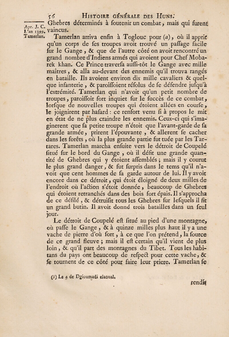 7TT Ghebres déterminés à foutenir un combat, mais qui furent Apr. J. C. *- ï/an \7>99* VainCUS. Tamerlan, Tamerlan arriva enfin à Toglouc pour {a) > où il apprit quun corps de fes troupes avoir trouvé un paflage facile fur le Gange * & que de l’autre côté on avoit rencontré un grand nombre d’indiens armés qui avoient pour Chef Moba- rek khan. Ce Prince traverfa aufli-tôt le Gange avec mille maîtres, & alla au-devant des ennemis qu’il trouva rangés en bataille. Ils avoient environ dix mille cavaliers & quel¬ que infanterie > & paroiffoient réfolus de fe défendre jufqu’à l’extrémité. Tamerlan qui n’avoit qu’un petit nombre de troupes 9 paroilfoit fort inquiet fur le fuccès de ce combat * lorfque de nouvelles troupes qui étoient allées en courfe * le joignirent par hafard : ce renfort venu fi à propos le mit en état de ne plus craindre les ennemis. Ceux-ci qui s’ima¬ ginèrent que fa petite troupe n’étoit que l’avant-garde de fa grande armée 9 prirent l’épouvante 9 & allèrent fe cacher dans les forêts 9 où la plus grande partie fut tuée par les Tar- tares. Tamerlan marcha enfuite vers le détroit de Coupelé fituê fur le bord du Gange 9 où il défit une grande quan~ tité de Ghebres qui y étoient affemblés ; mais il y courut le plus grand danger > & fut furpris dans le tems qu’il n’a¬ voit que cent hommes de fa garde autour de lui. Il y avoit encore dans ce détroit, qui étoit éloigné de deux milles de l’endroit où l’aâion s’étoit donnée * beaucoup de Ghebres qui étoient retranchés dans des bois fort épais. Il s’approcha de ce défilé , & détruifit tous les Ghebres fur lefquels il fit un grand butin. Il avoit donné trois batailles dans un feul pur. Le détroit de Coupelé eft fitué au pied d’une montagne* où pafle le Gange , & à quinze milles plus haut il y a une vache de pierre d’où fort, à ce que l’on prétend * la fource de ce grand fleuve ; mais il eft certain qu’il vient de plus loin > & qu’il part des montagnes du Tibet. Tous les habi- tans du pays ont beaucoup de refpeét pour cette vache 5 & fe tournent de ce côté pour faire leur priere. Tamerlan fç jrendk (i?) Le (t de Dgioumadi elaoual.