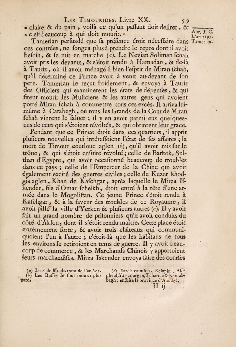 » claire & du pain , voilà ce qu’un paffant doit defirer, & ———- » c’eft beaucoup à qui doit mourir. » Tamerlan perfuadé que fa préfence étoit néceflaire dans Tamerlan. ces contrées , ne fongea plus à prendre le repos dont il avoir befoin, & fe mit en marche (a). Le Nevian Soliman fchah avoit pris les devants , & s’étoit rendu à Hamadan , & dedà à Tauriz, où il avoit ménagé fi bien l’efprit de Miran fchah, qu’il déterminé ce Prince avoit à venir au-devant de fou pere. Tamerlan le reçut froidement, & envoya à Tauriz des Officiers qui examinèrent les états de dépenfes, & qui firent mourir les Muficiens & les autres gens qui avoient porté Miran fchah à commettre tous ces excès. Il arriva lui- même à Carabegh , où tous les Grands de la Cour de Miran fchah vinrent le faluer ; il y en avoit parmi eux quelques- uns de ceux qui s’étoient révoltés, & qui obtinrent leur grâce. Pendant que ce Prince étoit dans ces quartiers, il apprit plufieurs nouvelles qui intéreffoient l’état de fes affaires ; la mort de Timour coutlouc aglen (Æ), qu’il avoit mis fur le trône, & qui s’étoit enfuite révolté ; celle de Barkok, SuP than d’Egypte, qui avoit occafionné beaucoup de troubles dans ce pays ; celle de l’Empereur de la Chine qui avoit également excité des guerres civiles ; celle de Kezer khod- gia aglen, Khan de Kafchgar, après laquelle le Mirza If- kender, fils d’Omar fcheikh, étoit entré à la tête d’une ar¬ mée dans le Mogoliftan. Ce jeune Prince s’étoit rendu à Kafchgar, & à la faveur des troubles de ce Royaume, il avoit pillé’ la ville d’Yerken & plufieurs autres (c). Il y avoit fait un grand nombre de prifonniers qu’il avoit conduits du côté d’Akfou, dont il s’étoit rendu maître. Cette place étoit extrêmement forte, & avoit trois châteaux qui communi- quoient l’un à l’autre ; c’étoit-là que les habitans de tous les environs fe retiroient en tems de guerre. Il y avoit beau¬ coup de commerce, & les Marchands Chinois y apportoient leurs marchandifes. Mirza Iskender envoya faire des courtes (a) Le 8 de Mouharram de l’an 801. (c) Sarek camifch , Keîapin , Ali- {b) Les RufTes le font mourir plus gheul,Yar-cQurgan/Tchartac&KeïQuk« bagh ; enfuite la province d’Aoudgé* H ij