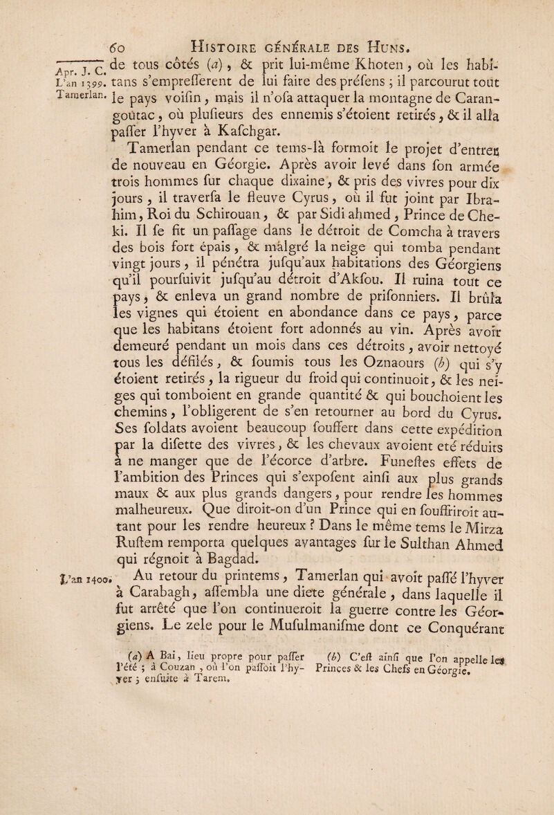 JZ~T~c tous côtés (a) * & prit lui-même Khoten > ou les habi- L'an 1399. tans s’empreflerent de lui faire des préfens ; il parcourut tout Tamerlan. je payS yoifin, mais il nofa attaquer la montagne de Caran- goûtac ? où plufieurs des ennemis s’étoient retirés * & il alla paffer Thyver à Kafchgar. Tamerlan pendant ce tems-là formoit le projet d’entrec de nouveau en Géorgie. Après avoir levé dans fon armée trois hommes fur chaque dixaine, & pris des vivres pour dix jours , il traverfa le fleuve Cyrus, où il fut joint par Ibra¬ him, Roi du Schirouan, & par Sidi ahmed , Prince de Che- ki. Il fe fit un palTage dans le détroit de Comcha à travers des bois fort épais > & malgré la neige qui tomba pendant vingt jours 5 il pénétra jufqu’aux habitations des Géorgiens quil pourfuivit jufquau détroit d’Akfou. Il ruina tout ce pays, & enleva un grand nombre de prifonniers. Il brûla les vignes qui étoient en abondance dans ce pays > parce que les habitans étoient fort adonnés au vin. Après avoir demeuré pendant un mois dans ces détroits, avoir nettoyé tous les défilés, & fournis tous les Oznaours (b) qui s’y étoient retirés > la rigueur du froid qui continuoit, & les nei¬ ges qui tomboient en grande quantité & qui bouchoientles chemins, l’obligèrent de s’en retourner au bord du Cyrus. Ses foldats avoient beaucoup fouffert dans cette expédition par la difette des vivres, & les chevaux avoient été réduits à ne manger que de l’écorce d’arbre. Funefles effets de l’ambition des Princes qui s’expofent ainfi aux plus grands maux & aux plus grands dangers , pour rendre les hommes malheureux. Que diroit-on d’un Prince qui en fouflriroit au¬ tant pour les rendre heureux ? Dans le même tems le Mirza Ruftem remporta quelques avantages fur le Sulthan Ahmed qui régnoit à Bagdad. %’m 340a. Au retour du printems, Tamerlan qui avoit paffé l’hyver à Carabagh, affembla une dicte générale, dans laquelle il fut arrêté que l’on continueroit la guerre contre les Géor¬ giens. Le zele pour le Mufulmanifme dont ce Conquérant (a) A Bai, lieu propre pour paffer (b) C’eÆ ainfi que l’on appelle le$ Tété ; à Couzan , où l’on paffôit Lhy- Prinçes & les Chefs en Géorgie yer 5 enluste x I arem.