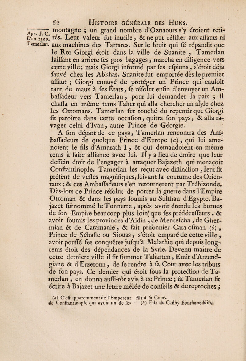 ) 62 Histoire générale des Huns. Apr j c montaSne î un gr^nd nombre d’Oznaours s’y étoient reti^ Lan rés. Leur valeur fut inutile , & ne put réfifter aux affauts ni Tamerlan. aux machines des Tartares. Sur le bruit qui fé répandit que le Roi Giorgi étoit dans la ville de Suanite , Tamerlan laiffant en arriéré fes gros bagages , marcha en diligence vers cette ville; mais Giorgi informé par fes efpions, s’étoitdéja fauvé chez les Abkhas. Suanitefut emportée dès le premier affaut ; Giorgi ennuyé de protéger un Prince qui caufoit tant de maux à fes Etats, fe réfolut enfin d’envoyer un Am- baffadeur vers Tamerlan, pour lui demander la paix ; il chalfa en même tems Taher qui alla chercher un afyle chez les Ottomans. Tamerlan fut touché du repentir que Giorgi fit paroître dans cette occafion, quitta fon pays, & alla ra¬ vager celui d5Ivan, autre Prince de Géorgie. A fon départ de ce pays, Tamerlan rencontra des Am-j baffadeurs de quelque Prince d’Europe (a), qui lui ame- noient le fils d’Amurath I, & qui demandoient en même tems à faire alliance avec lui. Il y a lieu de croire que leur delfein étoit de Tengager à attaquer Bajazeth quimenaçoit Conftantinople. Tamerlan les reçut avec diftinêtion , leur fit préfent de veftes magnifiques, fuivant la coutume des Orien¬ taux ; & ces Ambaffadeurs s’en retournèrent par Trébizonde* Dès-lors ce Prince réfolut de porter la guerre dans l’Empire Ottoman & dans les pays fournis au Sulthan d’Egypte. Ba- jazet furnommé le Tonnerre, après avoir étendu les bornes de fon Empire beaucoup plus loin] que fes prédéceffeurs, & avoir fournis les provinces d’Aidin , de Mentefcha /de Cher- mian & de Caramanie, Ôc fait prifonnier Gara ofman (b) 9 Prince de Sébafte ou Siouas, s’étoit emparé de cette ville , avoit pouffé fes conquêtes jufqu’à Malathie qui depuis long- tems étoit des dépendances de la Syrie. Devenu maître de cette derniere ville il fit fommer Taharten, Emir d’Arzend- giane & d’Erzeroun, de fe rendre à fa Cour avec les tributs de fon pays. Ce dernier qui étoit fous la protection de Ta¬ merlan , en donna aulïî-tôt avis à ce Prince ; & Tamerlan fit écrire à Bajazet une lettre mêlée de confeils & de reproches ; (a) C’efî apparemment de l’Empereur fils à fa Cour, de Conflantir.ople qui avoit un de fes (b) Fils du Cadhy Bourhaneddin»,