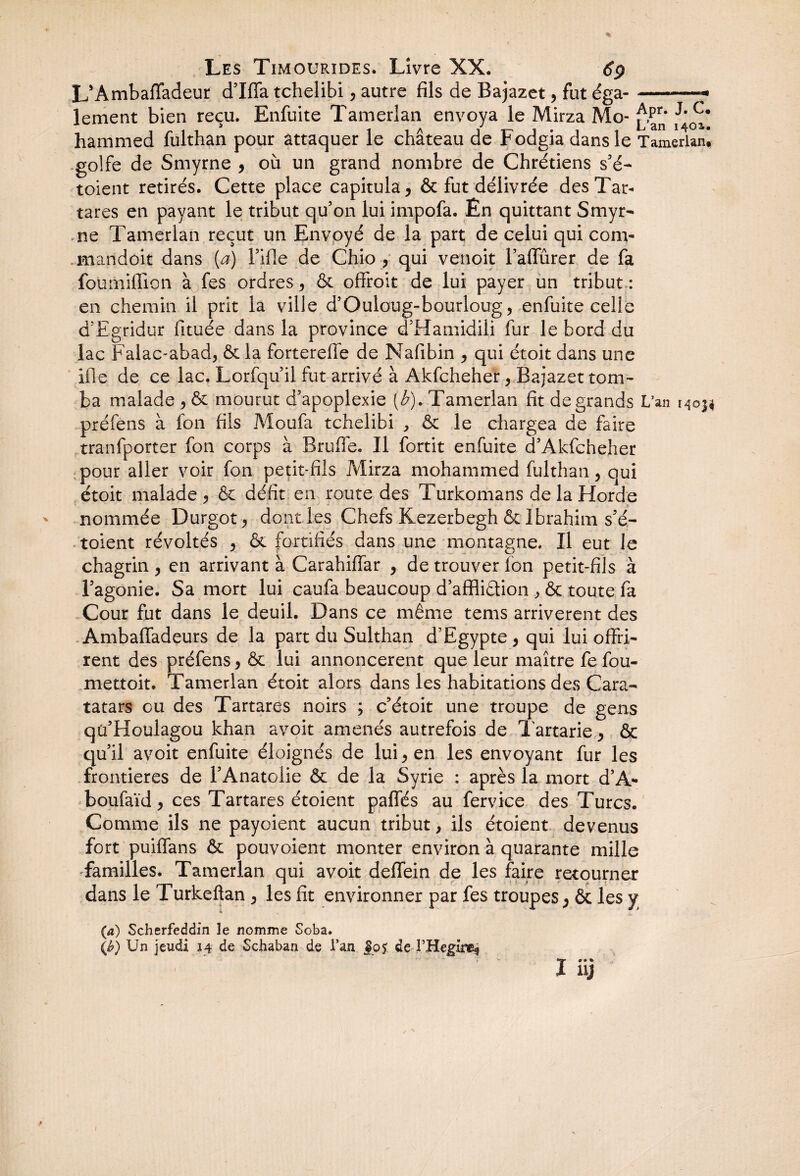 L’Ambaffadeur d’Iffa tchelibi, autre fils de Bajazet, fut éga- --- lement bien reçu. Enfuite Tamerlan envoya le Mirza Mo- hammed fulthan pour attaquer le château de Fodgia dans le Tamerianl golfe de Smyrne y où un grand nombre de Chrétiens s’é- toient retirés. Cette place capitula 5 & fut délivrée desTar- tares en payant le tribut qu’on lui impofa. Ên quittant Smyr¬ ne Tamerlan reçut un Envoyé de la part de celui qui corn- mandoit dans [a) l’ifie de Chio , qui venoit l’affûrer de fa fourniffion à fes ordres ^ & offroit de lui payer un tribut : en chemin il prit la ville d’Ouloug-bourloug, enfuite celle d’Egridur fituée dans la province d’Hamidili fur le bord du lac Falac-abad, & la fortereffe de Nafibin , qui étoit dans une ifle de ce lac. Lorfqu’il fut arrivé à Akfcheher, Bajazet tom¬ ba malade > & mourut d’apoplexie {b). Tamerlan fît de grands L’an 14©^ préfens à fon fils Moufa tchelibi , & le chargea de faire tranfporter fon corps à Bruffe. Il fortit enfuite d’Akfcheher pour aller voir fon petit-fils Mirza mohammed fulthan, qui étoit malade * & défît en route des Turkomans de la Horde nommée Durgot, dont les Chefs Kezerbegh & Ibrahim s’é- toient révoltés ^ & fortifiés dans une montagne. Il eut le chagrin , en arrivant à Carahiffar , de trouver fon petit-fils à l’agonie. Sa mort lui caufa beaucoup d’affiiétion , & toute fa Cour fut dans le deuil. Dans ce même tems arrivèrent des Ambaffadeurs de la part du Sulthan d’Egypte > qui lui offri¬ rent des préfens, & lui annoncèrent que leur maître fe fou- mettoit. Tamerlan étoit alors dans les habitations des Cara- tatars ou des Tartares noirs ; c’étoit une troupe de gens qü’Houlagou khan avoit amenés autrefois de Tartarie, & qu’il avoit enfuite éloignés de lui > en les envoyant fur les frontières de l’Anatolie & de la Syrie : après la mort d’A* boufaïd, ces Tartares étoient paffés au fervice des Turcs. Comme ils ne payoient aucun tribut, ils étoient devenus fort puiffans & pouvoient monter environ à quarante mille familles. Tamerlan qui avoit deffein de les faire retourner dans le Turkeftan > les fît environner par fes troupes ; & les y (a) Scherfeddin le nomme Soba. (J?) Un jeudi 14 de Schaban de l’an de l’Hegire* *r #•* I xy