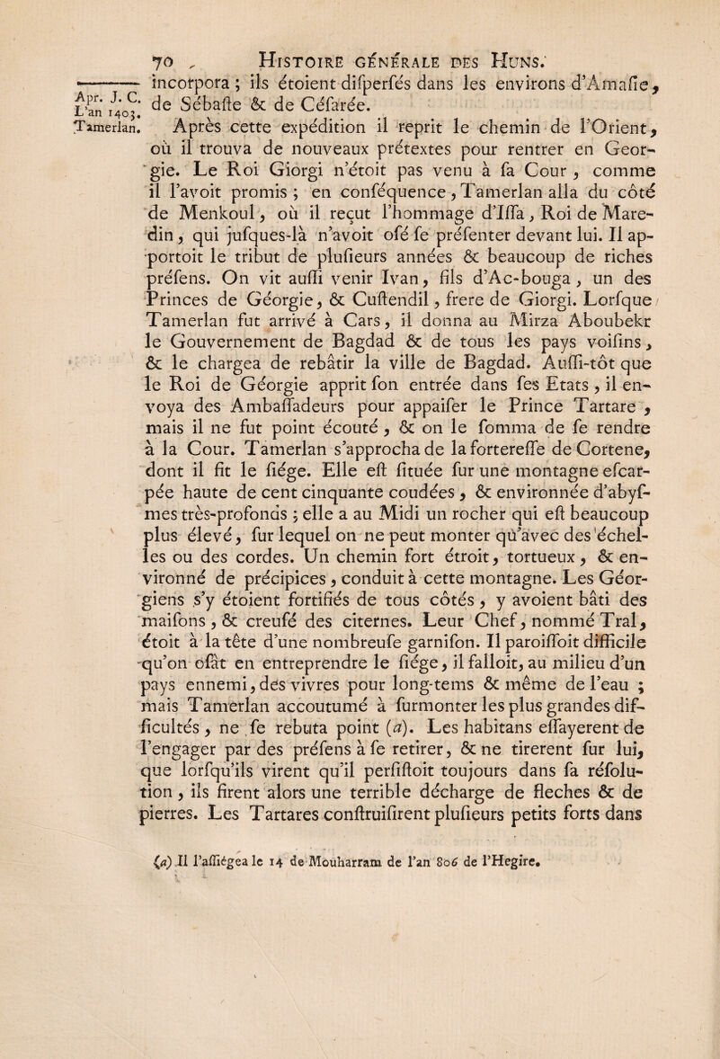 •... incorpora; ils étoient difperfés dans les environs d’Amafie, L’fn' rJ.'C' de Sébafte & de Céfarée. Tamerlan. Après cette expédition il reprit le chemin de FQrient, où il trouva de nouveaux prétextes pour rentrer en Géor¬ gie. Le Roi Giorgi n’étoit pas venu à fa Cour , comme il l’avoit promis; en conféquence, Tamerlan alla du côté de Menkoul, où il reçut l’hommage d’Ifla, Roi de Mare- din , qui jufques-là n’avoit ofé fe préfenter devant lui. Il ap¬ portait le tribut de plufieurs années & beaucoup de riches préfens. On vit auffi venir Ivan, fils d’Ac-bouga, un des Princes de Géorgie, & Cuftendil, frere de Giorgi. Lorfque/ Tamerlan fut arrivé à Cars, il donna au Mirzà Aboubekr le Gouvernement de Bagdad & de tous les pays voifins, & le chargea de rebâtir la ville de Bagdad. Auffi-tôt que le Roi de Géorgie apprit fon entrée dans fes Etats , il en¬ voya des Ambafladeurs pour appaifer le Prince Tartare , mais il ne fut point écouté , & on le fomma de fe rendre à la Cour. Tamerlan s’approcha de lafortereffe deCortene, dont il fit le fiége. Elle eft fituée fur une montagne efcar- pée haute de cent cinquante coudées , & environnée d’abyf- mes très-profonds ; elle a au Midi un rocher qui eft beaucoup plus élevé, fur lequel on ne peut monter qu’avec des échel¬ les ou des cordes. Un chemin fort étroit, tortueux, & en¬ vironné de précipices , conduit à cette montagne. Les Géor¬ giens s’y étoient fortifiés de tous côtés , y avoient bâti des maifons , & creufé des citernes. Leur Chef, nommé Tral, étoit à la tête d’une nombreufe garnifon. Il paroifibit difficile qu’on ofât en entreprendre le fiége, il falloit, au milieu d’un pays ennemi, des vivres pour long- te ms & même de l’eau ; mais Tamerlan accoutumé à furmonter les plus grandes dif¬ ficultés y ne fe rebuta point (#). Les habitans elfayerent de l’engager par des préfens à fe retirer, & ne tirèrent fur lui, que lorfqu ils virent qu’il perfiftoit toujours dans fa réfolu- tion, ils firent alors une terrible décharge de fléchés & de pierres. Les Tartares conftruifirent plufieurs petits forts dans (a) Il l’afficgeale 14 de Mouharram de l’an 806 de l’Hegire. /