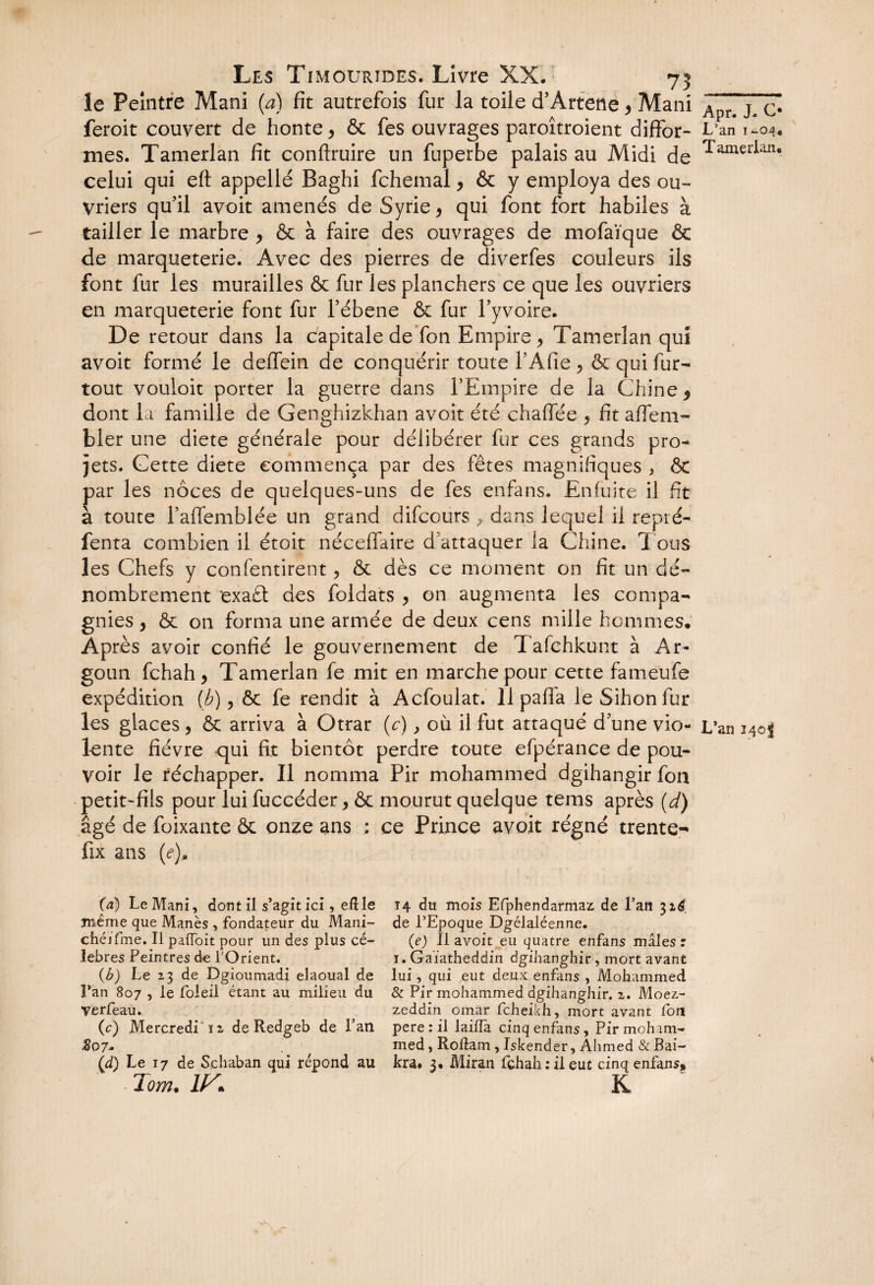 le Peintre Mani (a) fit autrefois fur la toile d’Artetie , Mani feroit couvert de honte , & fes ouvrages paroîtroient diffor¬ mes. Tamerlan fit conftruire un fuperbe palais au Midi de celui qui eft appelle Baghi fchemal, & y employa des ou¬ vriers qu’il avoit amenés de Syrie, qui font fort habiles à tailler le marbre , & à faire des ouvrages de mofaïque & de marqueterie. Avec des pierres de diverfes couleurs ils font fur les murailles & fur les planchers ce que les ouvriers en marqueterie font fur l’ébene & fur l’yvoire. De retour dans la capitale de fon Empire, Tamerlan qui avoit formé le deffein de conquérir toute l’Afie, & qui fur- tout vouloit porter la guerre dans l’Empire de la Chine 9 dont la famille de Genghizkhan avoit été chaffée , fit affem- bler une diete générale pour délibérer fur ces grands pro¬ jets. Cette diete commença par des fêtes magnifiques , ôt par les noces de quelques-uns de fes enfans. Enfuite il fit à toute l’affemblée un grand difcours , dans lequel il repré- fenta combien il étoit néceffaire d’attaquer la Chine. Tous les Chefs y confentirent, & dès ce moment on fit un dé¬ nombrement exa£t des foldats , on augmenta les compa¬ gnies , & on forma une armée de deux cens mille hommes. Après avoir confié le gouvernement de Tafchkunt à Ar- goun fchah, Tamerlan fe mit en marche pour cette fameufe expédition (b), & fe rendit à Acfoulat. llpafia leSihonfur les glaces , & arriva à Otrar (c), où il fut attaqué d’une vio¬ lente fièvre qui fit bientôt perdre toute efpérance de pou¬ voir le réchapper. Il nomma Pir mohammed dgihangir fon petit-fils pour lui fuccéder, & mourut quelque tems après (d) âgé de foixante & onze ans : ce Prince avoit régné trente- fix ans (<?)» (a) Le Mani, dont il s’agit ici, eRle même que Manès , fondateur du Mani- chéifme. Il paffoit pour un des plus cé¬ lébrés Peintres de l'Orient. {b) Le 23 de Dgioumadi elaoual de l’an 807 , le foleil étant au milieu du verfeau. (c) .Mercredi 12 de Redgeb de Pan %07» (<d) Le 17 de Schaban qui répond au lom. IIS\ 14 du mois Efphendarmaz de Pan 32^ de l’Epoque Dgélaléenne. (je) lia voit eu quatre enfans mâles r 1. Gaïatheddin dgihanghir, mort avant lui, qui eut deux enfans , Mohammed & Pir mohammed dgihanghir. 2. Moez- zeddin omar feheikh, mort avant fon pere : il laiïïa cinq enfans , Pir moham¬ med , RoRam, Iskender, Ahmed & Bai- kra. 3. Miran fehah : il eut cinq enfans. Apr. J. C* L’an ia04« Tamerlan. L’an 140$