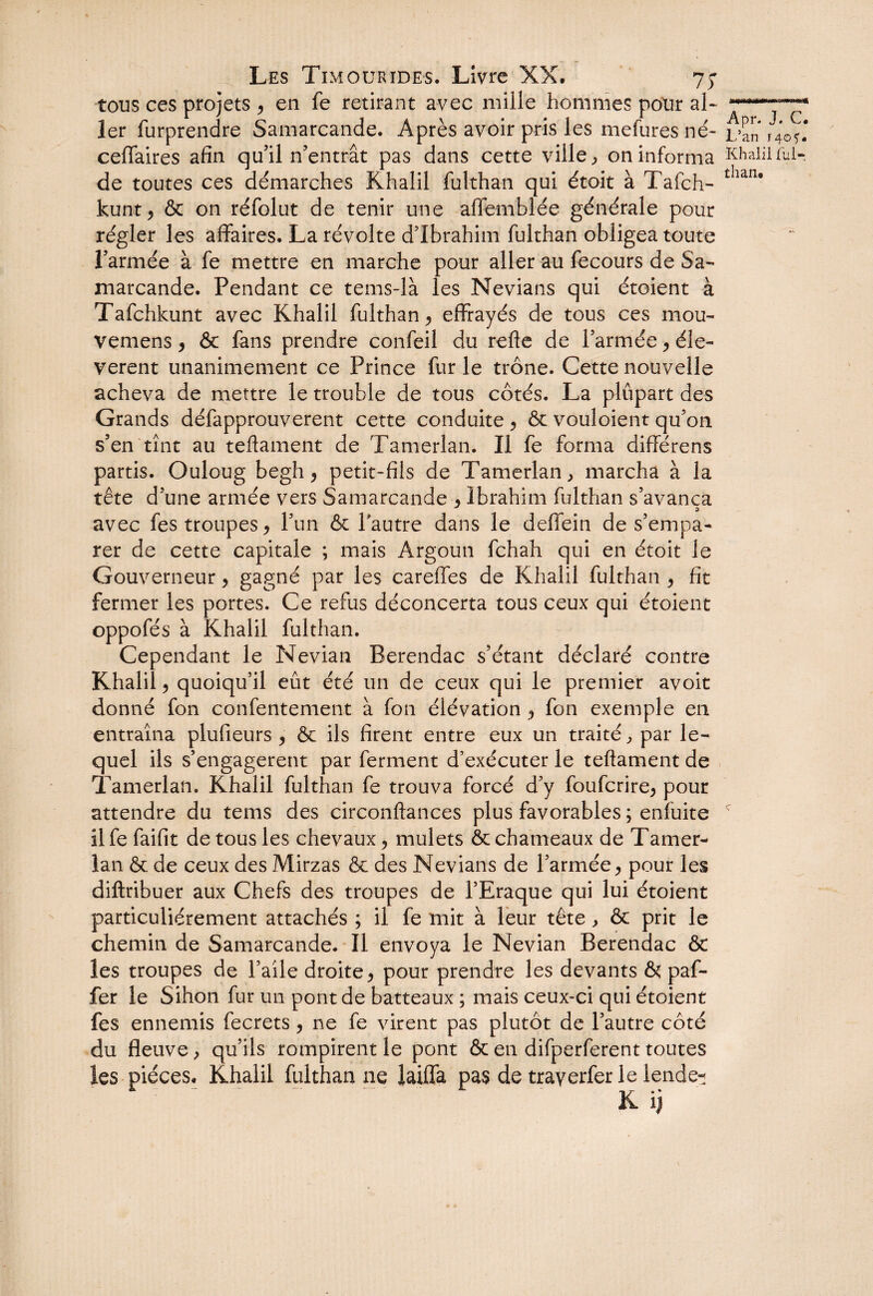tous ces projets , en fe retirant avec mille hommes pour al- —* 1er furprendre Samarcande. Après avoir pris les mefures né-L5an ceffaires afin qu'il n’entrât pas dans cette ville, on informa Khalil fui- de toutes ces démarches Rhalil fulthan qui étoit à Tafch- tIian* kunt, & on réfolut de tenir une afiemblée générale pour régler les affaires. La révolte d’ibrahim fulthan obligea toute l’armée à fe mettre en marche pour aller au fecours de Sa¬ marcande. Pendant ce tems-là les Nevians qui étoient à Tafchkunt avec Khalil fulthan , effrayés de tous ces mou- vemens, & fans prendre confeil du refte de l’armée, éle- verent unanimement ce Prince fur le trône. Cette nouvelle acheva de mettre le trouble de tous côtés. La plupart des Grands défapprouverent cette conduite , & vouloient qu’on s’en tînt au teftament de Tamerlan. Il fe forma differens partis. Ouloug begh, petit-fils de Tamerlan , marcha à la tête d’une armée vers Samarcande , Ibrahim fulthan s’avança avec fes troupes * l’un & l’autre dans le deflein de s’empa¬ rer de cette capitale ; mais Argoun fchah qui en étoit le Gouverneur, gagné par les careffes de Khalil fulthan , fit fermer les portes. Ce refus déconcerta tous ceux qui étoient oppofés à Khalil fulthan. Cependant le Nevian Berendac s’étant déclaré contre Khalil , quoiqu’il eût été un de ceux qui le premier avoit donné fon confentement à fon élévation , fon exemple en entraîna plufieurs , & ils firent entre eux un traité, par le¬ quel ils s’engagèrent par ferment d’exécuter le teftament de Tamerlan. Khalil fulthan fe trouva forcé d’y foufcrire, pour attendre du tems des circonftances plus favorables ; enfuite c îlfe faifit de tous les chevaux y mulets & chameaux de Tamer¬ lan & de ceux des Mirzas & des Nevians de l’armée, pour les diftribuer aux Chefs des troupes de l’Eraque qui lui étoient particuliérement attachés ; il fe mit à leur tête, & prit le chemin de Samarcande. Il envoya le Nevian Berendac & les troupes de l’aile droite, pour prendre les devants & paf- fer le Sihon fur un pont de batteaux ; mais ceux-ci qui étoient fes ennemis fecrets, ne fe virent pas plutôt de l’autre côté du fleuve, qu’ils rompirent le pont & en difperferent toutes les pièces, Khalil fulthan ne laifla pas de trayerfer le lende-î