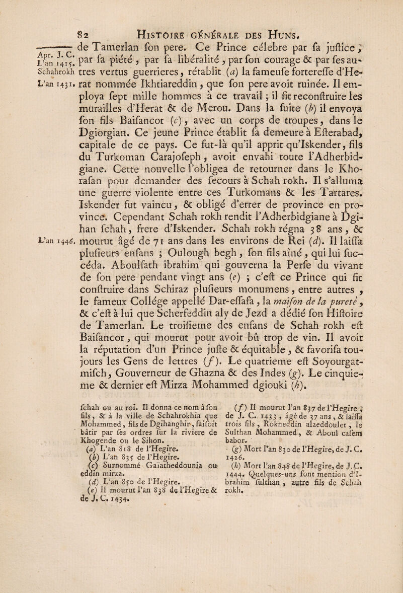 —■ —de Tatiierlan fon pere. Ce Prince célébré par fa juftîce , 1^4^ Par piété , par fa libéralité y par fon courage & par les au- Schahrokh très vertus guerrières y rétablit (a) la fameufe fortereffe d’He- L’an 1431. rat nommée Ikhtiareddin y que fon pereavoit ruinée. Il em¬ ploya fept mille hommes à ce travail ; il fit reconftruire les murailles d’Herat & de Merou. Dans la fuite {b) il envoya fon fils Baifancor (c) y avec un corps de troupes y dans le Dgiorgian. Ce jeune Prince établit fa demeure à Efterabad, capitale de ce pays. Ce fut-là qu’il apprit qu’Iskender, fils du Turkoman Carajofeph, avoit envahi toute l’Adherbid- giane. Cette nouvelle l’obligea de retourner dans le Kho- rafan pour demander des fecours à Schah rokh. Il s’alluma une guerre violente entre ces Turkomans & les Tartares. Iskender fut vaincu , & obligé d’errer de province en pro¬ vince. Cependant Schah rokh rendit l’Àdherbidgiane à Dgi- han fchah, frere d’Iskender. Schah rokh régna 38 ans, & L’an 1445. mourut âgé de 71 ans dans les environs de Rei (d). Il laifla plufieurs enfans ; Oulough begh , fon fils aîné , qui lui fuc- céda. Aboulfath ibrahim qui gouverna la Perfe du vivant de fon pere pendant vingt ans (e) ; c’efl: ce Prince qui fit confiruire dans Schiraz plufieurs monumens, entre autres , le fameux Collège appellé D a r-effara , la mai fon de la pureté y & c’efl: à lui que Scherfeddin aly de Jezd a dédié fon Hiftoire de Tamerlan. Le troifieme des enfans de Schah rokh efl Baifancor, qui mourut pour avoir bu trop de vin. Il avoit la réputation d’un Prince jufte & équitable , & favorifa tou¬ jours les Gens de lettres (f). Le quatrième efl: Soyourgat- mifch, Gouverneur de Ghazna & des Indes (g). Le cinquiè¬ me & dernier efl: Mirza Mohammed dgiouki (h). fchah ©u au roi. Il donna ce nom â Ton fils, & à la ville de Schahrokhia que Mohammed, fils de Dgihanghir , falloir bâtir par fes ordres fur la riviere de Khogende ou le Sihon, (a) L’an S18 de l’Hegire. (é>) L’an 835' de l’Hegire. (c) Surnommé Gaïatheddounia ou eddin mirza. (d) L’an 850 de l’Hegire. (e) Il mourut l’an 838 de l’Hegire & de J» C. 1434* (/) Il mourut l’an 837 de l’Hegire ; de J. C. 1433 , âgé de 37 ans , & laiffa trois fils , Rokneddin alaeddoulet , le Sulthan Mohammed, & Aboul cafem babor. (g) Mort Tan 830 de l’Hegire, de J. C* 142 6. (h) Mort l’an 848 de l’Hegire, de J. C. 1444. Quelques-uns font mention d’I- brahim fulthan , autre fils de Schah rokh.