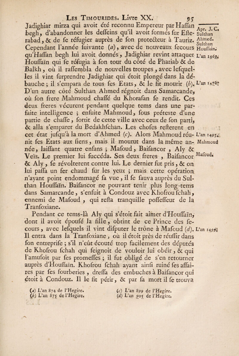 Jadighiar mirza qui avoit été reconnu Empereur par Haffan begh* d’abandonner les deffeins qu’il avoit formés fur Efte- rabad*& de fe réfugier auprès de fon prote&eur à Tauriz. Cependant l’année fuivante (a), avec de nouveaux fecours qu’Haffan begh lui avoit donnés * Jadighiar revint attaquer Houffaïn qui fe réfugia à fon tour du côté de Phariab & de Balkh * où il raffembla de nouvelles troupes * avec lefquel- les il vint furprendre Jadighiar qui étoit plongé dans la dé¬ bauche ; il s’empara de tous fes Etats * & le fît mourir (h). D’un autre côté Sulthan Ahmed régnoit dans Samarcande* où fon frere Mahmoud chaffé du Khorafan fe rendit. Ces deux freres vécurent pendant quelque tems dans une par¬ faite intelligence ; enfuite Mahmoud* fous prétexte d’une partie de chaffe * fortit de cette ville avec ceux de fon parti* & alla s’emparer du Bedakhfchan. Les chofes refterent en cet état jufqu’à la mort d’Ahmed (c). Alors Mahmoud réu¬ nit fes Etats aux fiens, mais il mourut dans la même an¬ née , laiffant quatre enfans ; Mafoud * Baifancor * Aly & Veïs. Le premier lui fuccéda. Ses deux freres , Baifancor & Aly * fe révoltèrent contre lui. Le dernier fut pris , ôc on lui paffa un fer chaud fur les yeux ; mais cette opération n’ayant point endommagé fa vue, il fe fauva auprès du Sul¬ than Houffaïn. Baifancor ne pouvant tenir plus long-tems dans Samarcande, s’enfuit à Condouz avec Khofroufchah* ennemi de Mafoud * qui refla tranquille polîefTeur de la Tranfoxiane. Pendant ce tems-là Aly qui s’étoit fait aimer d’Houffaïn* dont il avoit époufé la fille * obtint de ce Prince des fe¬ cours * avec lefquels il vint difputer le trône à Mafoud (d). Il entra dans la Tranfoxiane, où il étoit près de réufîir dans fon entreprife ; s’il n’eût écouté trop facilement des députés de Khofrou fchah qui feignoit de vouloir lui obéir, & qui l’amufoit par fes promeffes ; il fut obligé de s’en retourner auprès d’Houflaïn. Khofrou fchah ayant ainfi ruiné fes affai¬ res par fes fourberies , dreffa des embûches à Baifancor qui étoit à Condouz. Il le fît périr, & par fa mort il fe trouva (4) L’an 874 de l’Hegire. (c) L’an 899 de l’Hegire, {b) L’an 875 de PHegire* \d) L’an 905 de l’Hegire, Apr. J. C, Sulthan Ahmed. Sulthan HoufFain; L’an l&éid L’an 147 1 L’an t 4 Mahmoud Mafoud* L’an