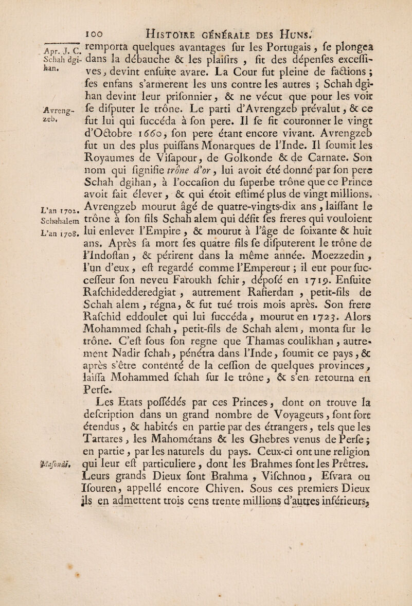 ico Histoire générale des Huns; JprTjTc. remPortâ quelques avantages fur les Portugais , fe plongea Schah dgi- dans la débauche & les plaifirs , fit des dépenfes excefli- an# ves, devint eftfufce avare. La Cour fut pleine de factions ; fes enfans s’armèrent les uns contre les autres ; Schah dgi- han devint leur prifonnier , & ne vécut que pour les voir 'Avreng- fe difputer le trône. Le parti d’Avrengzeb prévalut , & ce zeb* fut lui qui fuccéda à fon pere. Il fe fit couronner le vingt d’Oâobre 166 c y fon pere étant encore vivant. Avrengzeb fut un des plus puiflans Monarques de l’Inde. Il fournit les Royaumes de Vifapour, de Golkonde & de Carnate. Son nom qui lignifie trône d’or , lui avoit été donné par fon pere Schah dgihan , à Foccafion du fuperbe trône que ce Prince avoir fait élever , & qui étoit eftimé plus de vingt millions. L’an 1702. Avrengzeb mourut âgé de quatre-vingts-dix ans , laiffant fe Sebahaiem trône à fon fils Schah alem qui défit fes freres qui vouloient L’an 170S. lui enlever l’Empire , & mourut à l’âge de foixante & huit ans. Après fa mort fes quatre fils fe difputerent le trône de l’indoftan , & périrent dans la même année. Moezzedin , l’un d’eux , eft regardé comme l’Empereur ; il eut pour fuc* ceffeur fon neveu Fàtoukh fchir, dépofé en 171p. Enfuite Rafchidedderedgiat , autrement Rafierdan y petit-fils de Schah alem , régna y & fut tué trois mois après. Son frere Piafchid eddoulet qui lui fuccéda, mourut en 1723. Alors Mohammed fchah, petit-fils de Schah alem, monta fur le trône. C’eft fous fon régné que Thamas coulikhan, autre» ment Nadir fchah, pénétra dans l’Inde, fournit ce pays,êt après s’être contenté de la celïïon de quelques provinces, laiffa Mohammed fchah fur le trône, & s’en retourna en Perfe. Les Etats poffédés par ces Princes , dont on trouve la defcription dans un grand nombre de Voyageurs, font fort étendus, & habités en partie par des étrangers, tels que les Tartares, les Mahométans & les Ghebres venus de Perfe $ en partie, par les naturels du pays. Ceux-ci ont une religion fyïafostdh qui leur eft particulière, dont les Brahmes font les Prêtres. Leurs grands Dieux font Brahma , Vifchnou, Efvara 00 Ifouren, appellé encore Chiven. Sous ces premiers Dieux |ls en admettent trois cens trente millions d’autres inférieurs^