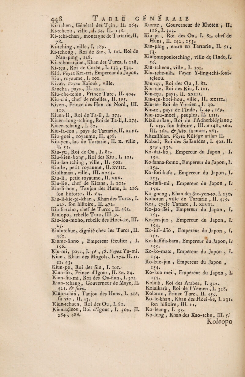 44 S Table g Ki-tchen , Général desTçin, II. i<4» Ki-tcheou , ville, L 84. II. 138. Ki-tchi-chan , montagne de Tartane, IL 78. _ Ki-tching , ville , I, 18p. Ki-tchorig , Roi de Sie, I. loi» Roi de Nan-ping , 128. Ki-tchou-tçiue, Khan des Turcs, I. 218, Ki-tçu, Roi de Corée ,1. 133 , 134» Kitu Voyez Kei-tei, Empereur du Japon. Kiu , royaume, I. 101. Kivak. Voyez Kaiouk , ville* Kiucha, pays , II. xxii. Kiu-chenchin , Prince Turc, IL 404# Kiu-chi, chef de rebelles, II. ip?. Kiven, Prince des Han du Nord, III. 119. Kiuen-li , Roi deTa-li, I. 174. Kiuen-long-tching, Roi de Ta-li, 1.174. Kiuen tchang , I. Si, Kiu-fa-fou , pays de Tartarie, II. xlvi. Kiu-goei , royaume, II. 45*8. Kiu-yen, lac de Tartarie , II. x. ville , II. 52. Kiu-yu , Roi de Ou ,1. 81. Kiu-kien-kong ,Roi des Kiu , I. loi, Kiu-ian-tching , ville, II. 501. Kiu-le, petit royaume , II.xviu. Kiulhman , ville, III. a 2*3. Kiu-li, petit royaume, II. xxx. Kiu-lie, chef de Kitans, I. 202. Kiu-li-hoti, Tanjou des Huns, I. 216» fon hifloire , II. 64. Kiu-li-kie-pi-khan , Khan des Turcs, I. 228. fon hifloire, II. 472. Kiu-li-tcho, chef de Turcs , II. 481. Kiulopo, rebelle Turc, III. p. Kiu-lou-moho, rebelle des Hoei-ke, IIL Kiulutchue, dignité chez les Turcs, II. 460. Kiume-finno , Empereur féculier , I. 156. Kiu-mi, pays, I, %6,58. Voyez Yu-mi. Kiun , Khan des Mogois, I. 274. II. 11. iz» 43• Kiun-pe, Roi des Sie , I. ioi* Kiun-fo , Prince d’Igour, II. 80. 84. Kiun-fiu-mi, Roi des Ou-fiun, 1.301. IÇiun-tchang, Gouverneur de Maye, II. 421» & fuiv, Kiun-îchin , Tanjou des Huns, I. 116. fa vie , II. 43. KiutMchuen, Roi des Ou , I. 81. Kiun-tçieou, Roi d’Igour , I. 30^. IL 284 y 28 E N E R A L E Kiunte, Gouverneur de Khôtêli , II*i 116,1.303. Kiu pi , Roi des Ou, I. 81. chef de Huns, IL 142 , 2^3. Kiu-ping , entre en Tartarie, IL 51, f 3* Kiufomopoulotching, ville de l’Inde, I* $6. Kiu-tcheou, ville , I. roi. Kiu-tche-ulh. Voyez Y-ling-tchi-foui* tçieou. Kiu-tçy, Roi des Ou , I. 8r. Kiu-tce, Roi des Kiu, I. loi. Kiu-tçu, pays, II. xxm. Kiu-tçu-hoei-hou, ville, II. xxnr.j Kiu-te- Roi de Yu-tien , I. 30. Kiu-to , pays de l’Inde, I. 4p , 169» Kiu-tou-moei, peuples. II. lui. Kizil arfîan , Roi de l’Adherbidgiane ; I. 25p. fon hifloire , III. a 248,260, III. 264. & fuiv. fa mort, 2 65. Klizaflhlan. Voyez Kilidge arflan IL Kobad, Roi des SafTanides , I. 402. IL 3*9 y 33*- Ko-dai-ko , Empereur du Japon , I# i54. Ko-fanna-fonno, Empereur du Japon, I* 154., Ko-fori-kafa , Empereur du Japon, I# Ko-fufîi-mi , Empereur du Japon , I. i54. Ko-gneng , Khan des Sie-yen-to, I. 230# Kohotun , ville de Tartarie , II. 47p. Koi, cycle Tartare, I. xlvii. Ko-jao-fTei , Empereur du Japon , I* Ko-jen-juo , Empereur du Japon, L 154. Ko-itfi-dfîo , Empereur du Japon , I. Ko-kafïifa-bara, Empereur du Japon, L Ko-ko-mats , Empereur du Japon , L i54. Ko-kuo-jun , Empereur du Japon , 154. Ko-kuo mei , Empereur du Japon , L H?» Kolaib, Roi des Arabes, I. 322. Koiaikarb , Roi de l’Yemen ,1. 318. Kolatou, Prince Turc, II. 4 Ko-le*khan , Khan des Hoei-ke, I. 23 U fon hifloire, III. 11, Ko-leang ,1. 33. Kp4eng , Khan des Kao-tche , III. 4 Koleopo