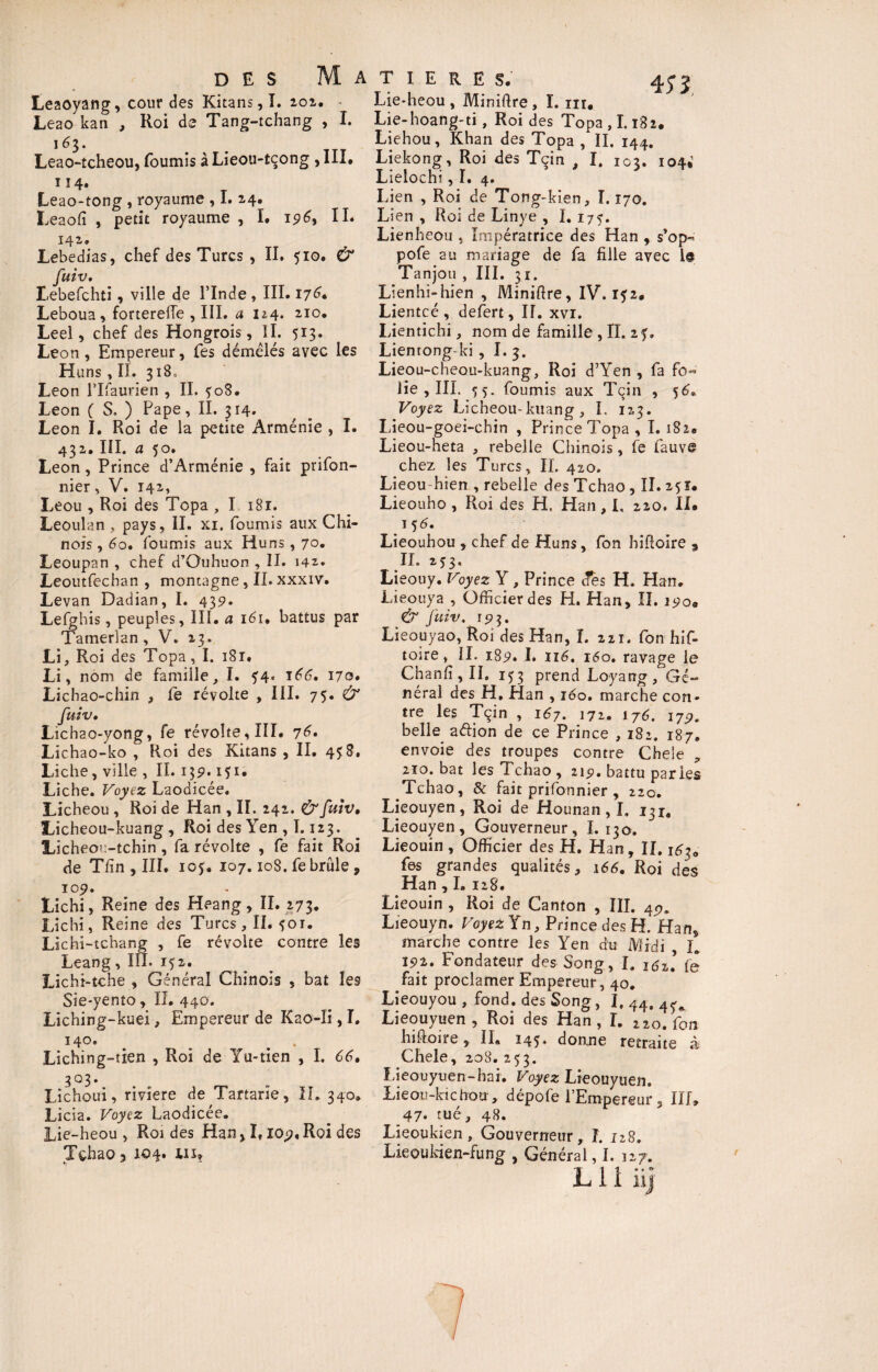 Leaoyang, cour des Kitans,I. 202. Leao kan , Roi de Tang-tchang , I. 163. Leao-tcheou, fournis àLieou-tçong > III. 114. Leao-tong , royaume , 1.14. Leaofî , petit royaume , I. 196, II* 142. Lebedias, chef des Turcs , II. 510. & fuiv. I-ebefchti, ville de l’Inde , III. 17G Leboua, fortereffe , III. a u4. 2I°* Leel, chef des Hongrois, II. 513. Leon, Empereur, fes démêlés avec les Huns , II. 3180 Leon l’Ifaurien , IL $08. Leon ( S. ) Pape, II. 314. Leon I. Roi de la petite Arménie , I. 432. III. a 50. Leon, Prince d’Arménie , fait prifon- nier, V. 141, Leou , Roi des Topa , I 181. Leoulan , pays, II. xi. fournis aux Chi¬ nois , 60. fournis aux Huns , 70. Leoupan , chef d’Ouhuon , II. 142. Leoutfechan , montagne, IL xxxiv. Levan Dadian, I. 439. Lefghis, peuples, III. a iéi. battus par Tamerlan , V. 13. Li, Roi des Topa, I. i8r. Li, nom de famille, I. f4« 166. 170. Lichao-chin , le révolte , III. 75. & fuiv» Ltchao-yong, fe révolte, III. 76. Lichao-ko , Roi des Kitans , II. 458. Liche, ville , IL 15p. 151. Liche. Voyez Laodicée. Licheou , Roi de Han , II. 242. & fuiv, Licheou-kuang, Roi des Yen , 1.123. Ucheou-tchin , fa révolte , fe fait Roi de T/în , III. iof. 107.108. fe brûle, 109. Lichi, Reine des Heang, II. 273. Lichi, Reine des Turcs, II. foi. Lichi-tchang , fe révolte contre les Leang, III. 152. Lichi-tche , Général Chinois , bat les Sie-yento, II. 440. Liching-kuei, Empereur de Kao-îi, I. ï4o. # . Liching-tien , Roi de Yu-tien , I. 66• 303* Lichoui, riviere de Tartarie, IL 340. Licia. Voyez Laodicée. Lie-heou , Roi des Han, 1,109, Roi des Tchao 3 104. inf A T I E R E S. 45-5 Lie*heou , Miniftre , I. ni* Lie-hoang-ti, Roi des Topa , 1.182. Liehou, Khan des Topa , IL 144. Liekong, Roi des Tçin , I. 102. 104. Lielochi, I. 4. Lien , Roi de Tong-kien, 1.170. Lien , Roi de Linye , I. 175. Lienheou , Impératrice des Han , s’op- pofe au mariage de fa fille avec 1$ Tanjou , III. 31. Lienhi-hien , Minifire, IV. 152. Lientcé , defert. II. xvi. Lientichi, nom de famille , IL 27. Lientong-ki, I. 3. Lieou-cheou-kuang, Roi d’Yen , fa fo« lie , III. 75. fournis aux Tçin , 56» Voyez Licheou-kuang, I. 123. Lieou-goei-chin , Prince Topa , 1.182. Lieou-heta , rebelle Chinois, fe fauve chez les Turcs, IL 420. Lieou-hien , rebelle des Tchao , II. 25Ï. Lieouho , Roi des H. Han , L 220. II. 15 6» Lieouhou , chef de Huns, fon hifioire 9 IL 253. Lieouy. Voyez Y , Prince des H. Han. Lieouya , Officier des H. Han, II. 190. & fuiv. 193. Lieouyao, Roi des Han, I. 221. fon his¬ toire , IL 189. I. 116. 160. ravage le Chanfi, II, 153 prend Loyang, Gé¬ néral des H, Han , iéo. marche con¬ tre les Tçin , 167. 172. 1 j6. lyy. belle aétion de ce Prince , 182. 187. envoie des troupes contre Chele , 2ïo. bat les Tchao, 219. battu paries Tchao, & fait prifonnier, 220. Lieouyen, Roi de Hounan , I. 13 ia Lieouyen, Gouverneur, L 130. Lieouin , Officier des H. Han, II. 163* fes grandes qualités, 166. Roi des Han, I, 128. Lieouin , Roi de Canton , III. 49. Lieouyn. Voyez Yn, Prince des H. Han, marche contre les Yen du Midi L 192. Fondateur des Song, I. I(s2’ fe fait proclamer Empereur, 40. Lieouyou , fond, des Song, 1, 44, 4^ Lieouyuen , Roi des Han, I. 22o fon hifioire, IL 145. donne retraita Chele, 208. 253. Lieouyuen-hai. Voyez Lieouyuen. Lieou-kichou » dépofe l’Empereur 3 III» 47. tué, 48. Lieoukien, Gouverneur, I. 128. Lieoukien-fung , Général, I. 127. L 1 i iij 7