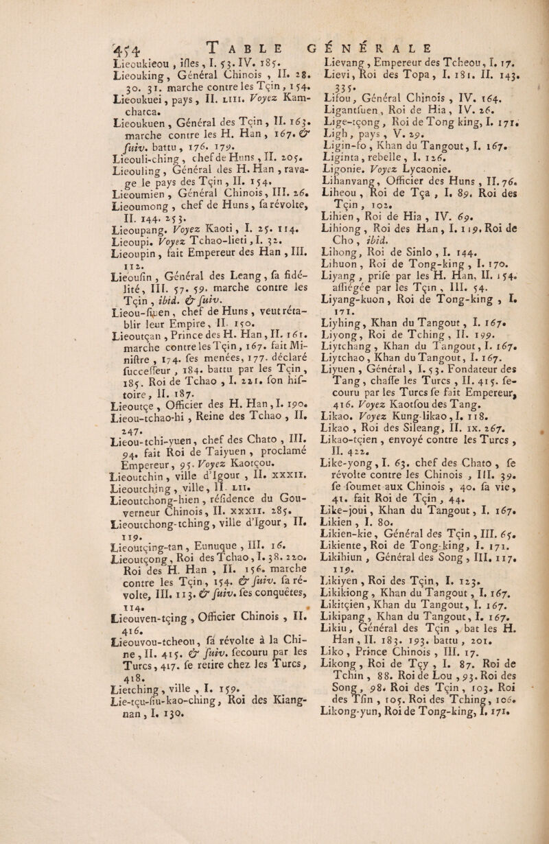 Lieoukieou , îfles, ï. f 3. IV. 185. Lieouking, Général Chinois , II. 28. 30. 31. marche contre les Tçin , 1 54. Lieoukuei, pays, II. liii. Voyez Kam- chatca. Lieoukuen , Général des Tçin, II. 163* marche contre les H. Han , 167. Ù* fuiv. battu, ij 6. 175?. Lieouli-ching , chef de Huns, II. 205* Lieouling, Général des H. Han , rava¬ ge le pays des Tçin , II. 154. Lieoumien , General Chinois, III. 26» Lieoumong , chef de Huns, fareyolte, II. 144' M 3* Lieoupang. Voyez Kaoti, I. 2$. 114. Lieoupi. Voyez Tchao-lieti, I. 32. Lieoupin , fait Empereur des Han , III. 112. Lieoufïn , Général des Leang, fa fidé¬ lité, III. 57. 59. marche contre les Tçin , ibid. & fuiv. Lieou-fi,uen , chef de Huns, veut réta¬ blir leur Empire, II 150. Lieoutçan , Prince des H. Elan , IL 161. marche contre les Tçin, 167. fait ML niftre , 174. fes menées, 177. déclaré fucceffeur , 184. battu par les Tçin , 18$. Roi de Tchao , I. 221. fon his¬ toire , II. 187. Lieoutçe , Officier des H. Elan,!. 190. Lieou-tchao-hi , Reine des Tchao , II. 247. Lieou-tchi-yuen, chef des Chato , III. 5>4. fait Roi de Taiyuen , proclamé Empereur, 95* Voyez Kaotçou. Lieoutchin , ville d'Igour , II. xxxiï. JLieoutchjng , ville, IL lu. Lieoutchong-hien , refiaence du Gou¬ verneur Chinois, IL xxxii. 285» Lieoutchong-tching, ville dlgour, II. 119. Lieoütçing-tan , Eunuque , III. 16, ILieoutçong, Roi des Tchao, 1.38,220. Roi des EL Han , IL 156. marche contre les Tçin, 154. & fuiv. fa ré¬ volte, III. 113. Ù fuiv. les conquêtes, î 14* Lieouven-tçing , Officier Chinois , ÏI. 416. Lieouvou-tcheou, fà révolte à la Chi¬ ne , IL 415. & fuiv. fecouru par les Turcs, 417. fe retire chez, les Turcs, 418. Lietching , ville , I. 159. ^ Lie-tçu-hu-kao-ching, Roi des Kiang- nan, I. 130. Lievang , Empereur des Tcheou, I. 17. Lievi,Roi des Topa, I. 1S1. IL 143. .33 5* Lifou, Général Chinois , IV. 164. Ligantfuen , Roi de Hia , IV. 26. Lig e-tçong , Roi de Tong king, I. 171. Ligh , pays , V. 29. Ligin-fo , Khan du Tangouî, I. 167. Liginta, rebelle , I. 126. Ligonie. Voyez Lycaonie. Lihanvang, Officier des Huns , II. y6* Liheou , Roi de Tça , I. 89, Roi des Tçin , 102. Lihien, Roi de Hia , IV. 69. Lihiong, Roi des Han, I. 119. Roi de Cho, ibid. Libong, Roi de Sinîo , I. 144. Lihuon , Roi de Tong-king , I. \jo. Liyang , prife par les H, Han, IL 154. affiégée par les Tçin , III. 54. Liyang-kuon , Roi de Tong-king , ï. 171. Liyhing, Khan du Tangouî, I. r67» Liyong, Roi de Tching, IL 199* Liytchang, Khan du Tangout, I. 167. Liy tchao, Khan du Tangout, I. 167. Liyuen , Général, ï. 5 3. Fondateur des Tang, chaffe les Turcs , IL 415. fe¬ couru parles Turcs fe fait Empereur^ 41 é. Voyez Kaotfou des Tang. Likao. Voyez Kung-likao , I. 118. Likao , Roi des Sileang, IL ix. 267. Likao-tcien , envoyé contre les Turcs , IL 422. Like-yong,I. 63. chef des Chato, fe révolte contre les Chinois , III. 39. fe foumet aux Chinois , 40. fa vie, 41. fait Roi de Tçin, 44. Like-joui, Khan du Tangout, I, 167. Likien , I. 80. Likien-kie, Général des Tçin , III. éf. Likiente,Roi de Tong-king, I. 171. Likihiun , Général des Song , III, 117, 119. Likiyen , Roi des Tçin, I. 123. Likikiong , Khan du Tangout, î. 167. Likitçîen, Khan du Tangout, ï. 167. Likipang, Khan du Tangout, I. 167. Likiu, Général des Tçin , bat les H. Han, IL 183. 193. battu , 201. Liko, Prince Chinois , III. 17. Likong, Roi de Tçy , I. 87. Roi de Tchin , 8 8. Roi de Lou , 93. Roi des Song, 98. Roi des Tçin, 103. Roi des Tfin , tof. Roi des Tching, 106. Lîkong-yun, Roi de Tong-king, 1,171•