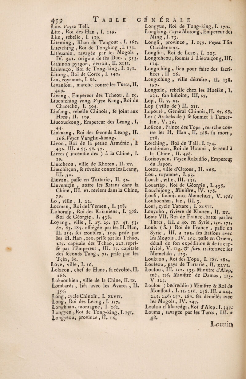 Lite. Voyez Teli. Lite, Roi des Han , I. 119. Lite , rebelle , I u9. Liteming , Khan du Tangout , I. 167. Literching , Roi de Tongking ,1. 171. Lithuanie , ravagée par les Mogols , IV. 341. origine de Tes Ducs , 353. Lithinon pyrgon, détroit, II. xlii. Litientço, Roi de Tong-king,I. 171. Litong , Roi de Corée, I. 140. Liu , royaume, 1 86. Ljvanfoui, marche contre les Turcs, II. 4° 9. Livang , Empereur des Tcheou, I. ry. Liuentching vang. Voyez Kang,Roi de Chaotche, I. 304. Lîufang , rebelle Chinois , fe joint aux Huns ,11. 109. Liucouekong, Empereur des Leang, I. 43’ Liukuang , Roi des féconds Leang, II. 266. Voyez Vangliu-kuang. Livon , Roi de la petite Arménie , I; 431. III. a 55. 56. 57. Livres ( incendie des ) à la Chine , I. 19» Liutcheou , ville de Khoten , II. xv. Liutchitçun, fe révolte contre les Leang, III. ' Liuvan, paffe en Tartane, II. 32. Liuventçin , attire les Kitans dans la Chine , III. 61. revient dans la Chine, 79» . Lo , ville , I. zi. Locman, Roi del’Yemen, ï. 318. Lohorafp, Roi des Kaïaniens, I. 398. Roi de Géorgie , I. 438. Loyang , ville, I. 25. 29. 37. 41= Ï3* 62. 63.185. affiégée par les H. Han, II. 155. fes troubles , 159. prife par les H. Han , 160. prife par les Tchao, 2i7. capitale des Tchao, 221. repri- fe par l’Empereur , III. 17. capitale des féconds Tang, 71. prife par les Tçin, 89. Loye, ville, I. 16. Lokieou , chef de Huns, fa révolte, II, 266. Lokuonhien , ville de la Chine, II. ix. Lombards , liés avec les Avares , II. 356. Long, cycle Chinois , I. xlviu Long, Roi des Leang, I. 117. Longkhan , montagne, I 161. Longyen,Roi de Tong-king,1,171# Longyeou, province , II. ix. Longyue, Roi de Tong-king,I. 170. Longking. Voyez Motong, Empereur des Ming, I. 73. Longfî , province , I. 159. Voyez Tfïn Occidentaux. Longfîu , Roi de Leao , I. 203. Longtcheou , fournis à Lieoucçong, IH. 114. Longtching , lieu pour faire des facri- fices , II 26. Longtching , ville détruite, II. 13S# 197. Longtele, rebelle chez les Hoeike, I, 232. fon hiftoire, III. 27. Lop, II. v. xi. Lop ( ville de ) II. xn. Lopouté , Général Chinois,II. 67. 684 Lor ( Arabeks de ) fe foumet à Tamer- lan, V. 26. Lofieou , Prince des Topa , marche con¬ tre les H, Han , II. 168. fa mort, 178. Loîching, Roi de Tali,I. 174. Lotchintan, Roi de Houmi , fe rend à la Chine , II. 498. Lotiaoyuen. Voyez Rokud/îo, Empereijg du Japon. Lotou, ville d’Ortous, II. 268. Lou , royaume , I. 93, Louah , ville, III. 131. Louarfap, Roi de Géorgie , I. 438. Louc hijong, Miniflre, IV. 178. Loufi, fournis aux Mameluks, V, Louhoenhai, lac, III. 3. Loui, cycle Tartare , I. xlvii. Louyoho , riviere de Khoten, IL xv. Louis VII. Roi de France,battu parles Turcs , III. a 40. en Syrie , 130.171. Louis ( S. ) Roi de France , paffe en Syrie , III. a 292. fes liaifons avec les Mogols , IV. 260. paffe en Orient, détail de fon expédition & de la cap¬ tivité, V. 11$. & fuiv. traite avec les Mameluks, 123. Loukuon , Roi des Topa, I. 181. 182. Louleou, pays de Tartarie , II. xlvi. Loulou, III. 132. i33.Mimftre d’Aiep, tué, 116» Miniftre de Damas , 112. V. 124. Loulou ( bedreddin ) Minière & Roi de Mou fioul , I. u. 2 56. 258. III. a 244, 245. 246. 247. 289. fes démêlés avec les Mogols, IV. 247. Loulou el kharedgi, Roi d’Aiep.I. 337; Louma , ravagée par les Turcs, III. a |8. Lounin