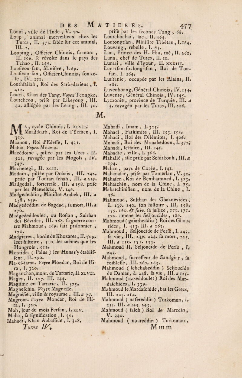 Louni , ville de l'Inde , V. 50. Loup , - animal merveilleux chez les Turcs, II. 371. fable fur cet animal, III. 2. Looping , Officier Chinois , fa mort , IL 196. Ce révolte dans le pays des Tchao , IL 249. Loufieou-fan, Miniftre , I.69, Louneou-fan , Officier Chinois, fon zé¬ lé , IV, 172. Louthfailah, Roi des Sarbedariens , I. 412. Lcuti, Khan desTang. Voyez Tçongko. Loutcheou , prife par Likeyong , III. 4-2, affiégée par les Leang , III. 50, M T I E R E S, 45* 7 prife par les féconds Tang , 68. Loutchouhai, lac , IL 464. Loutongtfan , Minière Tibétan, 1.164, Louvang , rebelle, I. 63. Lun, Prince des H. Hia, tué, IL z6o, Luna, chef de Turcs, IL 11. Luntai , ville d’Igour, IL xxxiii. Lun-tfan- fo-long-tfan , Roi de Tou- fan, I. 164. Lufîtanie, occupée par les Alains, IL 281. Luvenhoang, Général Chinois, IV. 154* Luvente, Général Chinois, IV. 145. Lycaonie , province de Turquie , III. a 3. ravagée par les Turcs, III. zoé. Ma , cycle Chinois, I. XlVïi. Maadikarb, Roi de l’Yemen , I. 319. Maanou, Roi d’Edeffe, I, 431. Mabia. Voyez Moavia. Macédoine , pillée par les Uzes , II. 522, ravagée par les Mogols , IV. 347* Machetegi, IL xcn. Madain , pillée par Dobais , III. 242. prife par Touran fchah , III. a 219. Madgedal, fortereife, III. 4158. prife par les Mameluks, V. 146. Madgededdin , Miniftre Atabek , III, a 238 , 239. Madgededdin de Bagdad , fa mort, III. a 270. Madgededdoulet , ou Roftan , Sulthan des Bévides , III. 168. fa guerre con¬ tre Mahmoud-, 169. fait prifonnier , 170. Madgiares , horde de Khozares, IL 509. leur hiftoire , 510. les mêmes que les Hongrois ,512,* Mæotides ( Palus 3 les Huns s’y établif- fent, IL 290. Ma-ef-fama. Voyez Mondar, Roi de Hi- ra , I. 3 20. Maganchan,mont. de Tartarie, II.xlvii. Mages, II. 227. III. 144» Magifme en Tartarie, IL 373. Magnefchia. Voyez Magnélîe. Magnéhe, ville & royaume , III. « 77. Magrour. Voyez Mondar, Roi de Hi- ra,L 320. Mah, jour du mois Perfan, I. xlv. Maha , fa lignification ,1. 5 6. Mahadi, Khan Abbaffide , L 328, Tome IV* Mahadi , Imam , I. 32?.' Mahadi , Fathimite , III. 133. 154. Mahadi , Roi des Dilémites, I, 406. Mahadi, Roi des Mouahedoun, I, 377^ Mahadi, fedaire , III. 143. Mahadie , ville, I. 366. Mahallé , ifle prife par Schirkouh , III, a 194- Mahan , pays de Corée, L 141. Mahanafar, prife par Tamerlan , V. 32; Mahafen , Roi de Benihammed , I. 373. Mahatchin , nom de la Chine, I. 73. Mahatchiniftan , nom de la Chine , I* Mahmoud, Sulthan des Ghaznevides, I. 239. 240. fon hifioire , III. 158. 139. 160. & fuiv. fa juftice , 170. 171. 172. amene les Seljoucides, iS£. Mahmoud ( gaiatheddin ) Roi des Ghou- rides, I. 413. III. a 26f. Mahmoud , Seljoucide de Perfe , I. 243, fa vie , III. 239. 224. fa mort, 223. III. a 1 50. 15 1. 15 3. Mahmoud IL Seljoucide de Perfe , I« 243 * Mahmoud, fucceffeur de Sandgiar , fa foiblelfe, III. 260. 263. Mahmoud ( fchehabeddin ) Seljoucide de Damas, L 248. fa vie , III. a 123# Mahmoud (azzeddoulet ) Roi des Mar- dafchides, I. 3 39. Mahmoud leMardafchide ,bat les Grecs, III. 205. 212. Mahmoud ( nafereddin ) Turkoman, L 251. III. a I451. 243. Mahmoud ( faleh ) Roi de Maredin , V. 340. Mahmoud ( noureddin ) Turkoman , M m m