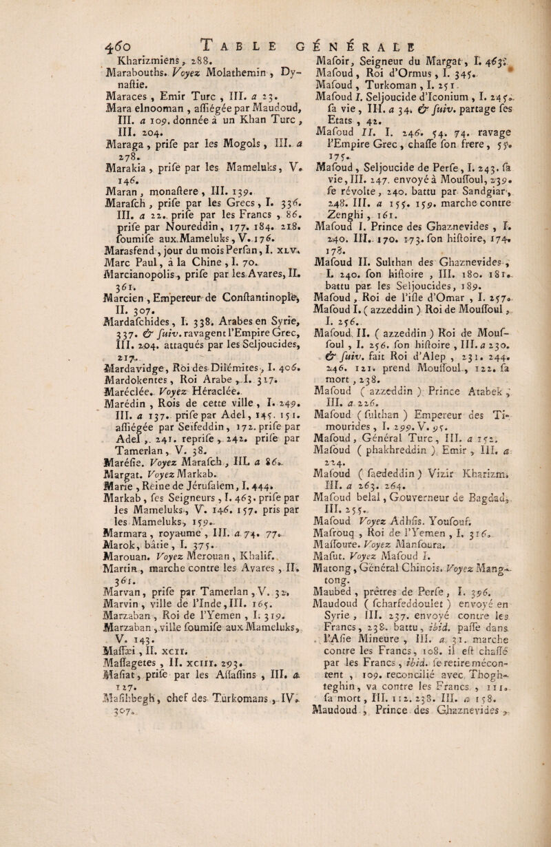 Kharizmîens, 288. Marabouths. Voyez Molathemin , Dy- naftie. Maraces , Emir Turc , III. a 23. Mara elnooman , afïiégée par Maudoud, III. a 109. donnée à un Khan Turc , III. 204. Maraga, prife par les Mogols, III. a 278. Marakia > prife par les Mameluks, V. 146. Maran , monaflere , III. 139. Marafch , prife par les Grecs, I. 336. III. a 22., prife par les Francs , 86. prife par Noureddin, 177. 184. 218. foumife aux.Mameluks, V.176. Marasfend, jour du moisPerfan, I. xlv:, Marc Paul, à la Chine , I. 70^ Marcianopolis, prife par les Avares, IL 361. Marcien , Empereur de Confia n tin opte, IL 307. Mardafchides, I. 338. Arabes en Syrie, 337. & fuiv. ravagent l’Empire Grec, III. 204. attaqués par les Seljoucides, 217,. Mardavidge , Roi dès-Diîémites-, I. 406. Mardokentes, Roi Arabe ^1. 317. Maréclée.. Voyez Héraclée* Marédin , Rois de cette ville, I. 249. III. a 137. prife par Adel, 145. 151. afïiégée par Seifeddin, 172. prife par Adel 241. reprife , 242. prife par Tamerlan, V. 38» Maréfïe. Voyez Marafch , HL a 86.. Margat. Foyez Markab. Marie , Reine de Jérufalem, 1.444* Markab , fes Seigneurs, I. 463. prife par les Mameluks , V. 146. 157. pris par les Mameluks, Marmara, roya-ume, III. a 74. 77. Marok, bâtie, I. 375. Marouan. Voyez Merouan , Khalif. Martin , marche contre les Avares , IL 3 6r. Marvan, prife par Tamerlan , V. 32-, Marvin, ville de l'Inde,III.‘16?. Marzaban , Roi de l’Yemen , I. 319. Marzaban , ville foumife aux Mameluks, V. 143» Maffæi , II. xcrr. Mafîagetes , IL xcur. 293. Mafiat, prite par les Aflafïins , III. & 127. Malîhbegh, chef des: T.urkomans IV* 3°7o Mafoir, Seigneur du Margat, L 463^ Mafoud, Roi d’Ormus, I. 345. Mafoud , Turkoman ,1. 251, Mafoud I. Seljoucide d’Iconium , I. 245'., fa vie , III. a 34* & fuiv, partage fes Etats , 42. Mafoud II. I. 246. *4. 74. ravage PEmpire Grec , chaffe fon frere, 5 y. 175* Mafoud , Seljoucide de Perfe, I. 243. fa vie, III. 247. envoyé à MoufToul, 239* fe révolte, 240. battu par Sandgiar-, 248. III. a 15 y. iyp. marche contre Zenghi, 161. Mafoud I. Prince des Ghaznevides , L 240. III,. 170. 173. fon hifloire, 174. 178. Mafoud II. Sulthan des Ghaznevides , L 240. fon hifloire , III. 180. 18 r, battu par les Seljoucides, 189. Mafoud, Roi de l’ifle d’Omar , I. 257» Mafoud I. ( azzeddin ) Roi de MoufToul, I. 236. Mafoud, II. ( azzeddin ) Roi de Mouf- foul , I. 256. fon hifloire , III.^230. & fuiv. fait Roi d’Alep , 231. 244. 246. 121. prend MoufToul., 122, fa mort , 238. Mafoud ( azzeddin ) Prince Atabek III. ci 226» Mafoud ( fiiithan ) Empereur des TL mourides, I. 299. V. 9?. Mafoud, Général Turc, III. a 152, Mafoud ( phakhreddin ) Emir , III, a Mafoud ( faededdin ) Vizir Kharizrm HL a 263. 264. Mafoud bêlai, Gouverneur de Bagdad3 III. 255. Mafoud Voyez Adhixs. Youfottf; Mafrouq , Roi de l'Yemen , I. 316, MafToure. Voyez Manfaura. Mafut. Voyez Mafoud I. Matong, Général Chinois. Voyez Mang.*. tong. Maubed , prêtres de Perfe , I. 396. Maudoud ( fcharfeddouiet ) envoyé en Syrie , III. 237. envoyé contre les Francs, 238-. battu, ibid. paffe dans. l’Afie Mineure , III. a. 31. marche contre les Francs, to8. il e.ft chaîTê par les Francs, ibid. fe retire mécon¬ tent , 109. réconcilié avec Thogh-- teghin, va contre les Francs , iu0 fa mort, III. 112.238. III. a 15S. Maudoud 3 Prince des Ghaznevides