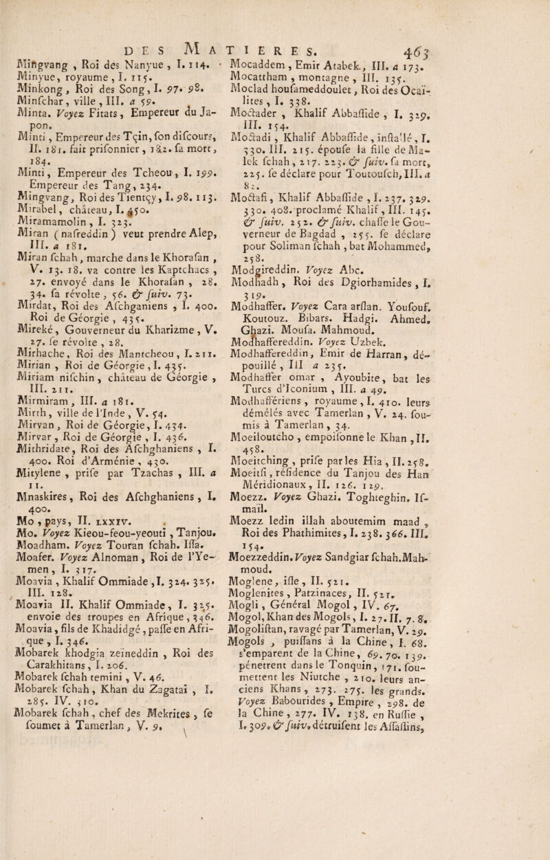 Mingvang , Roi dés Nanyue , I. 114» Minyue, royaume , I, 115. Minkong, Roi des Song,I. 97% p8. Minfchar, ville , III, a 5p. Minta. Voyez Fitats, Empereur du Ja¬ pon, Minci, Empereur des Tçin,fon difcour?, II. 1 Si. fait prifonnier, 18.2* fa mort, 184. Minci, Empereur des Tcheou, I, J99. ^Empereur des Tang, 234. Mingvang, Roi des Tientcy, I. 98, 113. Mirabel, château, I. ^50. Miramamo'in , I. 323. Miran (nafreddin) veut prendre Alep, I ï ï. a 181. Miran fchah, marche dans le Khorafan , V. 13. 18. va contre les Kaptchacs , 27. envoyé dans le Khorafan , 28. 34* fa révolte, 56. & fuiv. 73. Mirdat, Roi des Afchganiens , I. 400. Roi de Géorgie , 43^. Mireké, Gouverneur du Kharizme , V. }7. fe révolte , 28. Mirhache, Roi des Mantcheou , I. 211. M inan , Roi de Géorgie,!. 43^. Miriam nifchin , château de Géorgie , III. 211. M irmiram, III. 4181. Mirth , ville de l’Inde , V. 74. Mirvan , Roi de Géorgie, 1.434* Mirvar, Roi de Géorgie , I. 43 6. Mithridate, Roi des Afchghaniens , I. 400. Roi d’Arménie , 430. Mitylene , prife par Tzachas , III. a r 1. Mnaskires, Roi des Afchghaniens, I* 400. Mo , pays, II. lxxïv. Mo. Voyez Kieou-feou-yeoutï , Tanjou. Moadham. Voyez Touran fchah. IfTa. Moafer. Voyez Alnoman , Roi de l’Ye- men , I. 317. Moavia , Khalif Ommiade ,1. 324. 325. III. 128. Moaria II, Khalif Ommiade, I. 32^5. envoie des troupes en Afrique, 3q6. Moavia, fils de Khadidgé, paffe en Afri¬ que , I, 346. Mobarek khodgia zeineddin , Roi des Carakhitans, I. 206. Mobarek fchah terni ni , V. 44. Mobarek fchah, Khan du Zagatai , I. 28?. IV. 3 FO. Mobarek fchah, chef des Mekrites , fe foumet à Tamerlan , V. 9» T 1 E R E S. 463 Mocaddem , Emir AtabcL, III. a 173. Mocattham , montagne , III. 13^. Moclad houfameddoulet, Roi des ücaï- lites ,1. 338. Mociader , Khalif Abbaflide , I, 219, III. 154. Modadi , Khalif Abbaflide , inftaflé , I. 330. III. 215. époufe la fille de Ma¬ lek fchah, 217. 223. & fuiv. ù mort, 225. fe déclare pour Toutoufch, III. a 8 2. Moétafi, Khalif Abbaflide , I. 237, 329, 330. 408. proclamé Khalif, III. 143. & fuiv. 252.^ fuiv. chafle le Gou¬ verneur de Bagdad , 255. fe déclare pour Soliman fchah , bat Mohammed, 258. Modgireddin. Voyez Abc. Modhadh , Roi des Dgiorhamides, I, 3 *9. Modhaffer. Voyez Cara arflan. Youfouf. Koutouz. Bibars. Hadgi. Ahmed. Ghazi. Moufa. Mahmoud. Modhaffereddin. Voyez Uzhek. Modhaffereddin, Emir de Harran, dé¬ pouillé ,IU a 23 ï» Modhaffer omar , Ayoubite, bat les Turcs d’Iconium , III. a 49. Modhaffériens , royaume , I. 410. leurs démêlés avec Tamerlan , V. 24. fou- mis à Tamerlan , 34, Moeiloutcho , empoifonne le Khan ,11, 458. Moeitching , prife parles Hia , II. 2?8, Moeitfi, réfidence du Tanjou des Han Méridionaux, II. 126. 119. Moezz. Voyez Ghazi. Toghteghin, If- mail. Moezz ledin illah aboutemim maad 9 Roi des Phathimites, I. 238. 366. III, 154. Moezzeddin. Voyez Sandgiar fchah.Mah¬ moud. Mogîene, ifle, II. 521. Moglenites, Patzinaces, II. <$zt„ Mogli, Général Mogol, IV. 67. Mogol, Khan des Mogols, I. 2 7. II, 7. g, Mogoliftan, ravagé par Tamerlan, V. 29. Mogols , puiffans â la Chine , I. 68. s’emparent de la Chine, 69.70. 139. pénètrent dans le Tonquin, (yi.fou- mettent les Niutche ,210. leurs an¬ ciens Khans, 273. 273. les grands. Voyez Bahourides , Empire , 2,98. de la Chine, 277. IV. 138. en Ruflie , L 309* & fMv7déttuïfem les Affaflins,