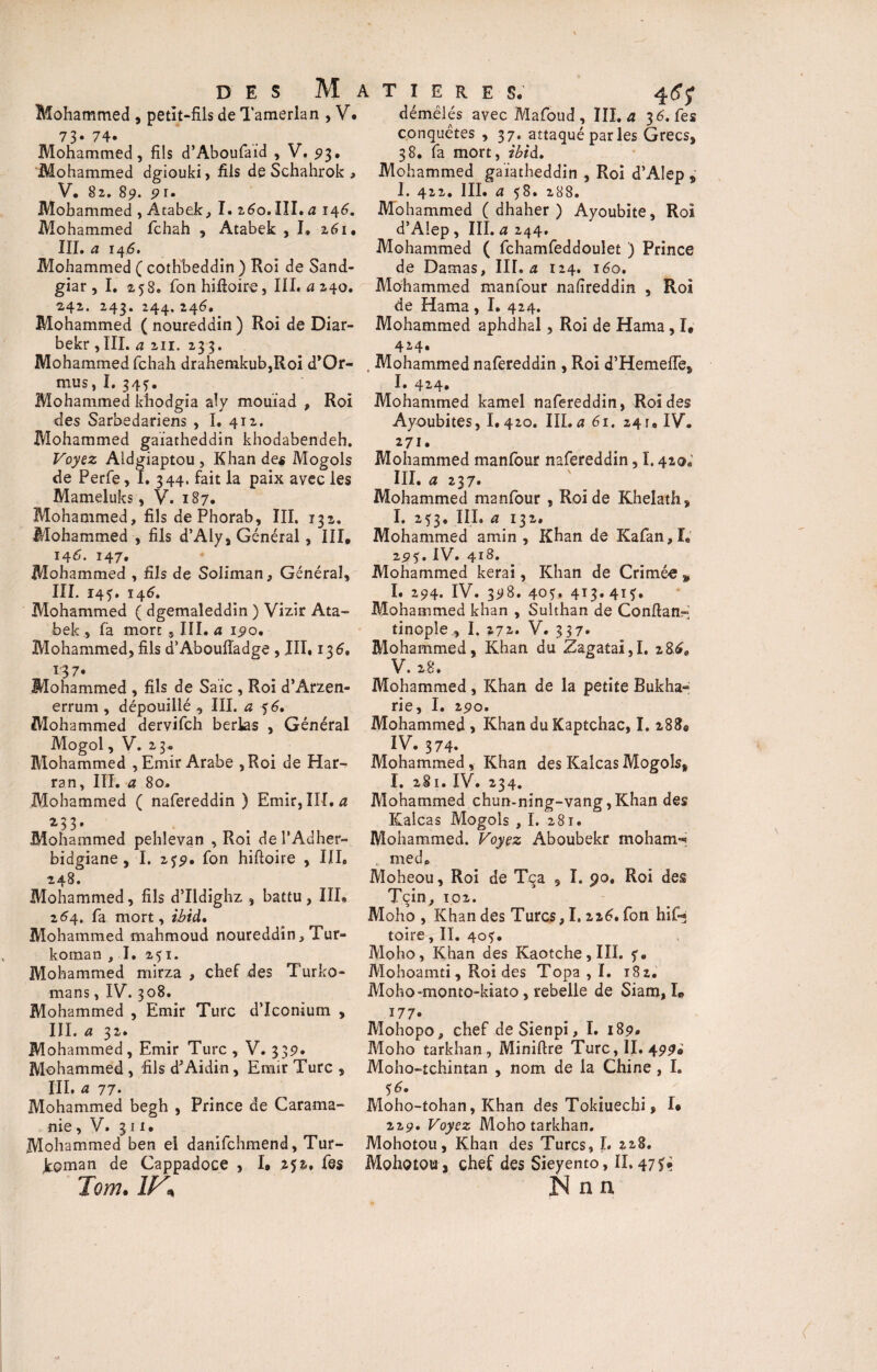 Mohammed , petit-fils de Tamerian , V* 73* 74. Mohammed, fils d’Aboufaid , V, 93. Mohammed dgiouki, fils de Schahrok , V. 82. 8p. pu Mohammed , Àtabek, I. %6o, III* a 146. Mohammed fchah , Atabek , I, 261. III. a 14 6. Mohammed ( cothbeddin ) Roi de Sand- giar, I. 2,58. fonhifloire, III. a 240. 2,42. 243. 244. 246. Mohammed ( noureddin ) Roi de Diar- bekr ,III. a 211. 233. Mohammed fchah drahemkub,Roi d*Or- mus, I. 34?. Mohammed khodgia aly mouïad , Roi des Sarbedariens , I. 412. Mohammed gaiatheddin khodabendeh. Voyez Aidgiaptou , Khan des Mogols de Perfe, I. 344. fait la paix avec les Mameluks, V. 187. Mohammed, fils dePhorab, III, 13s. Mohammed , fils d’Aly, Général, III, 146. 147. Mohammed , fils de Soliman, Général, III. 14?. 146. Mohammed ( dgemaleddin ) Vizir Ata¬ bek , fa mort, III. a 190, Mohammed, fils d’Aboulîadge, III. 136. *37. Mohammed , fils de Saie , Roi d’Arzen- errum , dépouillé , III. a 56. Mohammed dervifeh berlas , Général Mogol, V. 23. Mohammed , Emir Arabe ,Roi de Har- ran, III. a 80. Mohammed ( nafereddin ) Emir, III. a *33' Mohammed pehlevan , Roi de l'Adher- bidgiane, I. 2$p. fon hiftoire , III. 248. Mohammed, fils d’Ildighz , battu, III» 264. fa mort, ibid» Mohammed mahmoud noureddin, Tur- koman ,1. 251. Mohammed mirza , chef des Turko- mans, IV. 308. Mohammed , Emir Turc d’Iconium , III. a 32. Mohammed, Emir Turc , V. 33p. Mohammed , fils d'Aidin, Emir Turc , III. a 77. Mohammed begh , Prince de Carama- nie, V. 311.. Mohammed ben el danifehmend, Tur- koman de Cappadoce , I» 252.. fes Tom. IV* T I E R E S. 46 f démêlés avec Mafoud , III. a 3 6. fes conquêtes ,37. attaqué parles Grecs, 38. fa mort, ibid. Mohammed gaiatheddin , Roi d’AIep , 1. 422. III. a 58. 288. Mohammed ( dhaher ) Ayoubite, Roi d’AIep , III. a 244. Mohammed ( fchamfeddoulet ) Prince de Damas, III. a 124. 160, Mohammed manfour nafireddin , Roi de Hama, I. 424. Mohammed aphdhal, Roi de Hama, I, 42-4* , Mohammed nafereddin , Roi d’Hemelfe, I. 424* Mohammed kamel nafereddin, Roi des Ayoubites, 1.420. III. a 61. 24 r. IV. 271. Mohammed manlour nafereddin, 1.420. III. a 237» Mohammed manfour , Roi de Khelath, I. 253. III. a 132. Mohammed amin , Khan de K a fan, I, 2p?. IV. 418. Mohammed kerai, Khan de Crimée „ I. 294. IV. 398. 40?, 413.41?, Mohammed khan , Sulthan de Conftan- tinople , I. 272. V. 337* Mohammed, Khan du Zagatai,I. z86„ V. 28. Mohammed, Khan de la petite Bukha~ rie, I. 290. Mohammed , Khan du Kaptchac, I. 288» IV. 374. Mohammed, Khan des Kalcas Mogols, ï. 281. IV. 234. Mohammed chun-ning-vang,Khan des Kalcas Mogols ,1. 281. Mohammed. Voyez Aboubekr moham- , mede Moheou, Roi de Tqa 9 I. 90. Roi des Tcin, 102. Moho , Khan des Turcs, 1.226* fon hif* foire , II. 40?. Moho, Khan des Kaotche,III. ?. Mohoamti, Roi des Topa , I. 182, Moho-monto-kiato, rebelle de Siam, L J77. Mohopo, chef deSienpi, I. 189. Moho tarkhan , Miniftre Turc, II. 499. Moho-tchintan , nom de la Chine , I. ?6. . . ' Moho-tohan, Khan des Tokiuecbi, I* 229. Voyez Moho tarkhan. Mohotou, Khan des Turcs, I. 228. Mohotou, chef des Sieyento, II. 47 Nnn