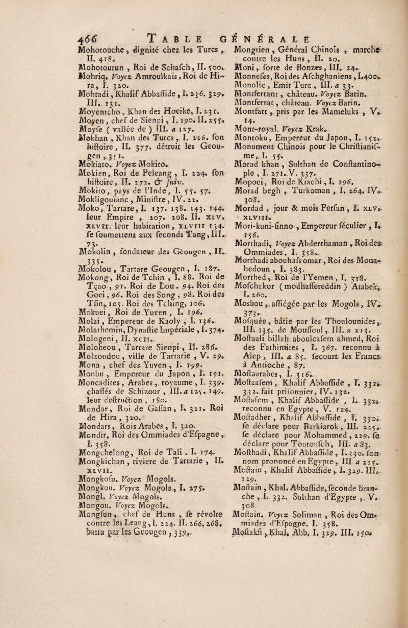 Mohotouche, dignité chez les Turcs II. 418* Mohotoutun , Roi de Schafch, II. y 00». Mohriq. Voyez Amrouikais, Roi de Hi- ra, ï. 32,0. Mohtadi, Khalif Abbaffide s I. 23 6. 329,#. III. T 3 I. Moyentcho , Khan des Hoeike, I. 231. Moyen , chef de Sienpi, 1.190, II. 255. Moyfe ( valiée de ) III. a 127. Mokhan , Khan des Turcs, I. 226, fon hiftoire, IL 377. détruit les Geou- gen ,,34 f. Mokiato* Voyez Mokito» Mokien, Roi de Peleang , I. 224* fou hiftoire, IL 272. & Juiv. Mokito, pays de l’Inde, I. 54. 57; Mokligouianc , Miniftre, IV. 22. Moko, Tartare, I. 137. 138. 143* *44* leur Empire , 207* 208. IL xlv. xlvïi. leur habitation, xlviii 134* fefoumettent aux féconds Tang,III». 73- Mokolin , fondateur des Géougen , IL. 33*- Mokolou , Tartare Geougen, I. 187* Mokong, Roi deTchin , I, 88. Roi de Tçao , pi. Roi de Lou. p4* Roi. des Goei, 96. Roi des Song , p8. Roi des Tfin, 105. Roi des Tching, 106, Mokuei, Roi de Yuven , I. 196, Molai, Empereur de Kaoly , I. 136». Molathemin, Dynaftie Impériale , 1.374. Mologeni, II. xciu, Moloheou , Tartare Sienpi , II. 286.. JVÎolzoudou, ville de Tartarie , V. 2p. Mena , chef des Yuven , I. ipp. Monbu , Empereur du Japon , I. ifi. Moncadites, Arabes royaume , I. 33p. chaiïés de Schizour , III. a I2>y. 14p.. leur deftrudion , 180. Mondar, Roi de Gaffan, L 321* Roi de Hira , 320. Mondars, Rois Arabes, I. 320. Mondir, Roi des Gmmiades d’Efpagne,. L 358* Mongchelong, Roi de Tali,I. 174. Mongkichan , riviere de Tartarie , II. XLVII. Mongkofu. Voyez Mogols. Mongkou. Voyez Mogols, I. 277» Mongl. Voyez Mogols. JVÎongou. Voyez Mogols». Mongfun, chef de Huns fe révolte contre les Leang,]. 224. II. 266, 268* battu par iss Gcougen ? 337^ Mongtien , Général Chinois , marche contre les Huns , II. 20. Moni, forte de Bonzes, III. 24» Monnefes, Roi des Afchghaniens, 1.400», Monolic , Emir Turc, III. a 3 3. Montferrant, château. Voyez Barin. Montferrat, château. Voyez Barin. Montfart r pris par les Mameluks , V«< 14. Mont-royal. Voyez Krak* Montoku, Empereur du Japon, I. 1^2» Monument Chinois pour le ChriftianiG me, I. Morad khan , Sulthan de Conftantinor pie , I. 271. V. 337. Mopoei, Roi de Kiachi, I. ïp6'. Morad begh , Turkoman , L 264, IV*. 308. Mordad , jour & mois Perfan, I. xlv». xlviii. Mori-kuni-fînno , Empereur féculier, I* 15 6* Morthadi,. Voyez Abderrhaman ,Roi des Ommiades, I. 358»- Morthadi abouhafsomar, Roi des Mena* hedoun , I. 383. Morthed, Roi de l’Yemen, T. 318. Mofchakor ( modhaffereddin ) Atabek,. I.260. Moskou , aftiégée parles Mogols, JW 3 7s- Mofquée, bâtie par les Thouîounides IIL 135. de Mouftoul,, III. a 213. Moftaali billah aboulcafem ahmed, Roi des Fathiittites , I. 367. reconnu à Alep, III. a 85. fecQurt les ErancSr à Antioche , 87; Mbftaarabes, ï. 316... Moftaafem, Khalif Abbaftide , ï. 331# 3 32, fait prifonnier, IV. 132» Moftafem , Khalif Abbaftide , I» 332* reconnu en Egypte, V. 124. Moftadher , Khalif Abbaftide, L 33-Q- fe déclare pour Barkiarok, III. 22?». fe déclare pour Mohammed , 229. fe déclare pour Toutoufch, IIL a 83. Mofthadi, Khalif Abbaftide , L.330. fon> nom prononcé en Egypte, III a 217. Moftain , Khalif Abbaftide, L 3 2p. IIL. I 2p. Moftain , Khal. Abbaftide, fécondé bran¬ che ,1. 332. Sulthan d’Egypte ,, V» 308 Moftain. Voyez Soliman , Roi desOm* miades d’Efpagne. I. 358. Moftakfi p Khal* Abb, I, 32p. III. 1 foé