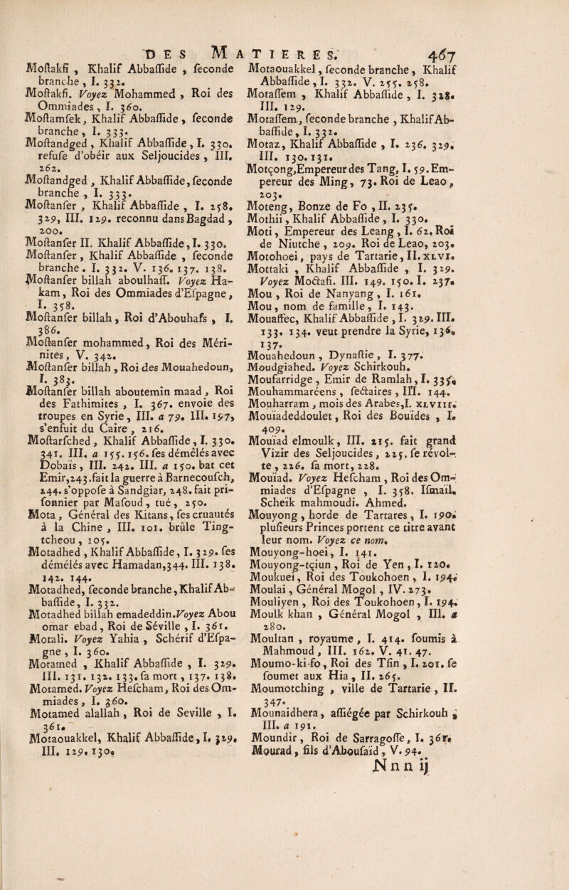 Moftakfî Khalif Abbaflide , féconde branche , I. 332. Moftakfi. Voyez Mohammed , Roi des Ommiades, I. 360. Moftamfek, Khalif Abbaflide , fécondé branche, I. 333. Moftandged, Khalif Abbaflide,!. 330. refufe d’obéir aux Seljoucides , III. 2 62, Moftandged , Khalif Abbaflide, fécondé branche , I. 333. Moftanfer , Khalif Abbaflide , I. 258. 329, III. 12?. reconnu dans Bagdad, 200. Moftanfer II. Khalif Abbaflide,I. 330. Moftanfer , Khalif Abbaflide , fécondé branche. I. 3 32. V. 136, 137. 138. Moftanfer billah aboulhaff. Voyez Ha- kam, Roi des Ommiades d’Efpagne, Moftanfer billah, Roi d’Abouhafs , I. 386. Moftanfer mohammed, Roi des Méri- nites, V. 342. Moftanfer billah , Roi des Mouahedoun, !. 383. Moftanfer billah aboutemin maad , Roi des Fathimites , I. 367. envoie des troupes en Syrie, III. a 79* III. 197, s’enfuit du Caire , 216. Moftarfched , Khalif Abbaflide ,1. 330. 341. III. a 1??. 15-6. fes démêlés avec Dobais, III. 242. III. a i5o.bat cet Emir,243 .fait la guerre à Barnecoufch, 244. s’oppofe à Sandgiar, 248. fait pri- fonnier par Mafoud, tué, 250. Mota, Général des Kitans, fes cruautés à la Chine , III. 101. brûle Ting- tcheou, io?. Motadhed , Khalif Abbaflide, 1.3 2p. fes démêlés avec Hamadan,344. III. 138. 142. 144. Motadhed, fécondé branche,Khalif Ab*^ baflide, I. 332. Motadhed billah emadeddin.Foyez Abou omar ebad , Roi de Séville , I. 361. Motali. Voyez Yahia , Schérif d’Efpa¬ gne , I. 360. Motamed , Khalif Abbaflide , I. 329. III. 131. 132. 133. fa mort, 137. 138. Motamed. Voyez Hefcham, Roi des Om¬ miades , I. .360. Motamed alallah , Roi de Seville , I. 361* Motaouakkel, Khalif Abbaflide ,1. 319# III. 129.130® T I E R E S. 467 Motaouakkel, fécondé branche , Khalif Abbaflide , I. 332. V. 2??. 258. Motaiïem , Khalif Abbaflide, I. 328. III. 129. MotafTem, fécondé branche , Khalif Ab¬ baflide, I. 332. Motaz, Khalif Abbaflide , I. 236. 32p. III. 130.131. Motçong,Empereurde$ Tang, I. 59. Em¬ pereur des Ming, 73.Roi de Leao* 203. Moteng, Bonze de Fo ,11. 23?. Mothii, Khalif Abbaflide, I. 330. Moti, Empereur des Leang , I. 62. Roi de Niutche , 20p. Roi de Leao, 203* Motohoei, pays de Tartarie, II. xlvi. Mottaki , Khalif Abbaflide , I. 32p. Voyez Modafi. III. 149. 150.1. 2379 Mou , Roi de Nanyang, I. 161. Mou, nom de famille, I. 143* Mouaffec, Khalif Abbaflide , I. 32p. IIÎ. 133. 134. veut prendre la Syrie, 1369 137. Mouahedoun, Dynaftie, I. 377. Moudgiahed. Voyez Schirkouh. Moufarridge , Emir de Ramlah,I. 33^4 Mouhammaréens , fe&aires , IÏÏ. 144. Mouharram , mois des Arabes,I. XLvnr. Mouïadeddoulet, Roi des Bouïdes , I. 4°P. Mouiad elmoulk, III. 115. fait grand Vizir des Seljoucides, 22j. fe révol¬ te , 226, fa mort, 228. Mouiad. Voyez Hefcham , Roi des Om« miades d’Efpagne , I. 358. Ifmaïl. Scheïk mahmoudi. Ahmed. Mouyong, horde de Tartares, I. 190. plufieurs Princes portent ce titre avant leur nom. Voyez ce nom. Mouyong-hoei, I. 141. Mouyong-tçiun , Roi de Yen , I. 120. Moukuei, Roi des Toukohoen, 1. 194c Moulai, Général Mogol , IV. 273. Mouliyen , Roi des Toukohoen, I. 194. Moulk khan , Générai Mogol , III. a 280. Moultan , royaume, I. 414. fournis à Mahmoud, III. 162. V. 41.47. Moumo-ki-fo, Roi des Tfin , I. 201. fe foumet aux Hia , II. z6$. Moumotching , ville de Tartane, II. 347», Mounaidhera, afliégée par Schirkouh ± III. a 191. Moundir, Roi de Sarragofle, I. 36n Mourad, fils d’Aboufaid, V. 94- Nnn ij