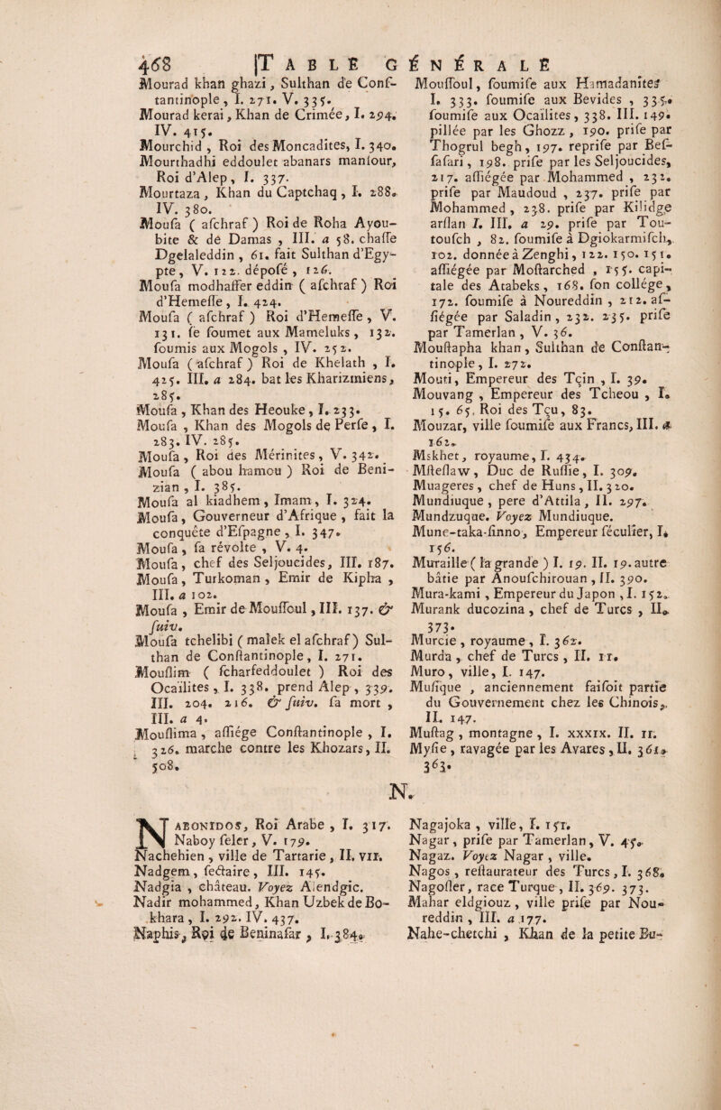 4(58 |T A B L E G Mourad khan ghazi, Suithan de Conf- tantinople, I. 271. V. 33?. Mourad kerai , Khan de Crimée, I. 294, IV. 415. Mourchid , Roi des Moncadites, I. 340. Mourthadhi eddoulet abanars manlour. Roi d’Alep, I. 337- Mourtaza , Khan du Captchaq , I. 288. IV. 380. Moufa ( afchraf ) Roi de Roha Ayou- bite & de Damas , III. a 58. chafie Dgelaleddin , 61. fait Suithan d’Egy^- pte, V. 12z. dépofé , iz6. Moufa modhaffer eddin ( afchraf ) Roi d’Hemefle, I. 424. Moufa ( afchraf ) Roi d’Hemeiïe , V. 13 1. le foumet aux Mameluks, 132. fournis aux Mogols , IV. 252. Moufa (afchraf) Roi de Khelath , I. 42*. III. a 284. bat les Kharizmiens, 28?. Moufa , Khan des Heouke, ï, 23 3. Moufa , Khan des Mogols de Perfe, I. 283. IV. 285. Moufa, Roi des Mérinites, V. 342^ Moufa ( abou ha mou ) Roi de Beni- zian ,1. 385. Moufa al kiadhem, Imam, I. 324. Moufa, Gouverneur d’Afrique , fait la conquête d’Efpag.ne , I. 347. Moufa, fa révolte , V. 4. Moufa, chef des Seljoueides, III. 187. Moufa, Turkoman , Emir de Kipba , III. a 102. Moufa , Emir de MoufTcul ,111. 137. & fuiv. Moufa tchelibi ( maîek el afchraf) Sui¬ than de Conftantinople, I. 271. Mouflim ( fcharfeddoulet ) Roi des OcaiiitesI. 338. prend Aîep , 339. III. 204, 216. & fuiv. fa mort , III. a 4. Mouflima , afiiége Conftantinople , I. 326. marche contre les Khozars, II. 508. t N É R ALE Mouffoul, foumife aux H-imadanîtea I. 333. foumife aux Bevides , 335,» foumife aux Ocaiiites, 338. III. i49« pill ée par les Ghozz , 190. prife par Thogrul begh, 197. reprife par Bef» fafari, 198. prife par les Seljoueides, 217. affiégée par Mohammed , 232, prife par Maudoud , 237. prife par Mohammed, 238. prife par Kibdge arflan I. III, a 29. prife par Tou- toufeh , 82. foumife à DgiokarmifclL,. 102. donnée à Zenghi, 122. 150. 15 t. afïiégée par Moftarched , rçf. capi¬ tale des Atabeks, 168. fon collège, 172. foumife à Noureddin , 212. af- fiégée par Saladin , 232. 235. prife par Tamerlan , V. 3 6. Mouftapha khan, Suithan de Confiant tinople, I. 272. Mouti, Empereur des Tçin , I. 39. Mouvang , Empereur des Tcheou , ï® 15. 65, Roi des Tçu, 83. Mouzar, ville foumife aux Francs, III. & 16 2» Mskhet, royaume,!. 434® Mlleflaw, Duc de RufTie, I. 309. Muageres , chef de Huns, II. 3 20. Mundiuque, pere d’Attila, II. 297. Mundzuque. Voyez Mundiuque. Mune-taka-linno, Empereur féculîer, 1* 156. Muraille ( la grande ) I. 19. II. 19. autre bâtie par Anoufchirouan , II. 390. Mura-kami, Empereur du Japon ,1. 152». Murank ducozina , chef de Turcs , II«. 373- Murcie , royaume, I. 362. Murda , chef de Turcs , II. 1 r. Muro, ville, I. 147. Mu/ïque , anciennement faifoit partie du Gouvernement chez les Chinois II. 147. Muftag , montagne , I. xxxix. II. ir. Myiîe , ravagée par les Avares, II. V Nabgnïdos, Roi Arabe , T. 317. Naboy feler, V. 179. Nachehien , ville de Tartarie , II. vu. Nadgem, fedaire, III. i4y. Nadgia , château. Voyez Aiendgic. Nadir mohammed. Khan UzbekdeBo- khara , I. 292. IV. 437. Naphis^ Rçi 4e Beninafajr ? L 3849 Nagajoka , ville, ï. ifr. Nagar, prife par Tamerlan, V. Nagaz. Voyez Nagar , ville. Nagos, rehaurateur des Turcs, I. 3 6%» Nagofler, race Turque , II. 369. 373. Mahar eldgiouz, ville prife par Nou« reddir., III. a .177. Nahe-chetchi , Khan de la petite Bu»