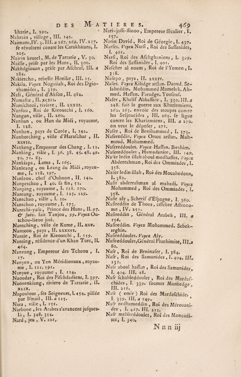 M' A kharie, I. 290. Nahrain , village, III. t42. Naimans,IV. 3. III. a 267.169. IV.2.37* fe révoltent contre les Carakhitans, I. 20?. Nairin keutel, M. de Tartarie , V. 30. Naifie, prife par les Huns, II. 300. Nakhdgiouan , prife par Afchraf, III. a 284. Nakietcho, rebelle Hoeike , III. 254 Nakila. Voyez Nogaïlah, Roi des Dgio- rhamides, I. 319, Nali, Général d’Aklou , II. 482. Namaftæ , II. jxcin* Namichoui, riviere , II. lxxii. Nanfou, Roi de Kieoutchi , I. \6o. Nangan, ville , II. 260* Nanhan , ou Han du Midi, royaume, I. 128. Nanhan, pays de Corée, I. 142. Nanhotching , ville d’Harafchar , II. xxvir. Nankeng, Empereur des Chang , I. 12. Nanking ,, ville I. 3.6. 38. 45.. 48. 49» 50. 7ï. 83. Nankiapa, Lama , I. 1 Nanleang , ou Leang du Midi , royau¬ me, I. 11 S. 197» Nanleou. chef d’Ouhuon , II. 14*» Nanpetchao , I 40. fa fin, 52. Nanping, royaume, L 11S. 170. Nantang, royaume , I. 125. 129, Nantchao , ville , I. 10. Nantchao , royaume , I. 173. Nantchi-yafu , Prince des Huns, II. 97. (y fuiv. fait Tanjou, 99.VoyezOu- tchou-iieou joti. Nantching, ville de Kutne, ITrXXVr Nanteou , pays , II. lxxxvi. Nantie, Roi de Kieoutchi , I. 159. Nanting, réfidence d’un Khan Turc, II. 4^4» Nanvang, Empereur des Tcheou , I. 17* Nanyen, ou Yen Méridionaux, royau¬ me y I. I 2 I . I9I. Nanyue , royaume , I. 114. Naoudar , Roi des Pifchdadiens, I. 397. Naovenkiang, rivière de Tartarie, II. XLIX. Napoulous , fes Seigneurs, 1.454. pillée par Ifmail, III. a 125. Nara, ville , I. 151. Narbone , les Arabes s’avancent jufques- là, I. 348* 354. Nard, jeu , V. 101, Nari-jofii-fiinoo , Empereur féculier , I. 157. Narin David, Roi de Géorgie, I. 437. Narfes. Voyez Narfi , Roi des Safianides, I. 401. Narfi, Roi des Afchghaniens, I. 399. Roi des Saffanides, I. 401. Nafcher al noam , Roi de PYemen , I, 3 18. Nafepo, pays, II. lxxïv. Nafer. Voyez Kilidge arfian. Daoud. Se- laheddin. Mohammed Mameluk. Ah¬ med. Haffan. Faradge. Youfouf. Nafer, Iihalif Abbaffide , I. 3.30. III. <2 248. fait la guerre aux Kharizmiens*, 202. 263. envoie des troupes contre les Seljoucides , III. 265. fe ligue contre les Kharizmiens, III. a 170* on veut le dépofer, 271. Nafer , Roi de Benihammed , I. 373. Nafereddin. Voyez Ortoc arfian. Mah¬ moud. Mohammed. Nafereddoulet. Voyez Hafian. Ibrahim. Nafereddouiet , Hamadanite, III. j^m Narerîedin illah aboul modhaffer. Voyez Abderrahman , Roi des Ommiades, L 358. Nafer ledin illah , Roi des Mouahedoun* I. 382. Nafir abderrahman al mahadi. Voyez Mohammed , Roi des Ommiades, K 358. Nafir aîy , Scherif d’Efpagne, I. 360. Nafireddin de Thous, célébré Afirono- me , IV. 2^7. Nafireddin , Général Atabek, III. * T $6, Nafireddim Voyez Mohammed. Sebek- teghin. Nafireddoulet. Voyez Alya Nafireddoulet,Général Phathimite, III x 80. Nafr, Roi de Beninafer, I. 384. Nafr, Roi des Samanides , I. 404. UL 13 T. Nafr aboul hafian , Roi des Samanides I. 404. III. 28. Nafr fchableddoulet , Roi des MardaG chides, I. 339. foumet Manbedge- III. z 16. 6 Nafr ( émir ) Roi des Mardafchide* ï, 339. III. a 149. 5 Nafr nedhameddin , Roi des Mérouani- des , I. 417. ni. 2I2. Nafr melikeddoulet, Roi des Moncadi.- îgs, I. 340. N n n iij