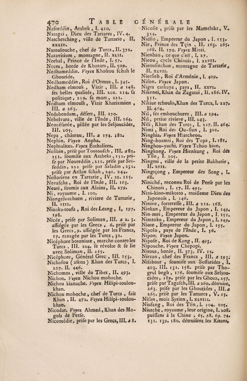 Nafreddin, Atabek , I. 410. Natagai , Dieu des Tartares , IV. 4. Natchetching , ville de Tartarie , II xxxiv. Natoulouche, chef de Turcs, II. 371. Nazavitium , montagne, II. xlu. Neebal, Prince de l’Inde, I. f7. Neces, horde de Khozars, II, 505?. Nedhameddin. Voyez Khofrou fchah le Ghouride. Nedhameddin , Roi d’Ormus, I. 34?. Nedham elmouk , Vizir , III. a 148» Tes belles qualités, III. 202. 214. fa politique, 219. fa mort, 221. _ Nedham elmoulk, Vizir Kharizmien , III. a 263. Nedubendam, défert, III. 170. Nehelvara, ville de l’Inde, III. 164, Neocéfarée, pillée par les Seljoucides, III. 205. Nepa , château , III. a 174. 18U Nephin. Voyez Anpha. Nephtalites. Voyez Euthalites. Nefibin , prife par Toutoufch , III. <182* 151. foumife aux Atabeks, 15 2. pri¬ fe par Noureddin , 211. prife par Sei- feddin, 222 prife par Saladin ,232. prife par Arflan fchah , 241. 244. Neftoriens en Tartarie, IV. 2?. nf« Nevafcha, Roi de l’Inde, III. 163. Neuri, fournis aux Alains, II, 279. Ni, royaume , I. 100. Niangtfu-tchuen , riviere de Tartarie, II. virr. Niaoku-toufa , Roi des Leang , I, 197* 198. Nicée, prife par Soliman, III. a 2. 3. afliégce par les Grecs , 6. prife par les Grecs,9. affiégée par les Francs, 17. ravagée par les Turcs , 31. Nicéphore botoniate , marche contre les Turcs , III. 204. fe révolte & fe lie avec Soliman, II. 215. Nicéphore, Général Grec , III. 153. Nichofou ( afena) Khan des Turcs, I. 227. II. 446* Nichomos , ville du Tibet, II. 493. Nichou. Voyez Nichou mohoche. Nichou kianache. Voyez Hilipi-toulou- khan. Nichou mohoche , chef de Turcs , fait Khan ,11. 472. Voyez Hilipi-toulou- khan, Nicodar. Voyez Ahmed, Khan des Mo- gols de Perfe. Nicomédie, prife par les Grecs, III, a 8. Nicolle , prife par les Mameluks, Vo .3 2,4» , Nidfio, Empereur du Japon , I. 153. Nie, Prince des Tçin , II. 163. i6f, 168. II. 170. Voyez Minti. Nienhao , ce que c’eft , I. 27. Nieou , cycle Chinois , I. xlvii. Nieoufinchan , montagne de Tartarie,, IL XLVII. Nierfieh , Roi d’Arménie , I. 409. Nifon. Voyez Japon. Nigra cathaya , pays , II. xxvi. Nikenei, Khan du Zagatai, II. 286. IV« ■ 3 J *• Nikiue tchoulo.,Khan des Turcs, I. 227* II. 4^4* Nil, fes embouchures , III. a 194. Nil, petite riviere , III, 243. Nili, Khan des Turcs, I. 227. II. 464.’ Nimi , Roi des Ou-fiun , I. 301. Ninghia, Voyez Hiatcheou. Ning-hoamti, Roi des Topa, 1.181# Ninghou-yuchi. Voyez Tchao kiun. Ningkong. Voyez Hienkung , Roi des Tfîn, ï. 105. Ningmi , ville de la petite Bukharie * II. XVII. Ningtçong , Empereur des Song , I. 68, Niniché, reconnu Roi de Perle par les Chinois, I. 57. II. 491. Nini-kino-mikotto , troilîeme Dieu des Japonois , I. 146. Ninive, forterelfe , III. a 212. 168. Ninkan , Empereur du Japon , I. 14^ Nin-mei, Empereur du Japon , I. 151. Ninttoku , Empereur du Japon , 1,149, Niote , Empereur du Japon, I. 155, Nipolo , pays de l’Inde, I. $6. Nipon. Voyez Japon. Nipofe , Roi de Kang , II. 493. Nipouche. Voyez Chepopi. Nirous, horde, II. 373, IV. 12, Nirzan , chef des Francs , III. a 193; Nifabour , foumife aux Soffarides , I. 403. III. 131. 158. prife par Tho- grul begh , 176. foumife aux Seljou- cides, 189. prife par les Ghozz, 257. prife par Tagafch,III. a 260. détruite, 263. prife par les Ghourides , III,a 265. prife par les Tartares , V. ij. Nifan , mois Syrien , I, xlviii. Niufang , Roi des Tlîn,I. J04. 10$'. Niutche , royaume , leur origine, I. 208« puiiïans à la Chine , 6$. 68. 69. 74. 131, 139. 180. détruifent les Kitans,