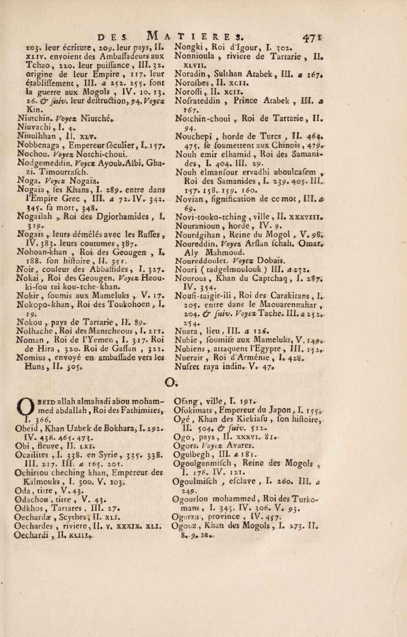 zoj, leur écriture, 209. leur pays, IX. xxiv. envoient des AmbalTadeurs aux Tchao, 22,0. leur puiflance , III. 32. origine de leur Empire , 117. leur établiffement, III. a 252. 255. font la guerre aux Mogols , IV. 10. 13. 26, & Jmv. leur deïtru&ionj.<74, Voyez Kin. Niutchin. Voyez Niutché* Niuvachi,!. 4.. Niuulhhan , II. xlv. Nobbenaga , Empereur féculier, Ï.157» Nochou. Voyez Notchi-çhoui. Nodgemeddin. Voyez Ayoub.Albi, Gha- zi. Timourtafch, Noga. Voyez Nogaia. Nogaia, fes Khans, I. 289, entre dans l’Empire Grec , IÏL a 72. IV. 342. 345. fa mort, 348. Nogailah „ Roi des Dgiorhamides , I. Nogaïs, leurs démêlés avec les Ruflfes r IV. 383. leurs coutumes, 387. Nohoan-khan , Roi des Geougen , L 188. fon hiftoire , II. 351. Noir, couleur des Abbaüîdes, I. 327, Nokai, Roi des Geougen, Voyez Heou- ki-fou tai kou-tche-khan. Nokir, fournis aux Mameluks r V. 17. Nokopo-khan, Roi des Toukohoen , I. 19. Nokou 3 pays de Tartarie, II. 89»- Nolhache , Roi des Mantcheous, I. 2 ri. Noman , Roi de l’Yemen , I. 317. Roi de Hira , 320. Roi de Gaiïan , 321. Nomius, envoyé en ambaflade vers les Huns, IL 305, T I E R E S. 47t Nongki, Roi d’Igour, I. 302. Nonnioula , riviere de Tartarie , II. XLVII. Noradin, Sulthan Atabek, III. a 167» Norofbes, II. xcn. Norolïi, II. xcir. Nofrateddin , Prince Atabek , IIL æ l6j. Notchin-choui , Roi de Tartarie, II. 94* Nouchepi , horde de Turcs , IL 464. 47f. fe foumettent aux Chinois, 479®> Nouh émir elhamid , Roi des Samani- des , I. 404. III. 29* Nouh elmanfour ervadhi aboulcafem 9 Roi des Samanides, I. 23p. 405. HL- 157. 158. 159. 160. Novian, lignification de ce mot, III, 4» 69. Novi-touko-tching , ville ,11, xxxviii® Nouranioun, horde, IV. 9. Nourdgihan , Reine du Mogol , V. 98*- Noureddin. Voyez Arflan fchah, Qmaf*- Aly Mahmoud. Noureddoulet. Voyez Dobais. Nouri ( tadgelmoulouk ) III. 4 232. Nourous , Khan du Gaptchaq, I. 287; IV. 354. Noufi-taigir-ili, Roi des Carakitans , I; 205:. entre dans le Maouarennaliar , 204. & fuiv, Foyes Tache. III, 42520- 254. Nuara, lieu, III. a 126, Nubie , fournife aux Mameluks, V. 1490. Nubiens, attaquent l’Egypte , III. 15 2., Nuerair, Roi d'Arménie , I, 428» Nufret raya indin. V. 47» o. OBEïd aîlah almahadi aoou moham¬ med abdallah, Roi des Fathimites, I. 366. Obe’id , Khan Uzbek de Bokhara, 1. 292. IV. 43^- 4é5- 473. Obi, fleuve, II, lxï. Ocailites , I. 338. en Syrie, 335. 338. III. 217. III. a 165. 201. Ochirtou cheching khan, Empereur des Kalmouks, I. 300. V. 103^ Oda, titre , V. 43. Odachou , titre , V. 43. Odkhos, Tartares , III. 27, Oechardæ , Scythes, II. xli. Oechardes , riviere, II, y, xxxix, xli. Ofang, ville, î. J9t» Ofokimats , Empereur du Japon, I. Ogé , Khan des Kiekiafu , îon hiftoire2 IL 504, & fuiv. 512. Ogo, pays, II. xxxvi. 81» Ogorst Voyez Avares. Ogulbegh, III. a 181. Ogoulganmifch , Reine des Mogols 5 I. 276. IV. 12T. Ogoulmifch , efclave , I» 160, III, a 249. Ogourlou mohammed, Roi des Turko- mans, I. 343* IV. 306. V, 93, Ogurza , province , IV. 457. Ogouz, Khan des Mogols, I. 273. IL